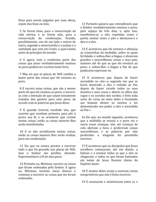 Deus  para  serem  julgados  por  suas  obras,          
sejam elas boas ou más;                                  13 Portanto quisera que entendêsseis que 
                                                       o Senhor verdadeiramente ensinou o povo, 
  5  Se  forem  boas,  para  a  ressurreição  da       pelo  espaço  de  três  dias;  e,  após  isso, 
vida  eterna;  e  se  forem  más,  para  a             manifestou‐se  a  eles  repetidas  vezes  e 
ressurreição  da  condenação;  ficando,                partiu  muitas  vezes  o  pão  e  abençoou‐o  e 
paralelamente, uns  de  um  lado e  outros  de         deu‐o a eles.  
outro, segundo a misericórdia e a justiça e a           
santidade que está em Cristo, o qual existia             14 E aconteceu que ele ensinou e abençou 
antes do princípio do mundo.                           as  criancinhas  da  multidão,  sobre  as  quais 
                                                       foi falado; e soltou‐lhes a língua; e disseram 
  6  E  agora,  nem  a  centésima  parte  das          grandes  e  maravilhosas  coisas  a  seus  pais, 
coisas  que  Jesus  verdadeiramente  ensinou           maiores  até  do  que  as  que  ele  revelara  ao 
ao povo podem ser escritas neste livro.                povo;  e  soltou‐lhes  a  língua  a  fim  de  que 
                                                       pudessem expressar‐se.  
  7  Mas  eis  que  as  placas  de  Néfi  contêm  a     
maior  parte  das  coisas  que  ele  ensinou  ao         15  E  aconteceu  que  depois  de  haver 
povo.                                                  ascendido  ao  céu—a  segunda  vez  que  se 
                                                       havia  mostrado  a  eles  e  voltado  ao  Pai, 
  8  E  escrevi  estas  coisas,  que  são  a  menor    depois  de  haver  curado  todos  os  seus 
parte do que ele ensinou ao povo; e escrevi‐           doentes e seus coxos e aberto os olhos dos 
as com a intenção de que sejam novamente               cegos e os ouvidos dos surdos; e feito toda 
trazidas  dos  gentios  para  este  povo,  de          sorte  de  curas  no  meio  deles  e  levantado 
acordo com as palavras que Jesus disse.                um  homem  dentre  os  mortos  e  ter 
                                                       demonstrado  seu  poder  a  eles  e  ascendido 
  9  E  quando  tiverem  recebido  isto,  que          ao Pai—  
convém  que  recebam  primeiro  para  pôr  à            
prova  sua  fé,  e  se  acontecer  que  creiam           16  Eis  que,  na  manhã  seguinte,  aconteceu 
nestas  coisas,  então  as  coisas  maiores  lhes      que  a  multidão  se  reuniu  e  o  povo  viu  e 
serão manifestadas.                                    ouviu  essas  crianças;  sim,  até  crianças  de 
                                                       colo  abriram  a  boca  e  proferiram  coisas 
  10  E  se  não  acreditarem  nestas  coisas,         maravilhosas;  e  as  palavras  por  elas 
então  as  coisas  maiores  lhes  serão  ocultas,      proferidas  a  ninguém  foi  permitido 
para sua condenação.                                   escrever.  
                                                        
  11  Eis  que  eu  estava  prestes  a  escrever         17 E aconteceu que os discípulos que Jesus 
tudo  o  que  foi  gravado  nas  placas  de  Néfi,     escolhera  começaram,  daí  em  diante,  a 
mas  o  Senhor  mo  proibiu,  dizendo:                 batizar  e  a  ensinar  todos  os  que  a  eles  se 
Experimentarei a fé do meu povo.                       chegavam;  e  todos  os  que  foram  batizados 
                                                       em  nome  de  Jesus  ficaram  cheios  do 
  12 Portanto eu, Mórmon, escrevo as coisas            Espírito Santo.  
que  foram  ordenadas  pelo  Senhor.  E  agora          
eu,  Mórmon,  termino  meus  dizeres  e                  18 E muitos deles viram e ouviram coisas 
continuo a escrever as coisas que me foram             inexprimíveis que não é lícito escrever.  
ordenadas.                                              
                                                         19  E  ensinaram  e  ministraram  entre  si;  e 
 