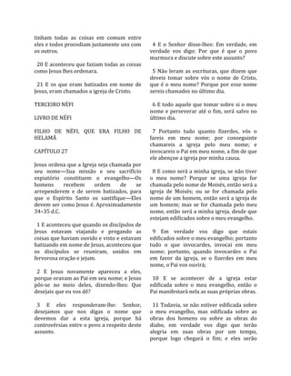 tinham  todas  as  coisas  em  comum  entre         
eles e todos procediam justamente uns com            4  E  o  Senhor  disse‐lhes:  Em  verdade,  em 
os outros.                                         verdade  vos  digo:  Por  que  é  que  o  povo 
                                                   murmura e discute sobre este assunto?  
  20 E aconteceu que faziam todas as coisas         
como Jesus lhes ordenara.                            5  Não  leram  as  escrituras,  que  dizem  que 
                                                   deveis  tomar  sobre  vós  o  nome  de  Cristo, 
  21  E  os  que  eram  batizados  em  nome  de    que  é  o  meu  nome?  Porque  por  esse  nome 
Jesus, eram chamados a igreja de Cristo.           sereis chamados no último dia.  
                                                    
TERCEIRO NÉFI                                        6 E todo aquele que tomar sobre si o meu 
                                                   nome  e  perseverar  até  o  fim,  será  salvo  no 
LIVRO DE NÉFI                                      último dia.  
                                                    
FILHO  DE  NÉFI,  QUE  ERA  FILHO  DE                7  Portanto  tudo  quanto  fizerdes,  vós  o 
HELAMÃ                                             fareis  em  meu  nome;  por  conseguinte 
                                                   chamareis  a  igreja  pelo  meu  nome;  e 
CAPÍTULO 27                                        invocareis o Pai em meu nome, a fim de que 
                                                   ele abençoe a igreja por minha causa.  
Jesus ordena que a Igreja seja chamada por          
seu  nome—Sua  missão  e  seu  sacrifício            8 E como será a minha igreja, se não tiver 
expiatório  constituem  o  evangelho—Os            o  meu  nome?  Porque  se  uma  igreja  for 
homens         recebem      ordem      de    se    chamada pelo nome de Moisés, então será a 
arrependerem  e  de  serem  batizados,  para       igreja  de  Moisés;  ou  se  for  chamada  pelo 
que  o  Espírito  Santo  os  santifique—Eles       nome de um homem, então será a igreja de 
devem ser como Jesus é. Aproximadamente            um  homem;  mas  se  for  chamada  pelo  meu 
34–35 d.C.                                         nome, então será a minha igreja, desde que 
                                                   estejam edificados sobre o meu evangelho.  
  1 E aconteceu que quando os discípulos de         
Jesus  estavam  viajando  e  pregando  as            9  Em  verdade  vos  digo  que  estais 
coisas que haviam ouvido e visto e estavam         edificados sobre o meu evangelho; portanto 
batizando em nome de Jesus, aconteceu que          tudo  o  que  invocardes,  invocai  em  meu 
os  discípulos  se  reuniram,  unidos  em          nome;  portanto,  quando  invocardes  o  Pai 
fervorosa oração e jejum.                          em  favor  da  igreja,  se  o  fizerdes  em  meu 
                                                   nome, o Pai vos ouvirá;  
  2  E  Jesus  novamente  apareceu  a  eles,        
porque oravam ao Pai em seu nome; e Jesus            10  E  se  acontecer  de  a  igreja  estar 
pôs‐se  no  meio  deles,  dizendo‐lhes:  Que       edificada  sobre  o  meu  evangelho,  então  o 
desejais que eu vos dê?                            Pai manifestará nela as suas próprias obras.  
                                                    
  3  E  eles  responderam‐lhe:  Senhor,              11 Todavia, se não estiver edificada sobre 
desejamos  que  nos  digas  o  nome  que           o  meu  evangelho,  mas  edificada  sobre  as 
devemos  dar  a  esta  igreja,  porque  há         obras  dos  homens  ou  sobre  as  obras  do 
controvérsias entre o povo a respeito deste        diabo,  em  verdade  vos  digo  que  terão 
assunto.                                           alegria  em  suas  obras  por  um  tempo, 
                                                   porque  logo  chegará  o  fim;  e  eles  serão 
 