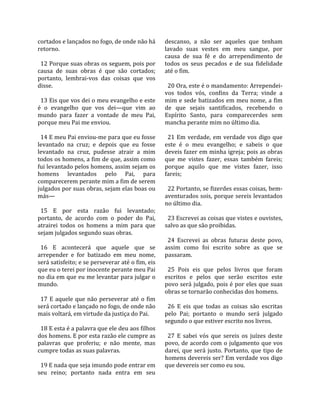 cortados e lançados no fogo, de onde não há           descanso,  a  não  ser  aqueles  que  tenham 
retorno.                                              lavado  suas  vestes  em  meu  sangue,  por 
                                                      causa  de  sua  fé  e  do  arrependimento  de 
  12 Porque suas obras os seguem, pois por            todos  os  seus  pecados  e  de  sua  fidelidade 
causa  de  suas  obras  é  que  são  cortados;        até o fim.  
portanto,  lembrai‐vos  das  coisas  que  vos          
disse.                                                  20 Ora, este é o mandamento: Arrependei‐
                                                      vos  todos  vós,  confins  da  Terra;  vinde  a 
  13 Eis que vos dei o meu evangelho e este           mim e sede batizados em meu nome, a fim 
é  o  evangelho  que  vos  dei—que  vim  ao           de  que  sejais  santificados,  recebendo  o 
mundo  para  fazer  a  vontade  de  meu  Pai,         Espírito  Santo,  para  comparecerdes  sem 
porque meu Pai me enviou.                             mancha perante mim no último dia.  
                                                       
  14 E meu Pai enviou‐me para que eu fosse              21  Em  verdade,  em  verdade  vos  digo  que 
levantado  na  cruz;  e  depois  que  eu  fosse       este  é  o  meu  evangelho;  e  sabeis  o  que 
levantado  na  cruz,  pudesse  atrair  a  mim         deveis fazer em minha igreja; pois as obras 
todos os homens, a fim de que, assim como             que  me  vistes  fazer,  essas  também  fareis; 
fui levantado pelos homens, assim sejam os            porque  aquilo  que  me  vistes  fazer,  isso 
homens  levantados  pelo  Pai,  para                  fareis;  
comparecerem perante mim a fim de serem                
julgados por suas obras, sejam elas boas ou             22 Portanto, se fizerdes essas coisas, bem‐
más—                                                  aventurados sois, porque sereis levantados 
                                                      no último dia.  
  15  E  por  esta  razão  fui  levantado;             
portanto,  de  acordo  com  o  poder  do  Pai,          23 Escrevei as coisas que vistes e ouvistes, 
atrairei  todos  os  homens  a  mim  para  que        salvo as que são proibidas.  
sejam julgados segundo suas obras.                     
                                                        24  Escrevei  as  obras  futuras  deste  povo, 
  16  E  acontecerá  que  aquele  que  se             assim  como  foi  escrito  sobre  as  que  se 
arrepender  e  for  batizado  em  meu  nome,          passaram.  
será satisfeito; e se perseverar até o fim, eis        
que eu o terei por inocente perante meu Pai             25  Pois  eis  que  pelos  livros  que  foram 
no dia em que eu me levantar para julgar o            escritos  e  pelos  que  serão  escritos  este 
mundo.                                                povo será julgado, pois é por eles que suas 
                                                      obras se tornarão conhecidas dos homens.  
  17  E  aquele  que  não  perseverar  até  o  fim     
será cortado e lançado no fogo, de onde não             26  E  eis  que  todas  as  coisas  são  escritas 
mais voltará, em virtude da justiça do Pai.           pelo  Pai;  portanto  o  mundo  será  julgado 
                                                      segundo o que estiver escrito nos livros.  
  18 E esta é a palavra que ele deu aos filhos         
dos homens. E por esta razão ele cumpre as              27  E  sabei  vós  que  sereis  os  juízes  deste 
palavras  que  proferiu;  e  não  mente,  mas         povo, de acordo com o julgamento que vos 
cumpre todas as suas palavras.                        darei,  que  será  justo.  Portanto,  que  tipo  de 
                                                      homens devereis ser? Em verdade vos digo 
  19 E nada que seja imundo pode entrar em            que devereis ser como eu sou.  
seu  reino;  portanto  nada  entra  em  seu 
 