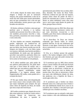                                                      aproximaram para deitar‐me as mãos, falei‐
  43  E  então,  depois  de  todas  estas  coisas,    lhes,  dizendo:  Em  nome  do  Deus  Todo‐
chegou  o  tempo  em  que  se  tornaram               Poderoso,  ordeno‐vos  que  não  me  toqueis, 
iníquos, sim, quase totalmente; e não sei se          porque  estou  cheio  do  poder  de  Deus  a 
neste dia não estão para serem destruídos;            ponto de consumir‐me a carne; e quem me 
pois  sei  que  certamente  virá  o  dia  em  que     deitar  as  mãos  definhará  como  uma  cana 
serão  destruídos,  exceto  poucos  que  serão        seca  e  será  como  nada  diante  do  poder  de 
levados em cativeiro.                                 Deus, porque Deus o ferirá.  
                                                       
  44 Assim, ordenou o Senhor a meu pai que              49 E aconteceu que eu, Néfi, lhes disse que 
partisse  para  o  deserto;  e  os  judeus            não  mais  deveriam  murmurar  contra  seu 
também procuraram tirar‐lhe a vida; sim, e            pai  nem  deveriam  recusar‐me  o  seu 
vós  também  procurastes  tirar‐lhe  a  vida.         trabalho,  pois  Deus  havia  ordenado  que  eu 
Sois, portanto, assassinos em vosso coração           construísse um navio.  
e sois como eles.                                      
                                                        50  E  disse‐lhes:  Se  Deus  me  tivesse 
  45  Sois  rápidos  em  cometer  iniqüidades,        ordenado  que  fizesse  todas  as  coisas, 
porém  vagarosos  em  lembrar‐vos  do                 poderia  fazê‐las.  Se  ele  me  ordenasse  que 
Senhor  vosso  Deus.  Haveis  visto  um  anjo         dissesse  a  esta  água:  Converte‐te  em  terra, 
que vos falou; sim, haveis ouvido sua voz de          ela se converteria; e se eu o dissesse, assim 
tempos  em  tempos;  e  ele  vos  falou  numa         seria feito.  
voz mansa e delicada, mas havíeis perdido a            
sensibilidade,  de  modo  que  não  pudestes            51  Ora,  se  o  Senhor  possui  tão  grande 
perceber suas palavras; portanto, falou‐vos           poder  e  fez  tantos  milagres  entre  os  filhos 
ele  com  voz  de  trovão,  o  que  fez  tremer  a    dos  homens,  por  que  não  pode  ensinar‐me 
terra como se fosse partir‐se em pedaços.             a construir um navio?  
                                                       
  46  E  sabeis  também  que,  pelo  poder  de          52  E  aconteceu  que  eu,  Néfi,  disse  muitas 
sua  palavra  todo‐poderosa,  ele  pode  fazer        coisas a meus irmãos, de modo que ficaram 
com  que  a  Terra  deixe  de  existir;  sim,  e      confundidos  e  não  puderam  contender 
sabeis que, por sua palavra, pode fazer com           comigo;  nem  se  atreveram  a  deitar‐me  as 
que  os  lugares  acidentados  sejam                  mãos  nem  a  tocar‐me  com  os  dedos  por 
aplainados  e  os  lugares  planos  sejam             muitos  dias.  Ora,  não  se  atreveram  a  fazer 
fragmentados. Oh! então, como podeis ter o            isso  para  não  definharem  diante  de  mim, 
coração tão duro?                                     tão  poderoso  era  o  Espírito  de  Deus;  e 
                                                      assim agiu sobre eles.  
  47  Eis  que  minha  alma  está  despedaçada         
por vossa causa e meu coração sofre; temo               53  E  aconteceu  que  o  Senhor  me  disse: 
que  sejais  rejeitados  para  sempre.  Eis  que      Estende outra vez a mão para teus irmãos e 
estou  cheio  do  Espírito  de  Deus,  de  modo       eles não definharão diante de ti, mas eu os 
que meu corpo não tem forças.                         sacudirei, diz o Senhor, e isto farei para que 
                                                      saibam que sou o Senhor seu Deus.  
  48 E então aconteceu que, depois de eu ter           
dito estas palavras, iraram‐se contra mim e             54 E aconteceu que eu estendi a mão para 
tiveram  desejo  de  lançar‐me  nas                   meus  irmãos  e  eles  não  definharam  diante 
profundezas  do  mar;  e  quando  se 
 