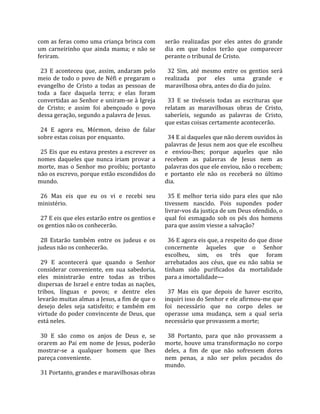 com as feras como uma criança brinca com             serão  realizadas  por  eles  antes  do  grande 
um  carneirinho  que  ainda  mama;  e  não  se       dia  em  que  todos  terão  que  comparecer 
feriram.                                             perante o tribunal de Cristo.  
                                                      
  23  E  aconteceu  que,  assim,  andaram  pelo        32  Sim,  até  mesmo  entre  os  gentios  será 
meio  de  todo  o  povo  de  Néfi  e  pregaram  o    realizada  por  eles  uma  grande  e 
evangelho  de  Cristo  a  todas  as  pessoas  de     maravilhosa obra, antes do dia do juízo.  
toda  a  face  daquela  terra;  e  elas  foram        
convertidas ao Senhor e uniram‐se à Igreja             33  E  se  tivésseis  todas  as  escrituras  que 
de  Cristo;  e  assim  foi  abençoado  o  povo       relatam  as  maravilhosas  obras  de  Cristo, 
dessa geração, segundo a palavra de Jesus.           saberíeis,  segundo  as  palavras  de  Cristo, 
                                                     que estas coisas certamente acontecerão.  
  24  E  agora  eu,  Mórmon,  deixo  de  falar        
sobre estas coisas por enquanto.                       34 E ai daqueles que não derem ouvidos às 
                                                     palavras de Jesus nem aos que ele escolheu 
  25 Eis que eu estava prestes a escrever os         e  enviou‐lhes;  porque  aqueles  que  não 
nomes  daqueles  que  nunca  iriam  provar  a        recebem  as  palavras  de  Jesus  nem  as 
morte,  mas  o  Senhor  mo  proibiu;  portanto       palavras dos que ele enviou, não o recebem; 
não os escrevo, porque estão escondidos do           e  portanto  ele  não  os  receberá  no  último 
mundo.                                               dia.  
                                                      
  26  Mas  eis  que  eu  os  vi  e  recebi  seu        35  E  melhor  teria  sido  para  eles  que  não 
ministério.                                          tivessem  nascido.  Pois  supondes  poder 
                                                     livrar‐vos da justiça de um Deus ofendido, o 
  27 E eis que eles estarão entre os gentios e       qual  foi  esmagado  sob  os  pés  dos  homens 
os gentios não os conhecerão.                        para que assim viesse a salvação?  
                                                      
  28  Estarão  também  entre  os  judeus  e  os        36 E agora eis que, a respeito do que disse 
judeus não os conhecerão.                            concernente  àqueles  que  o  Senhor 
                                                     escolheu,  sim,  os  três  que  foram 
  29  E  acontecerá  que  quando  o  Senhor          arrebatados  aos  céus,  que  eu  não  sabia  se 
considerar  conveniente,  em  sua  sabedoria,        tinham  sido  purificados  da  mortalidade 
eles  ministrarão  entre  todas  as  tribos          para a imortalidade—  
dispersas de Israel e entre todas as nações,          
tribos,  línguas  e  povos;  e  dentre  eles           37  Mas  eis  que  depois  de  haver  escrito, 
levarão muitas almas a Jesus, a fim de que o         inquiri isso do Senhor e ele afirmou‐me que 
desejo  deles  seja  satisfeito;  e  também  em      foi  necessário  que  no  corpo  deles  se 
virtude do poder convincente de Deus, que            operasse  uma  mudança,  sem  a  qual  seria 
está neles.                                          necessário que provassem a morte;  
                                                      
  30  E  são  como  os  anjos  de  Deus  e,  se        38  Portanto,  para  que  não  provassem  a 
orarem  ao  Pai  em  nome  de  Jesus,  poderão       morte,  houve  uma  transformação  no  corpo 
mostrar‐se  a  qualquer  homem  que  lhes            deles,  a  fim  de  que  não  sofressem  dores 
pareça conveniente.                                  nem  penas,  a  não  ser  pelos  pecados  do 
                                                     mundo.  
  31 Portanto, grandes e maravilhosas obras 
 