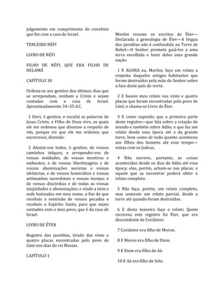 julgamento  em  cumprimento  do  convênio                 
que fez com a casa de Israel.                            Morôni  resume  os  escritos  de  Éter—
                                                         Declarada  a  genealogia  de  Éter—A  língua 
TERCEIRO NÉFI                                            dos jareditas não é confundida na Torre de 
                                                         Babel—O  Senhor  promete  guiá‐los  a  uma 
LIVRO DE NÉFI                                            terra  escolhida  e  fazer  deles  uma  grande 
                                                         nação.  
FILHO  DE  NÉFI,  QUE  ERA  FILHO  DE                     
HELAMÃ                                                     1  E  AGORA  eu,  Morôni,  faço  um  relato  a 
                                                         respeito  daqueles  antigos  habitantes  que 
CAPÍTULO 30                                              foram destruídos pela mão do Senhor sobre 
                                                         a face deste país do norte.  
Ordena‐se aos gentios dos últimos dias que                
se  arrependam,  venham  a  Cristo  e  sejam               2  E  baseio  meu  relato  nas  vinte  e  quatro 
contados  com  a  casa  de  Israel.                      placas que foram encontradas pelo povo de 
Aproximadamente 34–35 d.C.                               Lími; e chama‐se Livro de Éter.  
                                                          
  1  Ouvi,  ó  gentios,  e  escutai  as  palavras  de      3  E  como  suponho  que  a  primeira  parte 
Jesus  Cristo,  o  Filho  do  Deus  vivo,  as  quais     deste registro—que fala sobre a criação do 
ele  me  ordenou  que  dissesse  a  respeito  de         mundo e também sobre Adão; e que faz um 
vós,  porque  eis  que  ele  me  ordenou  que            relato  desde  essa  época  até  a  da  grande 
escrevesse, dizendo:                                     torre, bem como de tudo quanto aconteceu 
                                                         aos  filhos  dos  homens  até  esse  tempo—
  2  Afastai‐vos  todos,  ó  gentios,  de  vossos        esteja com os judeus,  
caminhos  iníquos;  e  arrependei‐vos  de                 
vossas  maldades,  de  vossas  mentiras  e                 4  Não  escrevo,  portanto,  as  coisas 
embustes;  e  de  vossas  libertinagens  e  de           acontecidas desde os dias de Adão até essa 
vossas  abominações  secretas  e  vossas                 época;  elas,  porém,  acham‐se  nas  placas;  e 
idolatrias;  e  de  vossos  homicídios  e  vossas        aquele  que  as  encontrar  poderá  obter  o 
artimanhas  sacerdotais  e  vossas  invejas;  e          relato completo.  
de  vossas  discórdias  e  de  todas  as  vossas          
iniqüidades e abominações; e vinde a mim e                 5  Não  faço,  porém,  um  relato  completo, 
sede batizados em meu nome, a fim de que                 mas  somente  um  relato  parcial,  desde  a 
recebais  a  remissão  de  vossos  pecados  e            torre até quando foram destruídos.  
recebais  o  Espírito  Santo,  para  que  sejais          
contados com o meu povo, que é da casa de                  6  E  desta  maneira  faço  o  relato.  Quem 
Israel.                                                  escreveu  este  registro  foi  Éter,  que  era 
                                                         descendente de Coriântor.  
LIVRO DE ÉTER                                             
                                                           7 Coriântor era filho de Moron.  
Registro  dos  jareditas,  tirado  das  vinte  e          
quatro  placas  encontradas  pelo  povo  de                8 E Moron era filho de Etem.  
Lími nos dias do rei Mosias.                              
                                                           9 E Etem era filho de Aá.  
CAPÍTULO 1                                                
                                                           10 E Aá era filho de Sete.  
 