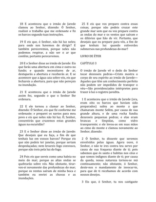                                                          
  18  E  aconteceu  que  o  irmão  de  Jarede             25  E  eis  que  vos  preparo  contra  essas 
clamou  ao  Senhor,  dizendo:  Ó  Senhor,               coisas;  porque  não  podeis  cruzar  este 
realizei  o  trabalho  que  me  ordenaste  e  fiz       grande mar sem que eu vos prepare contra 
os barcos segundo tuas instruções.                      as  ondas  do  mar  e  os  ventos  que  saíram  e 
                                                        os  dilúvios  que  hão  de  vir.  Portanto,  que 
  19  E  eis  que,  ó  Senhor,  não  há  luz  neles;    desejais  que  eu  prepare  para  vós,  a  fim  de 
para  onde  nos  havemos  de  dirigir?  E               que  tenhais  luz  quando  estiverdes 
também  pereceremos,  porque  neles  não                submersos nas profundezas do mar?  
podemos  respirar,  a  não  ser  o  ar  que              
contêm; portanto pereceremos.                           LIVRO DE ÉTER  
                                                         
  20 E o Senhor disse ao irmão de Jarede: Eis           CAPÍTULO 3  
que farás uma abertura em cima e outra no                
fundo;  e  quando  necessitares  de  ar,                O  irmão  de  Jarede  vê  o  dedo  do  Senhor 
destaparás  a  abertura  e  receberás  ar.  E  se       tocar  dezesseis  pedras—Cristo  mostra  o 
acontecer que a água caia sobre vós, eis que            corpo de seu espírito ao irmão de Jarede—
fechareis a abertura, para que não pereçais             Aqueles que têm um conhecimento perfeito 
na inundação.                                           não  podem  ser  impedidos  de  transpor  o 
                                                        véu—São  providenciados  intérpretes  para 
  21  E  aconteceu  que  o  irmão  de  Jarede           trazer à luz o registro jaredita.  
assim  fez,  segundo  o  que  o  Senhor  lhe             
ordenara.                                                 1 E aconteceu que o irmão de Jarede (ora, 
                                                        eram  oito  os  barcos  que  haviam  sido 
  22  E  ele  tornou  a  clamar  ao  Senhor,            preparados)  subiu  ao  monte  a  que 
dizendo: Ó Senhor, eis que fiz conforme me              chamaram  monte  Selém,  por  causa  de  sua 
ordenaste;  e  preparei  os  navios  para  meu          grande  altura,  e  de  uma  rocha  fundiu 
povo  e  eis  que  neles  não  há  luz.  Ó,  Senhor,    dezesseis  pequenas  pedras;  e  elas  eram 
consentirás  que  cruzemos  estas  grandes              brancas  e  límpidas,  como  vidro 
águas na escuridão?                                     transparente;  e  ele  levou‐as  em  suas  mãos 
                                                        ao  cimo  do  monte  e  clamou  novamente  ao 
  23  E  o  Senhor  disse  ao  irmão  de  Jarede:       Senhor, dizendo:  
Que  desejais  que  eu  faça,  a  fim  de  que           
tenhais  luz  em  vossos  barcos?  Porque  eis            2  Ó  Senhor,  tu  disseste  que  seremos 
que  não  podeis  ter  janelas,  porque  seriam         envolvidos  pelas  águas.  Agora  ouve,  ó 
despedaçadas; nem levareis fogo convosco,               Senhor,  e  não  te  ires  contra  teu  servo  por 
porque não ireis pela luz do fogo.                      causa  de  sua  fraqueza  diante  de  ti;  pois 
                                                        sabemos  que  és  santo  e  habitas  nos  céus  e 
  24 Pois eis que sereis como uma baleia no             que somos indignos diante de ti; por causa 
meio  do  mar;  porque  as  altas  ondas  se            da  queda,  nossa  natureza  tornou‐se  má 
quebrarão  sobre  vós.  Não  obstante,  tirar‐          continuamente;  não  obstante,  ó  Senhor, 
vos‐ei novamente das profundezas do mar;                deste‐nos  o  mandamento  de  invocar‐te, 
porque  os  ventos  saíram  de  minha  boca  e          para  que  de  ti  recebamos  de  acordo  com 
também  eu  enviei  as  chuvas  e  as                   nossos desejos.  
inundações.                                              
                                                          3  Eis  que,  ó  Senhor,  tu  nos  castigaste 
 