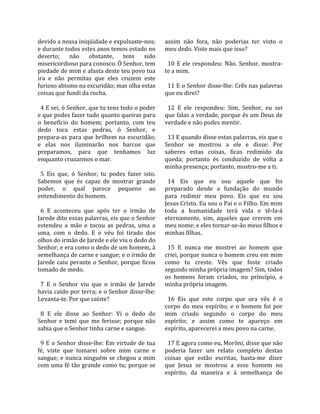 devido a nossa iniqüidade e expulsaste‐nos;            assim  não  fora,  não  poderias  ter  visto  o 
e durante todos estes anos temos estado no             meu dedo. Viste mais que isso?  
deserto;  não  obstante,  tens  sido                    
misericordioso para conosco. Ó Senhor, tem               10  E  ele  respondeu:  Não.  Senhor,  mostra‐
piedade de mim e afasta deste teu povo tua             te a mim.  
ira  e  não  permitas  que  eles  cruzem  este          
furioso abismo na escuridão; mas olha estas              11 E o Senhor disse‐lhe: Crês nas palavras 
coisas que fundi da rocha.                             que eu direi?  
                                                        
  4 E sei, ó Senhor, que tu tens todo o poder            12  E  ele  respondeu:  Sim,  Senhor,  eu  sei 
e que podes fazer tudo quanto queiras para             que falas a verdade, porque és um Deus de 
o  benefício  do  homem;  portanto,  com  teu          verdade e não podes mentir.  
dedo  toca  estas  pedras,  ó  Senhor,  e               
prepara‐as  para  que  brilhem  na  escuridão;           13 E quando disse estas palavras, eis que o 
e  elas  nos  iluminarão  nos  barcos  que             Senhor  se  mostrou  a  ele  e  disse:  Por 
preparamos,  para  que  tenhamos  luz                  saberes  estas  coisas,  ficas  redimido  da 
enquanto cruzarmos o mar.                              queda;  portanto  és  conduzido  de  volta  a 
                                                       minha presença; portanto, mostro‐me a ti.  
  5  Eis  que,  ó  Senhor,  tu  podes  fazer  isto.     
Sabemos  que  és  capaz  de  mostrar  grande             14  Eis  que  eu  sou  aquele  que  foi 
poder,  o  qual  parece  pequeno  ao                   preparado  desde  a  fundação  do  mundo 
entendimento do homem.                                 para  redimir  meu  povo.  Eis  que  eu  sou 
                                                       Jesus Cristo. Eu sou o Pai e o Filho. Em mim 
  6  E  aconteceu  que  após  ter  o  irmão  de        toda  a  humanidade  terá  vida  e  tê‐la‐á 
Jarede dito essas palavras, eis que o Senhor           eternamente,  sim,  aqueles  que  crerem  em 
estendeu  a  mão  e  tocou  as  pedras,  uma  a        meu nome; e eles tornar‐se‐ão meus filhos e 
uma,  com  o  dedo.  E  o  véu  foi  tirado  dos       minhas filhas.  
olhos do irmão de Jarede e ele viu o dedo do            
Senhor; e era como o dedo de um homem, à                 15  E  nunca  me  mostrei  ao  homem  que 
semelhança de carne e sangue; e o irmão de             criei, porque nunca o homem creu em mim 
Jarede  caiu  perante  o  Senhor,  porque  ficou       como  tu  creste.  Vês  que  foste  criado 
tomado de medo.                                        segundo minha própria imagem? Sim, todos 
                                                       os  homens  foram  criados,  no  princípio,  a 
  7  E  o  Senhor  viu  que  o  irmão  de  Jarede      minha própria imagem.  
havia caído por terra; e o Senhor disse‐lhe:            
Levanta‐te. Por que caíste?                              16  Eis  que  este  corpo  que  ora  vês  é  o 
                                                       corpo  do  meu  espírito;  e  o  homem  foi  por 
  8  E  ele  disse  ao  Senhor:  Vi  o  dedo  do       mim  criado  segundo  o  corpo  do  meu 
Senhor  e  temi  que  me  ferisse;  porque  não        espírito;  e  assim  como  te  apareço  em 
sabia que o Senhor tinha carne e sangue.               espírito, aparecerei a meu povo na carne.  
                                                        
  9  E  o  Senhor  disse‐lhe:  Em  virtude  de  tua      17 E agora como eu, Morôni, disse que não 
fé,  viste  que  tomarei  sobre  mim  carne  e         poderia  fazer  um  relato  completo  destas 
sangue; e nunca ninguém se chegou a mim                coisas  que  estão  escritas,  basta‐me  dizer 
com uma fé tão grande como tu; porque se               que  Jesus  se  mostrou  a  esse  homem  no 
                                                       espírito,  da  maneira  e  à  semelhança  do 
 