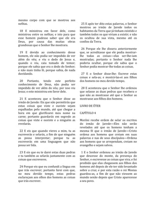 mesmo  corpo  com  que  se  mostrou  aos               
nefitas.                                                25 E após ter dito estas palavras, o Senhor 
                                                      mostrou  ao  irmão  de  Jarede  todos  os 
  18  E  ministrou  em  favor  dele,  como            habitantes da Terra que já tinham existido e 
ministrou  entre  os  nefitas;  e  isto  para  que    também todos os que viriam a existir; e não 
esse  homem  pudesse  saber  que  ele  era            os  ocultou  de  sua  vista,  mesmo  até  os 
Deus,  por  causa  das  muitas  obras                 confins da Terra.  
grandiosas que o Senhor lhe mostrara.                  
                                                        26  Porque  ele  lhe  dissera  anteriormente 
  19  E  devido  ao  conhecimento  desse              que,  se  acreditasse  que  ele  podia  mostrar‐
homem, ele não podia ser impedido de ver              lhe  todas  as  coisas—elas  ser‐lhe‐iam 
além  do  véu;  e  viu  o  dedo  de  Jesus  e,        mostradas;  portanto  o  Senhor  nada  lhe 
quando  o  viu,  caiu  tomado  de  temor;             poderia  ocultar,  porque  ele  sabia  que  o 
porque ele sabia que era o dedo do Senhor;            Senhor podia mostrar‐lhe todas as coisas.  
e  não  mais  tinha  fé,  porque  sabia,  de  nada     
duvidando.                                              27  E  o  Senhor  disse‐lhe:  Escreve  estas 
                                                      coisas  e  sela‐as;  e  mostrá‐las‐ei  aos  filhos 
  20  Portanto,  tendo  este  perfeito                dos homens no meu devido tempo.  
conhecimento  de  Deus,  não  podia  ser               
impedido  de  ver  além  do  véu;  por  isso  viu       28 E aconteceu que o Senhor lhe ordenou 
Jesus; e este ministrou em favor dele.                que  selasse  as  duas  pedras  que  recebera  e 
                                                      que  não  as  mostrasse  até  que  o  Senhor  as 
  21  E  aconteceu  que  o  Senhor  disse  ao         mostrasse aos filhos dos homens.  
irmão de Jarede: Eis que não permitirás que            
estas  coisas  que  viste  e  ouviste  sejam          LIVRO DE ÉTER  
espalhadas  pelo  mundo,  até  que  chegue  a          
hora  em  que  glorificarei  meu  nome  na            CAPÍTULO 4  
carne;  portanto  guardarás  em  segredo  as           
coisas  que  viste  e  ouviste  e  a  ninguém  as     Morôni  recebe  ordem  de  selar  os  escritos 
revelarás.                                            do  irmão  de  Jarede—Eles  não  serão 
                                                      revelados  até  que  os  homens  tenham  a 
  22  E  eis  que  quando  vieres  a  mim,  tu  as    mesma  fé  que  o  irmão  de  Jarede—Cristo 
escreverás e selarás, a fim de que ninguém            ordena  aos  homens  que  creiam  em  suas 
as  possa  interpretar;  porque  tu  as               palavras  e  nas  de  seus  discípulos—Ordena 
escreverás  em  uma  linguagem  que  não              aos homens que se arrependam, creiam no 
possa ser lida.                                       evangelho e sejam salvos.  
                                                       
  23 E eis que eu te darei estas duas pedras            1  E  o  Senhor  ordenou  ao  irmão  de  Jarede 
e  tu  também  as  selarás  juntamente  com  as       que  descesse  do  monte,  da  presença  do 
coisas que escreveres.                                Senhor, e escrevesse as coisas que vira; e foi 
                                                      proibido que elas chegassem aos filhos dos 
  24 Porque eis que eu confundi a língua em           homens até depois de ele ter sido levantado 
que  irás  escrever;  portanto  farei  com  que,      sobre  a  cruz;  e  por  esta  razão  o  rei  Mosias 
no  meu  devido  tempo,  estas  pedras                guardou‐as,  a  fim  de  que  não  viessem  ao 
esclareçam aos olhos dos homens as coisas             mundo senão depois que Cristo aparecesse 
que irás escrever.                                    a seu povo.  
 
