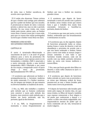 de  mim;  mas  o  Senhor  sacudiu‐os,  de            Senhor;  por  isso  o  Senhor  me  mostrou 
acordo com o que dissera.                            grandes coisas.  
                                                      
  55  E  então  eles  disseram:  Temos  certeza        4  E  aconteceu  que  depois  de  haver 
de que o Senhor está contigo, pois sabemos           terminado o navio de acordo com a palavra 
que foi o poder do Senhor que nos sacudiu.           do  Senhor,  meus  irmãos  viram  que  estava 
E  prostraram‐se  diante  de  mim  e  estavam        bom  e  que  o  trabalho  fora  muito  bem 
prestes a adorar‐me, mas eu não o permiti,           executado;  tornaram  a  humilhar‐se, 
dizendo:  Eu  sou  vosso  irmão,  sim,  vosso        portanto, diante do Senhor.  
irmão  mais  jovem;  adorai,  pois,  ao  Senhor       
vosso Deus e honrai vosso pai e vossa mãe,             5 E aconteceu que meu pai ouviu a voz do 
para que os vossos dias sejam prolongados            Senhor,  ordenando  que  nos  levantássemos 
na terra que o Senhor vosso Deus vos dará.           e entrássemos no navio.  
                                                      
PRIMEIRO LIVRO DE NÉFI                                 6 E aconteceu que, no dia seguinte, depois 
SEU GOVERNO E MINISTÉRIO                             de  havermos  preparado  todas  as  coisas, 
                                                     muitas  frutas  e  carne  do  deserto  e  mel  em 
CAPÍTULO 18                                          abundância  e  provisões  de  acordo  com  o 
                                                     que  nos  havia  ordenado  o  Senhor,  fomos 
O  navio  é  terminado—Mencionado  o                 para  o  navio  com  todas  as  nossas  cargas  e 
nascimento  de  Jacó  e  o  de  José—O  grupo        nossas  sementes  e  com  tudo  o  que 
embarca  para  a  terra  da  promissão—Os            havíamos  trazido  conosco,  cada  um  de 
filhos de Ismael e suas esposas unem‐se em           acordo  com  sua  idade;  portanto  entramos 
leviandades  e  rebelião—Néfi  é  amarrado  e        todos  no  navio  com  nossas  mulheres  e 
o  navio  retrocede,  devido  a  uma  terrível       nossos filhos.  
tempestade—Néfi  é  libertado  e,  por  causa         
de sua oração, a tempestade cessa—O povo               7 Ora, meu pai havia gerado dois filhos no 
chega       à      terra       da     promissão.     deserto;  o  mais  velho  chamava‐se  Jacó  e  o 
Aproximadamente 591–589 a.C.                         mais novo, José.  
                                                      
  1  E  aconteceu  que  adoraram  ao  Senhor  e        8  E  aconteceu  que  depois  de  havermos 
acompanharam‐me;  e  lavramos  madeiras              todos entrado no navio com as provisões e 
de  modo  esmerado.  E  o  Senhor  mostrou‐          as  coisas  que  tínhamos  ordem  de  levar, 
me, de tempos em tempos, de que maneira              pusemo‐nos  ao  mar  e  fomos  levados  pelo 
eu deveria trabalhar as madeiras do navio.           vento rumo à terra da promissão.  
                                                      
  2  Ora,  eu,  Néfi,  não  trabalhei  a  madeira      9 E depois de havermos sido levados pelo 
pelo  método  que  os  homens  conheciam             vento  pelo  espaço  de  muitos  dias,  eis  que 
nem  construí  o  navio  pelo  método  dos           meus irmãos, os filhos de Ismael e também 
homens; mas construí‐o pelo método que o             suas  esposas  começaram  a  ficar  alegres  a 
Senhor  me  havia  mostrado;  não  foi,              tal  ponto  que  começaram  a  dançar  e  a 
portanto, igual ao dos homens.                       cantar e a falar com muita vulgaridade, sim, 
                                                     esquecendo‐se  mesmo  do  poder  que  os 
  3  E  eu,  Néfi,  ia  freqüentemente  à            havia  conduzido  até  ali;  sim,  tornaram‐se 
montanha  e  orava  freqüentemente  ao               muito vulgares.  
 