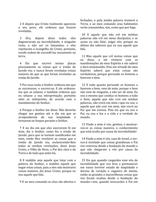                                                      fechados;  e  pela  minha  palavra  tremerá  a 
  2  E  depois  que  Cristo  realmente  apareceu     Terra;  e  ao  meu  comando  seus  habitantes 
a  seu  povo,  ele  ordenou  que  fossem             serão consumidos, sim, como que por fogo.  
reveladas.                                            
                                                       10  E  aquele  que  não  crê  em  minhas 
  3  Ora,  depois  disso  todos  eles                palavras  não  crê  em  meus  discípulos;  e  se 
degeneraram  na  incredulidade;  e  ninguém          acaso  eu  não  falar,  julgai  vós;  porque  no 
resta,  a  não  ser  os  lamanitas;  e  eles         último  dia  sabereis  que  eu  sou  aquele  que 
rejeitaram o evangelho de Cristo; portanto,          fala.  
recebi ordem de escondê‐las novamente na              
terra.                                                 11  Mas  aquele  que  crê  nestas  coisas  que 
                                                     eu  disse,  a  ele  visitarei  com  as 
  4  Eis  que  escrevi  nestas  placas               manifestações do meu Espírito e ele saberá 
precisamente  as  coisas  que  o  irmão  de          e dará testemunho. Pois em virtude do meu 
Jarede  viu;  e  nunca  foram  reveladas  coisas     Espírito  saberá  que  estas  coisas  são 
maiores  do  que  as  que  foram  reveladas  ao      verdadeiras, porque persuade os homens a 
irmão de Jarede.                                     fazerem o bem.  
                                                      
  5 Por essa razão o Senhor ordenou‐me que             12  E  tudo  quanto  persuade  os  homens  a 
as  escrevesse;  e  escrevi‐as.  E  ele  ordenou‐    fazerem o bem, vem de mim; porque o bem 
me  que  as  selasse;  e  também  ordenou  que       não vem de ninguém, a não ser de mim. Eu 
eu  selasse  a  sua  interpretação;  portanto        sou o mesmo que conduz os homens a todo 
selei  os  intérpretes,  de  acordo  com  o          o  bem;  aquele  que  não  crer  em  minhas 
mandamento do Senhor.                                palavras, não crerá em mim—que eu sou; e 
                                                     aquele  que  não  crer  em  mim,  não  crerá  no 
  6 Porque o Senhor me disse: Não deverão            Pai  que  me  enviou.  Pois  eis  que  eu  sou  o 
chegar  aos  gentios  até  o  dia  em  que  se       Pai,  eu  sou  a  luz  e  a  vida  e  a  verdade  do 
arrependerem  de  sua  iniqüidade  e                 mundo.  
tornarem‐se limpos perante o Senhor.                  
                                                       13 Vinde a mim ó vós, gentios, e mostrar‐
  7  E  no  dia  em  que  eles  exercerem  fé  em    vos‐ei  as  coisas  maiores,  o  conhecimento 
mim,  diz  o  Senhor,  como  fez  o  irmão  de       que está oculto por causa da incredulidade!  
Jarede, para que se tornem santificados em            
mim,  então  lhes  revelarei  as  coisas  que  o       14 Vinde a mim ó vós, casa de Israel, e ser‐
irmão  de  Jarede  viu,  esclarecendo‐lhes           vos‐á  revelado  que  coisas  grandiosas  o  Pai 
todas  as  minhas  revelações,  disse  Jesus         vos reservou desde a fundação do mundo e 
Cristo, o Filho de Deus, o Pai dos céus e da         que  não  chegaram  a  vós  por  causa  da 
Terra e de tudo que neles há.                        incredulidade.  
                                                      
  8  E  maldito  seja  aquele  que  lutar  com  a      15  Eis  que  quando  rasgardes  esse  véu  de 
palavra  do  Senhor;  e  maldito  aquele  que        incredulidade  que  vos  leva  a  permanecer 
negar estas coisas, pois a eles não mostrarei        em  vosso  terrível  estado  de  iniqüidade  e 
coisas  maiores,  diz  Jesus  Cristo;  porque  eu    dureza  de  coração  e  cegueira  de  mente, 
sou aquele que fala.                                 então as grandes e maravilhosas coisas que 
                                                     vos  foram  ocultas  desde  a  fundação  do 
  9 E ao meu comando os céus são abertos e           mundo—sim,  quando  invocardes  o  Pai  em 
 