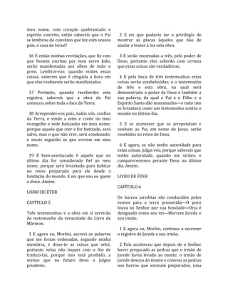 meu  nome,  com  coração  quebrantado  e               
espírito  contrito,  então  sabereis  que  o  Pai       2  E  eis  que  poderás  ter  o  privilégio  de 
se lembrou do convênio que fez com vossos             mostrar  as  placas  àqueles  que  hão  de 
pais, ó casa de Israel!                               ajudar a trazer à luz esta obra.  
                                                       
  16 E então minhas revelações, que fiz com             3 E serão mostradas a três, pelo poder de 
que  fossem  escritas  por  meu  servo  João,         Deus;  portanto  eles  saberão  com  certeza 
serão  manifestadas  aos  olhos  de  todo  o          que estas coisas são verdadeiras.  
povo.  Lembrai‐vos:  quando  virdes  essas             
coisas,  sabereis  que  é  chegada  a  hora  em         4  E  pela  boca  de  três  testemunhas  estas 
que elas realmente serão manifestadas.                coisas  serão  estabelecidas;  e  o  testemunho 
                                                      de  três  e  esta  obra,  na  qual  será 
  17  Portanto,  quando  receberdes  este             demonstrado  o  poder  de  Deus  e  também  a 
registro,  sabereis  que  a  obra  do  Pai            sua  palavra,  da  qual  o  Pai  e  o  Filho  e  o 
começou sobre toda a face da Terra.                   Espírito Santo dão testemunho—e tudo isto 
                                                      se levantará como um testemunho contra o 
  18 Arrependei‐vos pois, todos vós, confins          mundo no último dia.  
da  Terra,  e  vinde  a  mim  e  crede  no  meu        
evangelho  e  sede  batizados  em  meu  nome;           5  E  se  acontecer  que  se  arrependam  e 
porque aquele que crer e for batizado, será           venham  ao  Pai,  em  nome  de  Jesus,  serão 
salvo, mas o que não crer, será condenado;            recebidos no reino de Deus.  
e  sinais  seguirão  os  que  crerem  em  meu          
nome.                                                   6  E  agora,  se  não  tenho  autoridade  para 
                                                      estas coisas, julgai vós; porque sabereis que 
  19  E  bem‐aventurado  é  aquele  que  no           tenho  autoridade,  quando  me  virdes;  e 
último  dia  for  considerado  fiel  ao  meu          compareceremos  perante  Deus  no  último 
nome,  porque  será  levantado  para  habitar         dia. Amém.  
no  reino  preparado  para  ele  desde  a              
fundação do mundo. E eis que sou eu quem              LIVRO DE ÉTER  
o disse. Amém.                                         
                                                      CAPÍTULO 6  
LIVRO DE ÉTER                                          
                                                      Os  barcos  jareditas  são  conduzidos  pelos 
CAPÍTULO 5                                            ventos  para  a  terra  prometida—O  povo 
                                                      louva  ao  Senhor  por  sua  bondade—Oria  é 
Três  testemunhas  e  a  obra  em  si  servirão       designado  como  seu  rei—Morrem  Jarede  e 
de  testemunho  da  veracidade  do  Livro  de         seu irmão.  
Mórmon.                                                
                                                        1  E  agora  eu,  Morôni,  continuo  a  escrever 
  1  E  agora  eu,  Morôni,  escrevi  as  palavras    o registro de Jarede e seu irmão.  
que  me  foram  ordenadas,  segundo  minha             
memória;  e  disse‐te  as  coisas  que  selei;          2  Pois  aconteceu  que  depois  de  o  Senhor 
portanto  nelas  não  toques  com  o  fim  de         haver  preparado  as  pedras  que  o  irmão  de 
traduzi‐las,  porque  isso  está  proibido,  a        Jarede  havia  levado  ao  monte,  o  irmão  de 
menos  que  no  futuro  Deus  o  julgue               Jarede desceu do monte e colocou as pedras 
prudente.                                             nos  barcos  que  estavam  preparados,  uma 
 