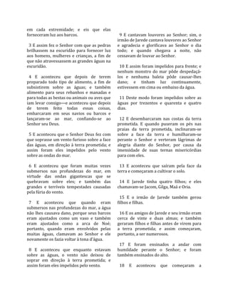 em  cada  extremidade;  e  eis  que  elas             
forneceram luz aos barcos.                             9  E  cantavam  louvores  ao  Senhor;  sim,  o 
                                                     irmão de Jarede cantava louvores ao Senhor 
  3 E assim fez o Senhor com que as pedras           e  agradecia  e  glorificava  ao  Senhor  o  dia 
brilhassem  na  escuridão  para  fornecer  luz       todo;  e  quando  chegava  a  noite,  não 
aos  homens,  mulheres  e  crianças,  a  fim  de     cessavam de louvar ao Senhor.  
que não atravessassem as grandes águas na             
escuridão.                                             10 E assim foram impelidos para frente; e 
                                                     nenhum  monstro  do  mar  pôde  despedaçá‐
  4  E  aconteceu  que  depois  de  terem            los  e  nenhuma  baleia  pôde  causar‐lhes 
preparado  todo  tipo  de  alimento,  a  fim  de     dano;  e  tinham  luz  continuamente, 
subsistirem  sobre  as  águas;  e  também            estivessem em cima ou embaixo da água.  
alimento  para  seus  rebanhos  e  manadas  e         
para todas as bestas ou animais ou aves que            11  Deste  modo  foram  impelidos  sobre  as 
iam levar consigo—e aconteceu que depois             águas  por  trezentos  e  quarenta  e  quatro 
de  terem  feito  todas  essas  coisas,              dias.  
embarcaram  em  seus  navios  ou  barcos  e           
lançaram‐se  ao  mar,  confiando‐se  ao                12  E  desembarcaram  nas  costas  da  terra 
Senhor seu Deus.                                     prometida.  E  quando  puseram  os  pés  nas 
                                                     praias  da  terra  prometida,  inclinaram‐se 
  5 E aconteceu que o Senhor Deus fez com            sobre  a  face  da  terra  e  humilharam‐se 
que soprasse um vento furioso sobre a face           perante  o  Senhor  e  verteram  lágrimas  de 
das  águas,  em  direção  à  terra  prometida;  e    alegria  diante  do  Senhor,  por  causa  da 
assim  foram  eles  impelidos  pelo  vento           imensidade  de  suas  ternas  misericórdias 
sobre as ondas do mar.                               para com eles.  
                                                      
  6  E  aconteceu  que  foram  muitas  vezes           13  E  aconteceu  que  saíram  pela  face  da 
submersos  nas  profundezas  do  mar,  em            terra e começaram a cultivar o solo.  
virtude  das  ondas  gigantescas  que  se             
quebravam  sobre  eles;  e  também  das                14  E  Jarede  tinha  quatro  filhos;  e  eles 
grandes  e  terríveis  tempestades  causadas         chamavam‐se Jacom, Gilga, Maá e Oria.  
pela fúria do vento.                                  
                                                       15  E  o  irmão  de  Jarede  também  gerou 
  7  E  aconteceu  que  quando  eram                 filhos e filhas.  
submersos nas profundezas do mar, a água              
não lhes causava dano, porque seus barcos              16 E os amigos de Jarede e seu irmão eram 
eram  ajustados  como  um  vaso  e  também           cerca  de  vinte  e  duas  almas;  e  também 
eram  ajustados  como  a  arca  de  Noé;             geraram filhos e filhas antes de virem para 
portanto,  quando  eram  envolvidos  pelas           a  terra  prometida;  e  assim  começaram, 
muitas  águas,  clamavam  ao  Senhor  e  ele         portanto, a ser numerosos.  
novamente os fazia voltar à tona d’água.              
                                                       17  E  foram  ensinados  a  andar  com 
  8  E  aconteceu  que  enquanto  estavam            humildade  perante  o  Senhor;  e  foram 
sobre  as  águas,  o  vento  não  deixou  de         também ensinados do alto.  
soprar  em  direção  à  terra  prometida;  e          
assim foram eles impelidos pelo vento.                 18  E  aconteceu  que  começaram  a 
 