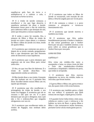 espalhar‐se  pela  face  da  terra  e  a                   
multiplicar‐se  e  a  cultivar  o  solo;  e                 27  E  aconteceu  que  todos  os  filhos  de 
tornaram‐se fortes na terra.                              Jarede  se  recusaram,  com  exceção  de  um 
                                                          deles; e Oria foi ungido para ser rei do povo.  
  19  E  o  irmão  de  Jarede  começou  a                  
envelhecer  e  viu  que  logo  desceria  à                  28  E  ele  começou  a  reinar;  e  o  povo 
sepultura;  portanto  ele  disse  a  Jarede:              começou  a  prosperar  e  tornou‐se 
Reunamos  nosso  povo  a  fim  de  contá‐los,             imensamente rico.  
para sabermos deles o que desejam de nós,                  
antes que desçamos a nossas sepulturas.                     29  E  aconteceu  que  Jarede  morreu  e 
                                                          também seu irmão.  
  20  E  então  o  povo  foi  reunido.  Ora,  o            
número  de  filhos  e  filhas  do  irmão  de                30  E  aconteceu  que  Oria  andou 
Jarede  era  vinte  e  duas  almas;  e  o  número         humildemente perante o Senhor e lembrou‐
de  filhos  e  filhas  de  Jarede  era  doze,  tendo      se  das  coisas  grandiosas  que  o  Senhor 
ele quatro filhos.                                        fizera por seu pai; e também ensinou a seu 
                                                          povo  sobre  as  coisas  grandiosas  que  o 
  21  E  aconteceu  que  contaram  seu  povo;  e          Senhor fizera por seus pais.  
depois  de  os  terem  contado,  perguntaram‐              
lhes  o  que  desejavam  que  eles  fizessem              LIVRO DE ÉTER  
antes de descerem a suas sepulturas.                       
                                                          CAPÍTULO 7  
  22  E  aconteceu  que  o  povo  desejava  que            
ungissem  um  de  seus  filhos  para  reinar              Oria  reina  em  retidão—Em  meio  a 
sobre eles.                                               usurpações e lutas, os reinos rivais de Sule 
                                                          e  Coor  são  estabelecidos—Profetas 
  23  Ora,  eis  que  isso  lhes  foi  doloroso.  E  o    condenam a iniqüidade e idolatria do povo, 
irmão  de  Jarede  disse‐lhes:  Isto                      que então se arrepende.  
seguramente conduz ao cativeiro.                           
                                                            1  E  aconteceu  que  Oria  exerceu 
  24 Mas Jarede disse a seu irmão: Consente               julgamento  na  terra,  em  retidão,  todos  os 
que  eles  tenham  um  rei.  E  portanto  lhes            seus dias, que foram muitos.  
disse: Escolhei dentre nossos filhos um rei,               
aquele que desejais.                                        2 E gerou filhos e filhas; sim, gerou trinta e 
                                                          um, dos quais vinte e três eram homens.  
  25  E  aconteceu  que  eles  escolheram  o               
primogênito  do  irmão  de  Jarede;  e  seu                 3  E  aconteceu  que  também  gerou  a  Quib 
nome  era  Pagague.  E  aconteceu  que  ele  se           em  sua  velhice.  E  aconteceu  que  Quib 
recusou  e  não  quis  ser  rei.  E  o  povo              reinou em seu lugar; e Quib gerou a Corior.  
desejava que seu pai o obrigasse, mas o pai                
não  o  fez  e  ordenou‐lhes  que  ninguém                  4 E quando Corior tinha trinta e dois anos, 
obrigassem a ser seu rei.                                 rebelou‐se  contra  o  pai  e  retirou‐se  e  foi 
                                                          habitar  na  terra  de  Neor;  e  gerou  filhos  e 
  26  E  aconteceu  que  escolheram  todos  os            filhas  e  eles  tornaram‐se  muito  formosos; 
irmãos  de  Pagague,  mas  nenhum  deles                  portanto Corior atraiu muita gente para si.  
aceitou.  
 