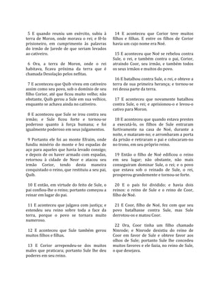                                                           
  5  E  quando  reuniu  um  exército,  subiu  à            14  E  aconteceu  que  Corior  teve  muitos 
terra  de  Moron,  onde  morava  o  rei;  e  fê‐lo       filhos  e  filhas.  E  entre  os  filhos  de  Corior 
prisioneiro,  em  cumprimento  às  palavras              havia um cujo nome era Noé.  
do  irmão  de  Jarede  de  que  seriam  levados           
ao cativeiro.                                              15 E aconteceu que Noé se rebelou contra 
                                                         Sule,  o  rei,  e  também  contra  o  pai,  Corior, 
  6  Ora,  a  terra  de  Moron,  onde  o  rei            atraindo  Coor,  seu  irmão,  e  também  todos 
habitava,  ficava  próxima  da  terra  que  é            os seus irmãos e muitos do povo.  
chamada Desolação pelos nefitas.                          
                                                           16 E batalhou contra Sule, o rei, e obteve a 
  7 E aconteceu que Quib viveu em cativeiro              terra  de  sua  primeira  herança;  e  tornou‐se 
assim como seu povo, sob o domínio de seu                rei dessa parte da terra.  
filho Corior, até que ficou muito velho; não              
obstante, Quib gerou a Sule em sua velhice,                17  E  aconteceu  que  novamente  batalhou 
enquanto se achava ainda no cativeiro.                   contra  Sule,  o  rei;  e  aprisionou‐o  e  levou‐o 
                                                         cativo para Moron.  
  8 E aconteceu que Sule se irou contra seu               
irmão;  e  Sule  ficou  forte  e  tornou‐se                18 E aconteceu que quando estava prestes 
poderoso  quanto  à  força  humana;  e  foi              a  executá‐lo,  os  filhos  de  Sule  entraram 
igualmente poderoso em seus julgamentos.                 furtivamente  na  casa  de  Noé,  durante  a 
                                                         noite, e mataram‐no; e arrombaram a porta 
  9  Portanto  ele  foi  ao  monte  Efraim,  onde        da prisão e retiraram o pai e colocaram‐no 
fundiu  minério  do  monte  e  fez  espadas  de          no trono, em seu próprio reino.  
aço para aqueles que havia levado consigo;                
e depois de os haver armado com espadas,                   19  Então  o  filho  de  Noé  edificou  o  reino 
retornou  à  cidade  de  Neor  e  atacou  seu            em  seu  lugar;  não  obstante,  não  mais 
irmão  Corior,  tendo  desta  maneira                    conseguiram  dominar  Sule,  o  rei;  e  o  povo 
conquistado o reino, que restituiu a seu pai,            que  estava  sob  o  reinado  de  Sule,  o  rei, 
Quib.                                                    prosperou grandemente e tornou‐se forte.  
                                                          
  10  E  então,  em  virtude  do  feito  de  Sule,  o      20  E  o  país  foi  dividido;  e  havia  dois 
pai confiou‐lhe o reino; portanto começou a              reinos:  o  reino  de  Sule  e  o  reino  de  Coor, 
reinar em lugar do pai.                                  filho de Noé.  
                                                          
  11  E  aconteceu  que  julgava  com  justiça;  e         21  E  Coor,  filho  de  Noé,  fez  com  que  seu 
estendeu  seu  reino  sobre  toda  a  face  da           povo  batalhasse  contra  Sule,  mas  Sule 
terra,  porque  o  povo  se  tornara  muito              derrotou‐os e matou Coor.  
numeroso.                                                 
                                                           22  Ora,  Coor  tinha  um  filho  chamado 
  12  E  aconteceu  que  Sule  também  gerou             Ninrode;  e  Ninrode  desistiu  do  reino  de 
muitos filhos e filhas.                                  Coor  em  favor  de  Sule  e  obteve  favor  aos 
                                                         olhos  de  Sule;  portanto  Sule  lhe  concedeu 
  13  E  Corior  arrependeu‐se  dos  muitos              muitos favores e ele fazia, no reino de Sule, 
males  que  praticara;  portanto  Sule  lhe  deu         o que desejava.  
poderes em seu reino.  
 