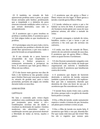                                                      
  23  E  também,  no  reinado  de  Sule                1  E  aconteceu  que  ele  gerou  a  Ômer  e 
apareceram profetas entre o povo, os quais           Ômer reinou em seu lugar. E Ômer gerou a 
foram  enviados  pelo  Senhor,  profetizando         Jarede; e Jarede gerou filhos e filhas.  
que  a  iniqüidade  e  a  idolatria  do  povo         
estavam trazendo maldição sobre a terra; e             2  E  Jarede  rebelou‐se  contra  o  pai  e  foi 
que  seriam  destruídos,  caso  não  se              habitar  na  terra  de  Hete.  E  aconteceu  que 
arrependessem.                                       ele lisonjeou muita gente por causa de suas 
                                                     palavras  astutas,  até  obter  a  metade  do 
  24  E  aconteceu  que  o  povo  insultou  os       reino.  
profetas e zombou deles. E aconteceu que o            
rei  Sule  julgou  todos  os  que  insultaram  os      3  E  quando  conseguiu  a  metade  do  reino, 
profetas.                                            batalhou  contra  o  pai  e  levou  o  pai  ao 
                                                     cativeiro;  e  fez  com  que  ele  servisse  em 
  25 E promulgou uma lei para toda a terra,          cativeiro.  
que concedia aos profetas o direito de irem           
aonde  lhes  aprouvesse;  e  por  essa  razão  o       4  E  então,  nos  dias  do  reinado  de  Ômer, 
povo foi levado ao arrependimento.                   esteve ele em cativeiro metade de seus dias. 
                                                     E  aconteceu  que  ele  gerou  filhos  e  filhas, 
  26  E  em  virtude  de  o  povo  haver‐se          entre os quais Esrom e Coriântumr.  
arrependido  de  suas  iniqüidades  e                 
idolatrias,  o  Senhor  poupou‐os  e                   5 E eles ficaram sumamente zangados com 
começaram  novamente  a  prosperar  na               os feitos de Jarede, seu irmão, de modo que 
terra.  E  aconteceu  que  Sule  gerou  filhos  e    organizaram  um  exército  e  batalharam 
filhas em sua velhice.                               contra  Jarede.  E  aconteceu  que  batalharam 
                                                     contra ele à noite.  
  27  E  não  houve  mais  guerras  nos  dias  de     
Sule;  e  ele  lembrou‐se  das  grandes  coisas        6  E  aconteceu  que  depois  de  haverem 
que o Senhor fizera por seus pais, trazendo‐         destruído  o  exército  de  Jarede,  estavam 
os,  através  do  grande  mar,  para  a  terra       também a ponto de matá‐lo; e ele suplicou‐
prometida;  portanto  ele  julgou  em  retidão       lhes  que  não  o  matassem,  dizendo  que 
durante todos os seus dias.                          desistiria  do  reino  em  favor  de  seu  pai.  E 
                                                     aconteceu que lhe concederam a vida.  
LIVRO DE ÉTER                                         
                                                       7  E  Jarede  ficou  muito  triste  com  a  perda 
CAPÍTULO 8                                           do reino, porque nele e na glória do mundo 
                                                     havia posto o coração.  
Há  luta  e  contenda  pelo  reino—Aquis              
estabelece uma combinação secreta, regida              8 Ora, a filha de Jarede, sendo sumamente 
por  juramento,  para  matar  o  rei—                esperta e vendo a tristeza do pai, formulou 
Combinações  secretas  são  do  diabo  e             um plano para restituir o reino ao pai.  
resultam na destruição de nações—Gentios              
modernos  são  advertidos  contra  a                   9  Ora,  a  filha  de  Jarede  era  muito  bela.  E 
combinação secreta que procurará destruir            aconteceu que falou a seu pai, dizendo‐lhe: 
a  liberdade  de  todas  as  terras,  nações  e      Por  que  razão  está  meu  pai  tão  triste?  Não 
países.                                              leu  ele  o  registro  que  nossos  pais 
 
