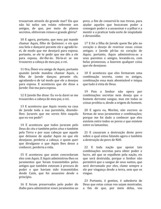 trouxeram  através  do  grande  mar?  Eis  que         povo, a fim de conservá‐lo nas trevas, para 
não  há  neles  um  relato  referente  aos             ajudar  aqueles  que  buscavam  poder  a 
antigos,  de  que,  por  meio  de  planos              conseguir poder e a assassinar e a pilhar e a 
secretos, obtiveram reinos e grande glória?            mentir e a praticar toda sorte de iniqüidade 
                                                       e devassidão.  
  10  E  agora,  portanto,  que  meu  pai  mande        
chamar  Aquis,  filho  de  Químnor;  e  eis  que         17 E foi a filha de Jarede quem lhe pôs no 
sou bela e dançarei perante ele e agradá‐lo‐           coração  o  desejo  de  reavivar  essas  coisas 
ei,  de  modo  que  me  desejará  para  esposa;        antigas;  e  Jarede  pô‐las  no  coração  de 
portanto,  se  ele  te  pedir  que  me  dês  a  ele    Aquis;  portanto,  Aquis  administrou‐as  a 
para  esposa,  dir‐lhe‐ás:  Dá‐la‐ei  se  me           seus  parentes  e  amigos,  levando‐os,  com 
trouxeres a cabeça de meu pai, o rei.                  belas  promessas,  a  fazerem  qualquer  coisa 
                                                       que ele desejasse.  
  11 Ora, Ômer era amigo de Aquis; portanto             
quando  Jarede  mandou  chamar  Aquis,  a                18  E  aconteceu  que  eles  formaram  uma 
filha  de  Jarede  dançou  perante  ele,               combinação  secreta,  como  os  antigos, 
agradando‐o de tal modo que ele a desejou              combinação essa mais abominável e iníqua 
para  esposa.  E  aconteceu  que  ele  disse  a        que tudo à vista de Deus.  
Jarede: Dai‐ma para esposa.                             
                                                         19  Pois  o  Senhor  não  opera  por 
  12 E Jarede lhe disse: Eu vo‐la darei se me          combinações  secretas  nem  deseja  que  o 
trouxerdes a cabeça de meu pai, o rei.                 homem  derrame  sangue,  mas  em  todas  as 
                                                       coisas proibiu‐o, desde a origem do homem.  
  13  E  aconteceu  que  Aquis  reuniu  na  casa        
de  Jarede  toda  a  sua  parentela,  dizendo‐           20  E  agora  eu,  Morôni,  não  escrevo  as 
lhes:  Jurareis  que  me  sereis  fiéis  naquilo       formas  de  seus juramentos e  combinações; 
que eu vos pedir?                                      porque  me  foi  dado  a  conhecer  que  eles 
                                                       existem entre todos os povos e que existem 
  14  E  aconteceu  que  todos  juraram  pelo          entre os lamanitas.  
Deus do céu e também pelos céus e também                
pela  Terra  e  por  suas  cabeças  que  aquele          21  E  causaram  a  destruição  deste  povo 
que  deixasse  de  ajudar  Aquis  no  que  ele         sobre o qual estou falando agora e também 
desejasse,  perderia  a  cabeça;  e  quem  quer        a destruição do povo de Néfi.  
que  divulgasse  o  que  Aquis  lhes  desse  a          
conhecer, perderia a vida.                               22  E  toda  nação  que  apoiar  tais 
                                                       combinações  secretas  para  obter  poder  e 
  15  E  aconteceu  que  assim  concordaram            lucro,  até  que  se  espalhem  pela  nação,  eis 
eles com Aquis. E Aquis administrou‐lhes os            que  será  destruída;  porque  o  Senhor  não 
juramentos  que  foram  transmitidos  pelos            permitirá que o sangue de seus santos, que 
antigos  que  também  estavam  à  procura  de          será  derramado  por  eles,  clame  sempre  a 
poder  e  que  haviam  sido  transmitidos              ele por vingança desde a terra, sem que os 
desde  Caim,  que  foi  assassino  desde  o            vingue.  
princípio.                                              
                                                         23  Portanto,  ó  gentios,  é  sabedoria  de 
  16  E  foram  preservados  pelo  poder  do           Deus que estas coisas vos sejam mostradas, 
diabo para administrar esses juramentos ao             a  fim  de  que,  por  meio  delas,  vos 
 