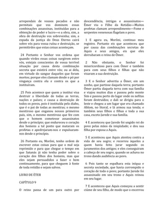arrependais  de  vossos  pecados  e  não              descendência,  intrigas  e  assassinatos—
permitais  que  vos  dominem  essas                   Êmer  viu  o  Filho  da  Retidão—Muitos 
combinações  assassinas,  instituídas  para  a        profetas  clamam  arrependimento—Fome  e 
obtenção de poder e lucro—e a obra, sim, a            serpentes venenosas flagelam o povo.  
obra  de  destruição  vos  sobrevenha;  sim,  a        
espada  da  justiça  do  Deus  Eterno  cairá            1  E  agora  eu,  Morôni,  continuo  meu 
sobre vós para vossa ruína e destruição, se           registro.  Portanto  eis  que  aconteceu  que 
permitirdes que estas coisas aconteçam.               por  causa  das  combinações  secretas  de 
                                                      Aquis  e  seus  amigos,  eis  que  eles 
  24  Portanto  o  Senhor  vos  ordena  que           derrubaram o reino de Ômer.  
quando  virdes  essas  coisas  surgirem  entre         
vós,  estejais  conscientes  de  vossa  terrível        2  Não  obstante,  o  Senhor  foi 
situação  por  causa  desta  combinação               misericordioso  para  com  Ômer  e  também 
secreta  que  existirá  entre  vós;  ou  ai  dela,    para  com  seus  filhos  e  filhas  que  não 
em  virtude  do  sangue  daqueles  que  foram         visaram a sua destruição.  
mortos; porque eles clamam desde o pó por              
vingança  contra  ela  e  contra  os  que  a            3  E  o  Senhor  advertiu  a  Ômer,  em  um 
instituíram.                                          sonho, que partisse daquela terra; portanto 
                                                      Ômer  partiu  daquela  terra  com  sua  família 
  25  Pois  acontece  que  quem  a  institui  visa    e  viajou  muitos  dias  e  passou  pelo  monte 
destruir  a  liberdade  de  todas  as  terras,        Sim e passou perto do lugar onde os nefitas 
nações  e  países;  e  causa  a  destruição  de       foram  destruídos;  e  dali  se  dirigiu  para  o 
todos os povos, pois é instituída pelo diabo,         leste e chegou a um lugar que era chamado 
que é o pai de todas as mentiras; o mesmo             Ablom,  no  litoral,  e  lá  armou  sua  tenda;  e 
mentiroso  que  enganou  nossos  primeiros            também  seus  filhos  e  filhas  e  toda  a  sua 
pais,  sim,  o  mesmo  mentiroso  que  fez  com       casa, exceto Jarede e sua família.  
que  o  homem  cometesse  assassinatos                 
desde o princípio; que endureceu o coração              4 E aconteceu que Jarede foi ungido rei do 
dos  homens  a  tal  ponto  que  mataram  os          povo  pelas  mãos  da  iniqüidade;  e  deu  sua 
profetas  e  apedrejaram‐nos  e  expulsaram‐          filha por esposa a Aquis.  
nos desde o princípio.                                 
                                                        5  E  aconteceu  que  Aquis  atentou  contra  a 
  26  Portanto  eu,  Morôni,  tenho  ordem  de        vida  de  seu  sogro;  e  recorreu  àqueles  a 
escrever  estas  coisas  para  que  o  mal  seja      quem  havia  feito  jurar  segundo  os 
reprimido  e  para  que  chegue  o  tempo  em         juramentos dos antigos; e eles conseguiram 
que  Satanás  já  não  tenha  poder  sobre  o         a cabeça de seu sogro, quando se achava no 
coração  dos  filhos  dos  homens,  mas  que          trono dando audiência ao povo.  
eles  sejam  persuadidos  a  fazer  o  bem             
continuamente,  para  que  cheguem  à  fonte            6  Pois  tanto  se  espalhara  esta  iníqua  e 
de toda retidão e sejam salvos.                       secreta  sociedade,  que  havia  corrompido  o 
                                                      coração de todo o povo; portanto Jarede foi 
LIVRO DE ÉTER                                         assassinado  em  seu  trono  e  Aquis  reinou 
                                                      em seu lugar.  
CAPÍTULO 9                                             
                                                        7 E aconteceu que Aquis começou a sentir 
O  reino  passa  de  um  para  outro  por             ciúme de seu filho, de modo que o encerrou 
 