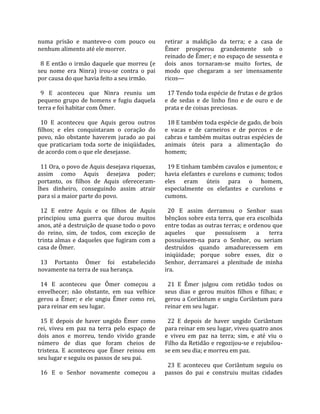 numa  prisão  e  manteve‐o  com  pouco  ou           retirar  a  maldição  da  terra;  e  a  casa  de 
nenhum alimento até ele morrer.                      Êmer  prosperou  grandemente  sob  o 
                                                     reinado de Êmer; e no espaço de sessenta e 
  8  E  então  o  irmão  daquele  que  morreu  (e    dois  anos  tornaram‐se  muito  fortes,  de 
seu  nome  era  Ninra)  irou‐se  contra  o  pai      modo  que  chegaram  a  ser  imensamente 
por causa do que havia feito a seu irmão.            ricos—  
                                                      
  9  E  aconteceu  que  Ninra  reuniu  um              17 Tendo toda espécie de frutas e de grãos 
pequeno  grupo  de  homens  e  fugiu  daquela        e  de  sedas  e  de  linho  fino  e  de  ouro  e  de 
terra e foi habitar com Ômer.                        prata e de coisas preciosas.  
                                                      
  10  E  aconteceu  que  Aquis  gerou  outros          18 E também toda espécie de gado, de bois 
filhos;  e  eles  conquistaram  o  coração  do       e  vacas  e  de  carneiros  e  de  porcos  e  de 
povo,  não  obstante  haverem  jurado  ao  pai       cabras e também muitas outras espécies de 
que  praticariam  toda  sorte  de  iniqüidades,      animais  úteis  para  a  alimentação  do 
de acordo com o que ele desejasse.                   homem;  
                                                      
  11 Ora, o povo de Aquis desejava riquezas,           19 E tinham também cavalos e jumentos; e 
assim  como  Aquis  desejava  poder;                 havia  elefantes  e  curelons  e  cumons;  todos 
portanto,  os  filhos  de  Aquis  ofereceram‐        eles  eram  úteis  para  o  homem, 
lhes  dinheiro,  conseguindo  assim  atrair          especialmente  os  elefantes  e  curelons  e 
para si a maior parte do povo.                       cumons.  
                                                      
  12  E  entre  Aquis  e  os  filhos  de  Aquis        20  E  assim  derramou  o  Senhor  suas 
principiou  uma  guerra  que  durou  muitos          bênçãos sobre esta terra, que era escolhida 
anos, até a destruição de quase todo o povo          entre todas as outras terras; e ordenou que 
do  reino,  sim,  de  todos,  com  exceção  de       aqueles  que  possuíssem  a  terra 
trinta  almas  e  daqueles  que  fugiram  com  a     possuíssem‐na  para  o  Senhor,  ou  seriam 
casa de Ômer.                                        destruídos  quando  amadurecessem  em 
                                                     iniqüidade;  porque  sobre  esses,  diz  o 
  13  Portanto  Ômer  foi  estabelecido              Senhor,  derramarei  a  plenitude  de  minha 
novamente na terra de sua herança.                   ira.  
                                                      
  14  E  aconteceu  que  Ômer  começou  a              21  E  Êmer  julgou  com  retidão  todos  os 
envelhecer;  não  obstante,  em  sua  velhice        seus  dias  e  gerou  muitos  filhos  e  filhas;  e 
gerou  a  Êmer;  e  ele  ungiu  Êmer  como  rei,     gerou a Coriântum e ungiu Coriântum para 
para reinar em seu lugar.                            reinar em seu lugar.  
                                                      
  15  E  depois  de  haver  ungido  Êmer  como         22  E  depois  de  haver  ungido  Coriântum 
rei,  viveu  em  paz  na  terra  pelo  espaço  de    para reinar em seu lugar, viveu quatro anos 
dois  anos  e  morreu,  tendo  vivido  grande        e  viveu  em  paz  na  terra;  sim,  e  até  viu  o 
número  de  dias  que  foram  cheios  de             Filho da Retidão e regozijou‐se e rejubilou‐
tristeza.  E  aconteceu  que  Êmer  reinou  em       se em seu dia; e morreu em paz.  
seu lugar e seguiu os passos de seu pai.              
                                                       23  E  aconteceu  que  Coriântum  seguiu  os 
  16  E  o  Senhor  novamente  começou  a            passos  do  pai  e  construiu  muitas  cidades 
 