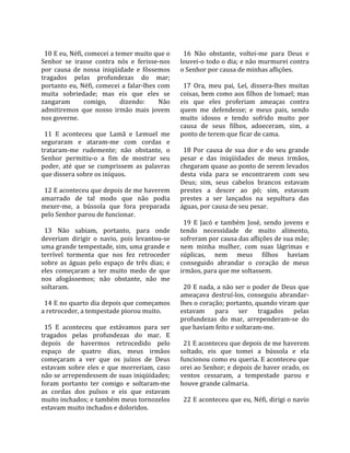                                                        
  10 E eu, Néfi, comecei a temer muito que o            16  Não  obstante,  voltei‐me  para  Deus  e 
Senhor  se  irasse  contra  nós  e  ferisse‐nos       louvei‐o todo o dia; e não murmurei contra 
por  causa  de  nossa  iniqüidade  e  fôssemos        o Senhor por causa de minhas aflições.  
tragados  pelas  profundezas  do  mar;                 
portanto  eu,  Néfi,  comecei  a  falar‐lhes  com       17  Ora,  meu  pai,  Leí,  dissera‐lhes  muitas 
muita  sobriedade;  mas  eis  que  eles  se           coisas, bem como aos filhos de Ismael; mas 
zangaram        comigo,      dizendo:         Não     eis  que  eles  proferiam  ameaças  contra 
admitiremos  que  nosso  irmão  mais  jovem           quem  me  defendesse;  e  meus  pais,  sendo 
nos governe.                                          muito  idosos  e  tendo  sofrido  muito  por 
                                                      causa  de  seus  filhos,  adoeceram,  sim,  a 
  11  E  aconteceu  que  Lamã  e  Lemuel  me          ponto de terem que ficar de cama.  
seguraram  e  ataram‐me  com  cordas  e                
trataram‐me  rudemente;  não  obstante,  o              18  Por  causa  de  sua  dor  e  do  seu  grande 
Senhor  permitiu‐o  a  fim  de  mostrar  seu          pesar  e  das  iniqüidades  de  meus  irmãos, 
poder,  até  que  se  cumprissem  as  palavras        chegaram quase ao ponto de serem levados 
que dissera sobre os iníquos.                         desta  vida  para  se  encontrarem  com  seu 
                                                      Deus;  sim,  seus  cabelos  brancos  estavam 
  12 E aconteceu que depois de me haverem             prestes  a  descer  ao  pó;  sim,  estavam 
amarrado  de  tal  modo  que  não  podia              prestes  a  ser  lançados  na  sepultura  das 
mexer‐me,  a  bússola  que  fora  preparada           águas, por causa de seu pesar.  
pelo Senhor parou de funcionar.                        
                                                        19  E  Jacó  e  também  José,  sendo  jovens  e 
  13  Não  sabiam,  portanto,  para  onde             tendo  necessidade  de  muito  alimento, 
deveriam  dirigir  o  navio,  pois  levantou‐se       sofreram por causa das aflições de sua mãe; 
uma grande tempestade, sim, uma grande e              nem  minha  mulher,  com  suas  lágrimas  e 
terrível  tormenta  que  nos  fez  retroceder         súplicas,  nem  meus  filhos  haviam 
sobre  as  águas  pelo  espaço  de  três  dias;  e    conseguido  abrandar  o  coração  de  meus 
eles  começaram  a  ter  muito  medo  de  que         irmãos, para que me soltassem.  
nos  afogássemos;  não  obstante,  não  me             
soltaram.                                               20 E nada, a não ser o poder de Deus que 
                                                      ameaçava  destruí‐los,  conseguiu  abrandar‐
  14 E no quarto dia depois que começamos             lhes o coração; portanto, quando viram que 
a retroceder, a tempestade piorou muito.              estavam  para  ser  tragados  pelas 
                                                      profundezas  do  mar,  arrependeram‐se  do 
  15  E  aconteceu  que  estávamos  para  ser         que haviam feito e soltaram‐me.  
tragados  pelas  profundezas  do  mar.  E              
depois  de  havermos  retrocedido  pelo                 21 E aconteceu que depois de me haverem 
espaço  de  quatro  dias,  meus  irmãos               soltado,  eis  que  tomei  a  bússola  e  ela 
começaram  a  ver  que  os  juízos  de  Deus          funcionou como eu queria. E aconteceu que 
estavam  sobre  eles  e  que  morreriam,  caso        orei ao Senhor; e depois de haver orado, os 
não se arrependessem de suas iniqüidades;             ventos  cessaram,  a  tempestade  parou  e 
foram  portanto  ter  comigo  e  soltaram‐me          houve grande calmaria.  
as  cordas  dos  pulsos  e  eis  que  estavam          
muito inchados; e também meus tornozelos                22 E aconteceu que eu, Néfi, dirigi o navio 
estavam muito inchados e doloridos.  
 