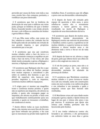 perecido por causa da fome com toda a sua             trabalhos  finos.  E  aconteceu  que  ele  afligiu 
casa, exceto Sez—Sez começou, portanto, a             o povo com sua devassidão e abominações.  
reedificar um povo destruído.                          
                                                        8  E  depois  de  haver  ele  reinado  pelo 
  2  E  aconteceu  que  Sez  se  lembrou  da          espaço  de  quarenta  e  dois  anos,  o  povo 
destruição de seus pais e edificou um reino           rebelou‐se  contra  ele;  e  novamente 
justo;  porque  se  lembrou  do  que  o  Senhor       começou  a  haver  guerra  na  terra, 
fizera, trazendo Jarede e seu irmão através           resultando  na  morte  de  Riplaquis  e 
do mar; e ele trilhou os caminhos do Senhor           expulsão de seus descendentes da terra.  
e gerou filhos e filhas.                               
                                                        9 E aconteceu que depois de muitos anos, 
  3  E  seu  filho  mais  velho,  cujo  nome  era     Moriânton  (sendo  descendente  de 
Sez,  rebelou‐se  contra  ele;  contudo  Sez  foi     Riplaquis) reuniu um exército de proscritos 
ferido pela mão de um ladrão em virtude de            e batalhou contra o povo; e apoderou‐se de 
sua  grande  riqueza,  o  que  propiciou              muitas cidades; e a guerra tornou‐se muito 
novamente paz a seu pai.                              dolorosa  e  durou  muitos  anos  e  ele 
                                                      dominou  toda  a  terra  e  fez‐se  rei  de  toda 
  4  E  aconteceu  que  seu  pai  construiu           aquela terra.  
muitas  cidades  sobre  a  face  da  terra  e  o       
povo novamente começou a espalhar‐se por                10 E depois de fazer‐se rei, aliviou a carga 
toda  a  face  da  terra.  E  Sez  viveu  até  uma    do povo, pelo que obteve favor aos olhos do 
idade muito avançada; e gerou a Riplaquis e           povo e eles ungiram‐no como rei.  
morreu; e Riplaquis reinou em seu lugar.               
                                                        11  E  ele  fez  justiça  ao  povo,  mas  não  a  si 
  5 E aconteceu que Riplaquis não fez o que           mesmo,  por  causa  de  sua  extrema 
era  correto  aos  olhos  do  Senhor,  porque         devassidão;  portanto  foi  afastado  da 
teve  muitas  esposas  e  concubinas  e  pôs          presença do Senhor.  
sobre  os  ombros  dos  homens  o  que  era            
difícil  de  suportar;  sim,  taxou‐os  com             12  E  aconteceu  que  Moriânton  construiu 
pesados  impostos  e,  com  os  impostos,             muitas  cidades  e  o  povo  tornou‐se  muito 
construiu muitos edifícios espaçosos.                 rico sob seu reinado, tanto em construções 
                                                      como em ouro e prata; e no cultivo de grãos 
  6  E  erigiu  para  si  mesmo  um  magnífico        e  em  rebanhos  e  em  manadas  e  gado  e 
trono  e  construiu  muitas  prisões;  e  quem        naquelas  coisas  que  lhes  haviam  sido 
não se sujeitava aos impostos, ele atirava na         restituídas.  
prisão;  e  quem  não  conseguia  pagar  os            
impostos, ele atirava na prisão; e fazia com            13 E Moriânton viveu até uma idade muito 
que  trabalhassem  continuamente  para  seu           avançada e gerou a Quim; e Quim reinou em 
sustento;  e  quem  se  recusasse  a  trabalhar,      lugar  de  seu  pai;  e  reinou  oito  anos  e  seu 
ele condenava à morte.                                pai  morreu.  E  aconteceu  que  Quim  não 
                                                      reinou  com  retidão,  portanto  não  foi 
  7  Assim  obteve  todas  as  suas  excelentes       favorecido pelo Senhor.  
obras, sim, mesmo seu ouro fino ele fez com            
que  fosse  refinado  nas  prisões;  e  fez  com        14  E  seu  irmão  rebelou‐se  contra  ele, 
que se executasse na prisão toda espécie de           levando‐o  ao  cativeiro;  e  ele  permaneceu 
                                                      em  cativeiro  todos  os  seus  dias  e  gerou 
 