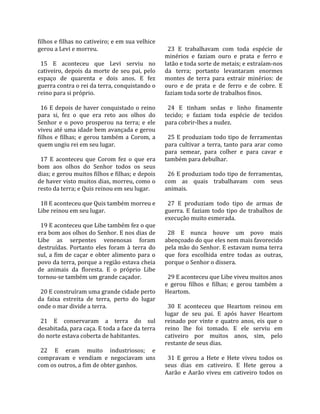 filhos e filhas no cativeiro; e em sua velhice           
gerou a Levi e morreu.                                    23  E  trabalhavam  com  toda  espécie  de 
                                                        minérios  e  faziam  ouro  e  prata  e  ferro  e 
  15  E  aconteceu  que  Levi  serviu  no               latão e toda sorte de metais; e extraíam‐nos 
cativeiro,  depois  da  morte  de  seu  pai,  pelo      da  terra;  portanto  levantaram  enormes 
espaço  de  quarenta  e  dois  anos.  E  fez            montes  de  terra  para  extrair  minérios:  de 
guerra contra o rei da terra, conquistando o            ouro  e  de  prata  e  de  ferro  e  de  cobre.  E 
reino para si próprio.                                  faziam toda sorte de trabalhos finos.  
                                                         
  16  E  depois  de  haver  conquistado  o  reino         24  E  tinham  sedas  e  linho  finamente 
para  si,  fez  o  que  era  reto  aos  olhos  do       tecido;  e  faziam  toda  espécie  de  tecidos 
Senhor  e  o  povo  prosperou  na  terra;  e  ele       para cobrir‐lhes a nudez.  
viveu até uma idade bem avançada e gerou                 
filhos  e  filhas;  e  gerou  também  a  Corom,  a        25  E  produziam  todo  tipo  de  ferramentas 
quem ungiu rei em seu lugar.                            para  cultivar  a  terra,  tanto  para  arar  como 
                                                        para  semear,  para  colher  e  para  cavar  e 
  17  E  aconteceu  que  Corom  fez  o  que  era        também para debulhar.  
bom  aos  olhos  do  Senhor  todos  os  seus             
dias; e gerou muitos filhos e filhas; e depois            26 E produziam todo tipo de ferramentas, 
de haver visto muitos dias, morreu, como o              com  as  quais  trabalhavam  com  seus 
resto da terra; e Quis reinou em seu lugar.             animais.  
                                                         
  18 E aconteceu que Quis também morreu e                 27  E  produziam  todo  tipo  de  armas  de 
Libe reinou em seu lugar.                               guerra.  E  faziam  todo  tipo  de  trabalhos  de 
                                                        execução muito esmerada.  
  19 E aconteceu que Libe também fez o que               
era bom aos olhos do Senhor. E nos dias de                28  E  nunca  houve  um  povo  mais 
Libe  as  serpentes  venenosas  foram                   abençoado do que eles nem mais favorecido 
destruídas.  Portanto  eles  foram  à  terra  do        pela mão do Senhor. E estavam numa terra 
sul,  a  fim  de  caçar  e  obter  alimento  para  o    que  fora  escolhida  entre  todas  as  outras, 
povo da terra, porque a região estava cheia             porque o Senhor o dissera.  
de  animais  da  floresta.  E  o  próprio  Libe          
tornou‐se também um grande caçador.                       29 E aconteceu que Libe viveu muitos anos 
                                                        e  gerou  filhos  e  filhas;  e  gerou  também  a 
  20 E construíram uma grande cidade perto              Heartom.  
da  faixa  estreita  de  terra,  perto  do  lugar        
onde o mar divide a terra.                                30  E  aconteceu  que  Heartom  reinou  em 
                                                        lugar  de  seu  pai.  E  após  haver  Heartom 
  21  E  conservaram  a  terra  do  sul                 reinado  por  vinte  e  quatro  anos,  eis  que  o 
desabitada, para caça. E toda a face da terra           reino  lhe  foi  tomado.  E  ele  serviu  em 
do norte estava coberta de habitantes.                  cativeiro  por  muitos  anos,  sim,  pelo 
                                                        restante de seus dias.  
  22  E  eram  muito  industriosos;  e                   
compravam  e  vendiam  e  negociavam  uns                 31  E  gerou  a  Hete  e  Hete  viveu  todos  os 
com os outros, a fim de obter ganhos.                   seus  dias  em  cativeiro.  E  Hete  gerou  a 
                                                        Aarão  e  Aarão  viveu  em  cativeiro  todos  os 
 