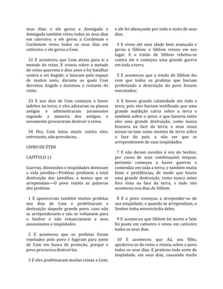 seus  dias;  e  ele  gerou  a  Amnigada  e           e ele foi abençoado por todo o resto de seus 
Amnigada também viveu todos os seus dias             dias.  
em  cativeiro;  e  ele  gerou  a  Coriântum  e        
Coriântum  viveu  todos  os  seus  dias  em            4  E  viveu  até  uma  idade  bem  avançada  e 
cativeiro; e ele gerou a Com.                        gerou  a  Siblom;  e  Siblom  reinou  em  seu 
                                                     lugar.  E  o  irmão  de  Siblom  rebelou‐se 
  32  E  aconteceu  que  Com  atraiu  para  si  a    contra  ele  e  começou  uma  grande  guerra 
metade  do  reino.  E  reinou  sobre  a  metade      em toda a terra.  
do reino quarenta e dois anos e foi batalhar          
contra  o  rei  Angide;  e  lutaram  pelo  espaço      5  E  aconteceu  que  o  irmão  de  Siblom  fez 
de  muitos  anos,  durante  os  quais  Com           com  que  todos  os  profetas  que  haviam 
derrotou  Angide  e  dominou  o  restante  do        profetizado  a  destruição  do  povo  fossem 
reino.                                               executados;  
                                                      
  33  E  nos  dias  de  Com  começou  a  haver         6  E  houve  grande  calamidade  em  toda  a 
ladrões na terra; e eles adotaram os planos          terra, pois eles haviam testificado que uma 
antigos  e  administraram  juramentos                grande  maldição  cairia  sobre  a  terra  e 
segundo  a  maneira  dos  antigos;  e                também  sobre  o  povo;  e  que  haveria  entre 
novamente procuraram destruir o reino.               eles  uma  grande  destruição,  como  nunca 
                                                     houvera  na  face  da  terra;  e  seus  ossos 
  34  Ora,  Com  lutou  muito  contra  eles;         tornar‐se‐iam  como  montes  de  terra  sobre 
entretanto, não prevaleceu.                          a  face  do  país,  a  não  ser  que  se 
                                                     arrependessem de suas iniqüidades.  
LIVRO DE ÉTER                                         
                                                       7  E  não  deram  ouvidos  à  voz  do  Senhor, 
CAPÍTULO 11                                          por  causa  de  suas  combinações  iníquas; 
                                                     portanto  começou  a  haver  guerras  e 
Guerras, dissensões e iniqüidades dominam            contendas em toda a terra; e também muita 
a  vida  jaredita—Profetas  predizem  a  total       fome  e  pestilências,  de  modo  que  houve 
destruição  dos  jareditas,  a  menos  que  se       uma  grande  destruição,  como  nunca  antes 
arrependam—O  povo  rejeita  as  palavras            fora  vista  na  face  da  terra;  e  tudo  isto 
dos profetas.                                        aconteceu nos dias de Siblom.  
                                                      
  1  E  apareceram  também  muitos  profetas           8  E  o  povo  começou  a  arrepender‐se  de 
nos  dias  de  Com  e  profetizaram  a               sua iniqüidade; e quando se arrependiam, o 
destruição  daquele  grande  povo,  caso  não        Senhor tinha misericórdia deles.  
se  arrependessem  e  não  se  voltassem  para        
o  Senhor  e  não  renunciassem  a  seus               9 E aconteceu que Siblom foi morto e Sete 
assassinatos e iniqüidades.                          foi  posto  em  cativeiro  e  viveu  em  cativeiro 
                                                     todos os seus dias.  
  2  E  aconteceu  que  os  profetas  foram           
rejeitados  pelo  povo  e  fugiram  para  junto        10  E  aconteceu  que  Aá,  seu  filho, 
de  Com  em  busca  de  proteção,  porque  o         apoderou‐se do reino e reinou sobre o povo 
povo procurava destruí‐los.                          todos os seus dias. E praticou toda sorte de 
                                                     iniqüidade,  em  seus  dias,  causando  muito 
  3 E eles profetizaram muitas coisas a Com; 
 