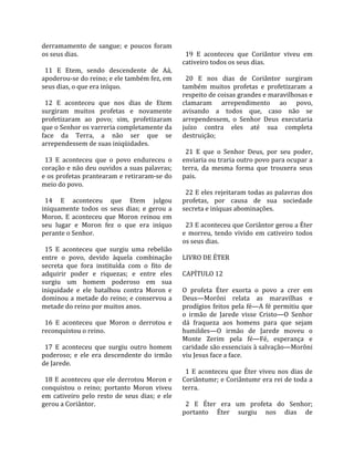 derramamento  de  sangue;  e  poucos  foram             
os seus dias.                                            19  E  aconteceu  que  Coriântor  viveu  em 
                                                       cativeiro todos os seus dias.  
  11  E  Etem,  sendo  descendente  de  Aá,             
apoderou‐se do reino; e ele também fez, em               20  E  nos  dias  de  Coriântor  surgiram 
seus dias, o que era iníquo.                           também  muitos  profetas  e  profetizaram  a 
                                                       respeito de coisas grandes e maravilhosas e 
  12  E  aconteceu  que  nos  dias  de  Etem           clamaram  arrependimento  ao  povo, 
surgiram  muitos  profetas  e  novamente               avisando  a  todos  que,  caso  não  se 
profetizaram  ao  povo;  sim,  profetizaram            arrependessem,  o  Senhor  Deus  executaria 
que o Senhor os varreria completamente da              juízo  contra  eles  até  sua  completa 
face  da  Terra,  a  não  ser  que  se                 destruição;  
arrependessem de suas iniqüidades.                      
                                                         21  E  que  o  Senhor  Deus,  por  seu  poder, 
  13  E  aconteceu  que  o  povo  endureceu  o         enviaria ou traria outro povo para ocupar a 
coração e não deu ouvidos a suas palavras;             terra,  da  mesma  forma  que  trouxera  seus 
e os profetas prantearam e retiraram‐se do             pais.  
meio do povo.                                           
                                                         22 E eles rejeitaram todas as palavras dos 
  14  E  aconteceu  que  Etem  julgou                  profetas,  por  causa  de  sua  sociedade 
iniquamente  todos  os  seus  dias;  e  gerou  a       secreta e iníquas abominações.  
Moron.  E  aconteceu  que  Moron  reinou  em            
seu  lugar  e  Moron  fez  o  que  era  iníquo           23 E aconteceu que Coriântor gerou a Éter 
perante o Senhor.                                      e  morreu,  tendo  vivido  em  cativeiro  todos 
                                                       os seus dias.  
  15  E  aconteceu  que  surgiu  uma  rebelião          
entre  o  povo,  devido  àquela  combinação            LIVRO DE ÉTER  
secreta  que  fora  instituída  com  o  fito  de        
adquirir  poder  e  riquezas;  e  entre  eles          CAPÍTULO 12  
surgiu  um  homem  poderoso  em  sua                    
iniquidade  e  ele  batalhou  contra  Moron  e         O  profeta  Éter  exorta  o  povo  a  crer  em 
dominou a metade do reino; e conservou a               Deus—Morôni  relata  as  maravilhas  e 
metade do reino por muitos anos.                       prodígios  feitos  pela  fé—A  fé  permitiu  que 
                                                       o  irmão  de  Jarede  visse  Cristo—O  Senhor 
  16  E  aconteceu  que  Moron  o  derrotou  e         dá  fraqueza  aos  homens  para  que  sejam 
reconquistou o reino.                                  humildes—O  irmão  de  Jarede  moveu  o 
                                                       Monte  Zerim  pela  fé—Fé,  esperança  e 
  17  E  aconteceu  que  surgiu  outro  homem          caridade são essenciais à salvação—Morôni 
poderoso;  e  ele  era  descendente  do  irmão         viu Jesus face a face.  
de Jarede.                                              
                                                         1  E  aconteceu  que  Éter  viveu  nos  dias  de 
  18  E  aconteceu  que  ele  derrotou  Moron  e       Coriântumr; e Coriântumr era rei de toda a 
conquistou  o  reino;  portanto  Moron  viveu          terra.  
em  cativeiro  pelo  resto  de  seus  dias;  e  ele     
gerou a Coriântor.                                       2  E  Éter  era  um  profeta  do  Senhor; 
                                                       portanto  Éter  surgiu  nos  dias  de 
 