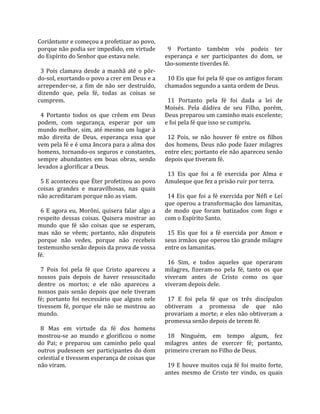 Coriântumr e começou a profetizar ao povo,               
porque não podia ser impedido, em virtude                 9  Portanto  também  vós  podeis  ter 
do Espírito do Senhor que estava nele.                  esperança  e  ser  participantes  do  dom,  se 
                                                        tão‐somente tiverdes fé.  
  3  Pois  clamava  desde  a  manhã  até  o  pôr‐        
do‐sol, exortando o povo a crer em Deus e a               10 Eis que foi pela fé que os antigos foram 
arrepender‐se,  a  fim  de  não  ser  destruído,        chamados segundo a santa ordem de Deus.  
dizendo  que,  pela  fé,  todas  as  coisas  se          
cumprem.                                                  11  Portanto  pela  fé  foi  dada  a  lei  de 
                                                        Moisés.  Pela  dádiva  de  seu  Filho,  porém, 
  4  Portanto  todos  os  que  crêem  em  Deus          Deus preparou um caminho mais excelente; 
podem,  com  segurança,  esperar  por  um               e foi pela fé que isso se cumpriu.  
mundo melhor, sim, até mesmo um lugar à                  
mão  direita  de  Deus,  esperança  essa  que             12  Pois,  se  não  houver  fé  entre  os  filhos 
vem pela fé e é uma âncora para a alma dos              dos  homens,  Deus  não  pode  fazer  milagres 
homens, tornando‐os seguros e constantes,               entre eles; portanto ele não apareceu senão 
sempre  abundantes  em  boas  obras,  sendo             depois que tiveram fé.  
levados a glorificar a Deus.                             
                                                          13  Eis  que  foi  a  fé  exercida  por  Alma  e 
  5 E aconteceu que Éter profetizou ao povo             Amuleque que fez a prisão ruir por terra.  
coisas  grandes  e  maravilhosas,  nas  quais            
não acreditaram porque não as viam.                       14  Eis  que  foi  a  fé  exercida  por  Néfi  e  Leí 
                                                        que operou a transformação dos lamanitas, 
  6  E  agora  eu,  Morôni,  quisera  falar  algo  a    de  modo  que  foram  batizados  com  fogo  e 
respeito  dessas  coisas.  Quisera  mostrar  ao         com o Espírito Santo.  
mundo  que  fé  são  coisas  que  se  esperam,           
mas  não  se  vêem;  portanto,  não  disputeis            15  Eis  que  foi  a  fé  exercida  por  Amon  e 
porque  não  vedes,  porque  não  recebeis              seus irmãos que operou tão grande milagre 
testemunho senão depois da prova de vossa               entre os lamanitas.  
fé.                                                      
                                                          16  Sim,  e  todos  aqueles  que  operaram 
  7  Pois  foi  pela  fé  que  Cristo  apareceu  a      milagres,  fizeram‐no  pela  fé,  tanto  os  que 
nossos  pais  depois  de  haver  ressuscitado           viveram  antes  de  Cristo  como  os  que 
dentre  os  mortos;  e  ele  não  apareceu  a           viveram depois dele.  
nossos  pais  senão  depois  que  nele  tiveram          
fé;  portanto  foi  necessário  que  alguns  nele         17  E  foi  pela  fé  que  os  três  discípulos 
tivessem  fé,  porque  ele  não  se  mostrou  ao        obtiveram  a  promessa  de  que  não 
mundo.                                                  provariam  a morte;  e eles  não obtiveram  a 
                                                        promessa senão depois de terem fé.  
  8  Mas  em  virtude  da  fé  dos  homens               
mostrou‐se  ao  mundo  e  glorificou  o  nome             18  Ninguém,  em  tempo  algum,  fez 
do  Pai;  e  preparou  um  caminho  pelo  qual          milagres  antes  de  exercer  fé;  portanto, 
outros  pudessem  ser  participantes  do  dom           primeiro creram no Filho de Deus.  
celestial e tivessem esperança de coisas que             
não viram.                                                19  E  houve  muitos  cuja  fé  foi  muito  forte, 
                                                        antes  mesmo  de  Cristo  ter  vindo,  os  quais 
 