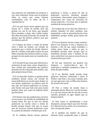 não  puderam  ser  impedidos  de  penetrar  o         poderosas  e  fortes,  a  ponto  de  não  as 
véu, mas realmente viram com os próprios              podermos  escrever;  portanto,  quando 
olhos  as  coisas  que,  antes,  haviam               escrevemos,  observamos  nossa  fraqueza  e 
contemplado  com  os  olhos  da  fé;  e               tropeçamos  por  causa  da  colocação  de 
regozijaram‐se.                                       nossas  palavras;  e  eu  temo  que  os  gentios 
                                                      zombem de nossas palavras.  
  20  E  eis  que  vimos  neste  registro  que  um     
desses  foi  o  irmão  de  Jarede;  pois  tão           26 E depois de eu ter dito isto, falou‐me o 
grande  era  sua  fé  em  Deus,  que  quando          Senhor,  dizendo:  Os  tolos  zombam,  mas 
Deus  estendeu  o  dedo,  não  o  pôde  ocultar       lamentarão; e não se aproveitarão de vossa 
dos olhos do irmão de Jarede, em virtude da           debilidade,  porque  minha  graça  basta  aos 
palavra  que  lhe  dissera,  palavra  essa  que       mansos;  
ele obtivera pela fé.                                  
                                                        27 E se os homens vierem a mim, mostrar‐
  21  E  depois  de  haver  o  irmão  de  Jarede      lhes‐ei  sua  fraqueza.  E  dou  a  fraqueza  aos 
visto  o  dedo  do  Senhor,  em  virtude  da          homens  a  fim  de  que  sejam  humildes;  e 
promessa  que  o  irmão  de  Jarede  obtivera         minha  graça  basta  a  todos  os  que  se 
pela fé, o Senhor nada pôde ocultar de seus           humilham  perante  mim;  porque  caso  se 
olhos; portanto lhe mostrou todas as coisas,          humilhem  perante  mim  e  tenham  fé  em 
porque ele não podia mais ser mantido fora            mim, então farei com que as coisas fracas se 
do véu.                                               tornem fortes para eles.  
                                                       
  22 E foi pela fé que meus pais obtiveram a            28  Eis  que  mostrarei  aos  gentios  sua 
promessa  de  que  estas  coisas  chegariam  a        fraqueza  e  mostrar‐lhes‐ei  que  fé, 
seus  irmãos  por  intermédio  dos  gentios;          esperança  e  caridade  conduzem  a  mim—a 
portanto me foi ordenado pelo Senhor, sim,            fonte de toda retidão.  
pelo próprio Jesus Cristo.                             
                                                        29  E  eu,  Morôni,  tendo  ouvido  estas 
  23 E eu disse‐lhe: Senhor, os gentios farão         palavras,  senti‐me  confortado  e  disse:  Ó 
zombaria  destas  coisas,  em  virtude  de            Senhor,  seja  feita  a  tua  justa  vontade,  pois 
nossa deficiência na escrita; pois, Senhor, tu        sei que ages para com os filhos dos homens 
nos  fizeste  poderosos  na  palavra  pela  fé,       de acordo com sua fé.  
mas  não  nos  fizeste  poderosos  na  escrita;        
pois  fizeste  com  que  todo  este  povo  muito        30  Pois  o  irmão  de  Jarede  disse  à 
pudesse  falar,  por  causa  do  Espírito  Santo      montanha Zerim: Move‐te! e ela foi movida. 
que lhe deste;                                        E se ele não tivesse tido fé, ela não se teria 
                                                      movido;  portanto  tu  ages  depois  que  os 
  24 E fizeste com que pudéssemos escrever            homens têm fé.  
só  um  pouco,  em  virtude  da  inabilidade  de       
nossas  mãos.  Eis  que  tu  não  nos  fizeste          31  Pois  assim  te  manifestaste  a  teus 
poderosos  na  escrita  como  o  irmão  de            discípulos;  porque  depois  que  eles  tiveram 
Jarede,  porque  fizeste  com  que  as  coisas        fé e falaram em teu nome, tu te mostraste a 
que  ele  escreveu  fossem  poderosas  como           eles com grande poder.  
tu, a ponto de dominar o homem que as lê.              
                                                        32  E  também  me  lembro  de  que  tu 
  25  Tu  também  fizeste  nossas  palavras           disseste  haver  preparado  para  o  homem 
 