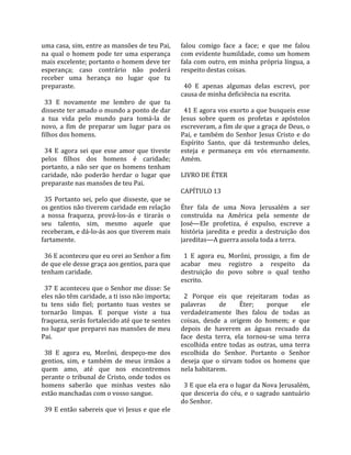 uma casa, sim, entre as mansões de teu Pai,            falou  comigo  face  a  face;  e  que  me  falou 
na  qual  o  homem  pode  ter  uma  esperança          com evidente humildade, como um homem 
mais excelente; portanto o homem deve ter              fala com outro, em minha própria língua, a 
esperança;  caso  contrário  não  poderá               respeito destas coisas.  
receber  uma  herança  no  lugar  que  tu               
preparaste.                                              40  E  apenas  algumas  delas  escrevi,  por 
                                                       causa de minha deficiência na escrita.  
  33  E  novamente  me  lembro  de  que  tu             
disseste ter amado o mundo a ponto de dar                41 E agora vos exorto a que busqueis esse 
a  tua  vida  pelo  mundo  para  tomá‐la  de           Jesus  sobre  quem  os  profetas  e  apóstolos 
novo,  a  fim  de  preparar  um  lugar  para  os       escreveram, a fim de que a graça de Deus, o 
filhos dos homens.                                     Pai,  e  também  do  Senhor  Jesus  Cristo  e  do 
                                                       Espírito  Santo,  que  dá  testemunho  deles, 
  34  E  agora  sei  que  esse  amor  que  tiveste     esteja  e  permaneça  em  vós  eternamente. 
pelos  filhos  dos  homens  é  caridade;               Amém.  
portanto, a não ser que os homens tenham                
caridade,  não  poderão  herdar  o  lugar  que         LIVRO DE ÉTER  
preparaste nas mansões de teu Pai.                      
                                                       CAPÍTULO 13  
  35  Portanto  sei,  pelo  que  disseste,  que  se     
os gentios não tiverem caridade em relação             Éter  fala  de  uma  Nova  Jerusalém  a  ser 
a  nossa  fraqueza,  prová‐los‐ás  e  tirarás  o       construída  na  América  pela  semente  de 
seu  talento,  sim,  mesmo  aquele  que                José—Ele  profetiza,  é  expulso,  escreve  a 
receberam, e dá‐lo‐ás aos que tiverem mais             história  jaredita  e  prediz  a  destruição  dos 
fartamente.                                            jareditas—A guerra assola toda a terra.  
                                                        
  36 E aconteceu que eu orei ao Senhor a fim             1  E  agora  eu,  Morôni,  prossigo,  a  fim  de 
de que ele desse graça aos gentios, para que           acabar  meu  registro  a  respeito  da 
tenham caridade.                                       destruição  do  povo  sobre  o  qual  tenho 
                                                       escrito.  
  37 E aconteceu que o Senhor me disse: Se              
eles não têm caridade, a ti isso não importa;            2  Porque  eis  que  rejeitaram  todas  as 
tu  tens  sido  fiel;  portanto  tuas  vestes  se      palavras        de     Éter;      porque       ele 
tornarão  limpas.  E  porque  viste  a  tua            verdadeiramente  lhes  falou  de  todas  as 
fraqueza, serás fortalecido até que te sentes          coisas,  desde  a  origem  do  homem;  e  que 
no lugar que preparei nas mansões de meu               depois  de  haverem  as  águas  recuado  da 
Pai.                                                   face  desta  terra,  ela  tornou‐se  uma  terra 
                                                       escolhida  entre  todas  as  outras,  uma  terra 
  38  E  agora  eu,  Morôni,  despeço‐me  dos          escolhida  do  Senhor.  Portanto  o  Senhor 
gentios,  sim,  e  também  de  meus  irmãos  a         deseja  que  o  sirvam  todos  os  homens  que 
quem  amo,  até  que  nos  encontremos                 nela habitarem.  
perante o tribunal de Cristo, onde todos os             
homens  saberão  que  minhas  vestes  não                3 E que ela era o lugar da Nova Jerusalém, 
estão manchadas com o vosso sangue.                    que  desceria  do  céu,  e  o  sagrado  santuário 
                                                       do Senhor.  
  39 E então sabereis que vi Jesus e que ele 
 