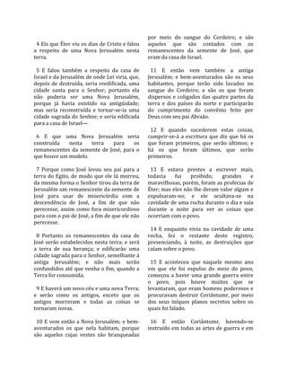                                                       por  meio  do  sangue  do  Cordeiro;  e  são 
  4 Eis que Éter viu os dias de Cristo e falou        aqueles  que  são  contados  com  os 
a  respeito  de  uma  Nova  Jerusalém  nesta          remanescentes  da  semente  de  José,  que 
terra.                                                eram da casa de Israel.  
                                                       
  5  E  falou  também  a  respeito  da  casa  de        11  E  então  vem  também  a  antiga 
Israel e da Jerusalém de onde Leí viria, que,         Jerusalém;  e  bem‐aventurados  são  os  seus 
depois  de  destruída,  seria  reedificada,  uma      habitantes,  porque  terão  sido  lavados  no 
cidade  santa  para  o  Senhor;  portanto  ela        sangue  do  Cordeiro;  e  são  os  que  foram 
não  poderia  ser  uma  Nova  Jerusalém,              dispersos  e  coligados  das  quatro  partes  da 
porque  já  havia  existido  na  antigüidade;         terra  e  dos  países  do  norte  e  participarão 
mas  seria  reconstruída  e  tornar‐se‐ia  uma        do  cumprimento  do  convênio  feito  por 
cidade sagrada do Senhor; e seria edificada           Deus com seu pai Abraão.  
para a casa de Israel—                                 
                                                        12  E  quando  sucederem  estas  coisas, 
  6  E  que  uma  Nova  Jerusalém  seria              cumprir‐se‐á  a  escritura  que  diz  que  há  os 
construída  nesta  terra  para  os                    que  foram  primeiros,  que  serão  últimos;  e 
remanescentes  da  semente  de  José,  para  o        há  os  que  foram  últimos,  que  serão 
que houve um modelo.                                  primeiros.  
                                                       
  7  Porque  como  José  levou  seu  pai  para  a       13  E  estava  prestes  a  escrever  mais, 
terra  do  Egito,  de  modo  que  ele  lá  morreu,    todavia  fui  proibido;  grandes  e 
da mesma forma o Senhor tirou da terra de             maravilhosas, porém, foram as profecias de 
Jerusalém um remanescente da semente de               Éter; mas eles não lhe deram valor algum e 
José  para  usar  de  misericórdia  com  a            expulsaram‐no;  e  ele  ocultava‐se  na 
descendência  de  José,  a  fim  de  que  não         cavidade de uma rocha durante o dia e saía 
perecesse,  assim  como  fora  misericordioso         durante  a  noite  para  ver  as  coisas  que 
para com o pai de José, a fim de que ele não          ocorriam com o povo.  
perecesse.                                             
                                                        14  E  enquanto  vivia  na  cavidade  de  uma 
  8  Portanto  os  remanescentes  da  casa  de        rocha,  fez  o  restante  deste  registro, 
José serão estabelecidos nesta terra; e será          presenciando,  à  noite,  as  destruições  que 
a  terra  de  sua  herança;  e  edificarão  uma       caíam sobre o povo.  
cidade sagrada para o Senhor, semelhante à             
antiga  Jerusalém;  e  não  mais  serão                 15  E  aconteceu  que  naquele  mesmo  ano 
confundidos até que venha o fim, quando a             em  que  ele  foi  expulso  do  meio  do  povo, 
Terra for consumida.                                  começou  a  haver  uma  grande  guerra  entre 
                                                      o  povo,  pois  houve  muitos  que  se 
  9 E haverá um novo céu e uma nova Terra;            levantaram, que eram homens poderosos e 
e  serão  como  os  antigos,  exceto  que  os         procuravam destruir Coriântumr, por meio 
antigos  morreram  e  todas  as  coisas  se           dos  seus  iníquos  planos  secretos  sobre  os 
tornaram novas.                                       quais foi falado.  
                                                       
  10 E vem então a Nova Jerusalém; e bem‐               16  E  então  Coriântumr,  havendo‐se 
aventurados  os  que  nela  habitam,  porque          instruído em todas as artes de guerra e em 
são  aqueles  cujas  vestes  são  branqueadas 
 