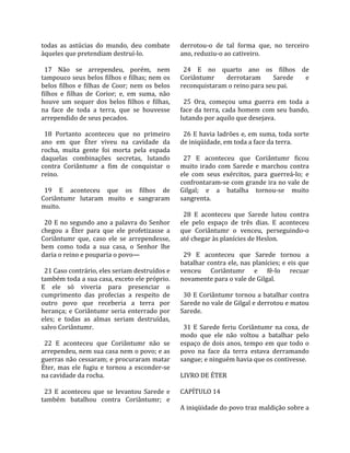 todas  as  astúcias  do  mundo,  deu  combate          derrotou‐o  de  tal  forma  que,  no  terceiro 
àqueles que pretendiam destruí‐lo.                     ano, reduziu‐o ao cativeiro.  
                                                        
  17  Não  se  arrependeu,  porém,  nem                  24  E  no  quarto  ano  os  filhos  de 
tampouco seus belos filhos e filhas; nem os            Coriântumr         derrotaram       Sarede      e 
belos  filhos  e  filhas  de  Coor;  nem  os  belos    reconquistaram o reino para seu pai.  
filhos  e  filhas  de  Corior;  e,  em  suma,  não      
houve  um  sequer  dos  belos  filhos  e  filhas,        25  Ora,  começou  uma  guerra  em  toda  a 
na  face  de  toda  a  terra,  que  se  houvesse       face  da  terra,  cada  homem  com  seu  bando, 
arrependido de seus pecados.                           lutando por aquilo que desejava.  
                                                        
  18  Portanto  aconteceu  que  no  primeiro             26 E havia ladrões e, em suma, toda sorte 
ano  em  que  Éter  viveu  na  cavidade  da            de iniqüidade, em toda a face da terra.  
rocha,  muita  gente  foi  morta  pela  espada          
daquelas  combinações  secretas,  lutando                27  E  aconteceu  que  Coriântumr  ficou 
contra  Coriântumr  a  fim  de  conquistar  o          muito  irado  com  Sarede  e  marchou  contra 
reino.                                                 ele  com  seus  exércitos,  para  guerreá‐lo;  e 
                                                       confrontaram‐se com grande ira no vale de 
  19  E  aconteceu  que  os  filhos  de                Gilgal;  e  a  batalha  tornou‐se  muito 
Coriântumr  lutaram  muito  e  sangraram               sangrenta.  
muito.                                                  
                                                         28  E  aconteceu  que  Sarede  lutou  contra 
  20 E no segundo ano a palavra do Senhor              ele  pelo  espaço  de  três  dias.  E  aconteceu 
chegou  a  Éter  para  que  ele  profetizasse  a       que  Coriântumr  o  venceu,  perseguindo‐o 
Coriântumr  que,  caso  ele  se  arrependesse,         até chegar às planícies de Heslon.  
bem  como  toda  a  sua  casa,  o  Senhor  lhe          
daria o reino e pouparia o povo—                         29  E  aconteceu  que  Sarede  tornou  a 
                                                       batalhar contra ele, nas planícies; e eis que 
  21 Caso contrário, eles seriam destruídos e          venceu  Coriântumr  e  fê‐lo  recuar 
também toda a sua casa, exceto ele próprio.            novamente para o vale de Gilgal.  
E  ele  só  viveria  para  presenciar  o                
cumprimento  das  profecias  a  respeito  de             30 E Coriântumr tornou a batalhar contra 
outro  povo  que  receberia  a  terra  por             Sarede no vale de Gilgal e derrotou e matou 
herança;  e  Coriântumr  seria  enterrado  por         Sarede.  
eles;  e  todas  as  almas  seriam  destruídas,         
salvo Coriântumr.                                        31  E  Sarede  feriu  Coriântumr  na  coxa,  de 
                                                       modo  que  ele  não  voltou  a  batalhar  pelo 
  22  E  aconteceu  que  Coriântumr  não  se           espaço  de  dois  anos,  tempo  em  que  todo  o 
arrependeu, nem sua casa nem o povo; e as              povo  na  face  da  terra  estava  derramando 
guerras não cessaram; e procuraram matar               sangue; e ninguém havia que os contivesse.  
Éter,  mas  ele  fugiu  e  tornou  a  esconder‐se       
na cavidade da rocha.                                  LIVRO DE ÉTER  
                                                        
  23  E  aconteceu  que  se  levantou  Sarede  e       CAPÍTULO 14  
também  batalhou  contra  Coriântumr;  e                
                                                       A iniqüidade do povo traz maldição sobre a 
 