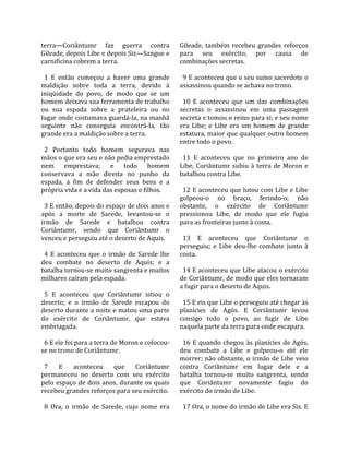 terra—Coriântumr  faz  guerra  contra                Gileade,  também  recebeu  grandes  reforços 
Gileade, depois Libe e depois Siz—Sangue e           para  seu  exército,  por  causa  de 
carnificina cobrem a terra.                          combinações secretas.  
                                                      
  1  E  então  começou  a  haver  uma  grande          9 E aconteceu que o seu sumo sacerdote o 
maldição  sobre  toda  a  terra,  devido  à          assassinou quando se achava no trono.  
iniqüidade  do  povo,  de  modo  que  se  um          
homem deixava sua ferramenta de trabalho               10  E  aconteceu  que  um  das  combinações 
ou  sua  espada  sobre  a  prateleira  ou  no        secretas  o  assassinou  em  uma  passagem 
lugar onde costumava guardá‐la, na manhã             secreta e tomou o reino para si; e seu nome 
seguinte  não  conseguia  encontrá‐la,  tão          era  Libe;  e  Libe  era  um  homem  de  grande 
grande era a maldição sobre a terra.                 estatura, maior que qualquer outro homem 
                                                     entre todo o povo.  
  2  Portanto  todo  homem  segurava  nas             
mãos o que era seu e não pedia emprestado              11  E  aconteceu  que  no  primeiro  ano  de 
nem  emprestava;  e  todo  homem                     Libe,  Coriântumr  subiu  à  terra  de  Moron  e 
conservava  a  mão  direita  no  punho  da           batalhou contra Libe.  
espada,  a  fim  de  defender  seus  bens  e  a       
própria vida e a vida das esposas e filhos.            12 E aconteceu que lutou com Libe e Libe 
                                                     golpeou‐o  no  braço,  ferindo‐o;  não 
  3 E então, depois do espaço de dois anos e         obstante,  o  exército  de  Coriântumr 
após  a  morte  de  Sarede,  levantou‐se  o          pressionou  Libe,  de  modo  que  ele  fugiu 
irmão  de  Sarede  e  batalhou  contra               para as fronteiras junto à costa.  
Coriântumr,  sendo  que  Coriântumr  o                
venceu e perseguiu até o deserto de Aquis.             13  E  aconteceu  que  Coriântumr  o 
                                                     perseguiu;  e  Libe  deu‐lhe  combate  junto  à 
  4  E  aconteceu  que  o  irmão  de  Sarede  lhe    costa.  
deu  combate  no  deserto  de  Aquis;  e  a           
batalha tornou‐se muito sangrenta e muitos             14 E aconteceu que Libe atacou o exército 
milhares caíram pela espada.                         de Coriântumr, de modo que eles tornaram 
                                                     a fugir para o deserto de Aquis.  
  5  E  aconteceu  que  Coriântumr  sitiou  o         
deserto;  e  o  irmão  de  Sarede  escapou  do         15 E eis que Libe o perseguiu até chegar às 
deserto durante a noite e matou uma parte            planícies  de  Agós.  E  Coriântumr  levou 
do  exército  de  Coriântumr,  que  estava           consigo  todo  o  povo,  ao  fugir  de  Libe 
embriagada.                                          naquela parte da terra para onde escapara.  
                                                      
  6 E ele foi para a terra de Moron e colocou‐         16  E  quando  chegou  às  planícies  de  Agós, 
se no trono de Coriântumr.                           deu  combate  a  Libe  e  golpeou‐o  até  ele 
                                                     morrer; não obstante, o irmão de Libe veio 
  7  E  aconteceu  que  Coriântumr                   contra  Coriântumr  em  lugar  dele  e  a 
permaneceu  no  deserto  com  seu  exército          batalha  tornou‐se  muito  sangrenta,  sendo 
pelo  espaço  de  dois  anos,  durante  os  quais    que  Coriântumr  novamente  fugiu  do 
recebeu grandes reforços para seu exército.          exército do irmão de Libe.  
                                                      
  8  Ora,  o  irmão  de  Sarede,  cujo  nome  era      17 Ora, o nome do irmão de Libe era Siz. E 
 