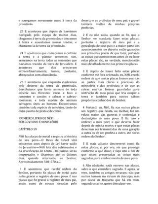 e  navegamos  novamente  rumo  à  terra  da        deserto e as profecias de meu pai; e gravei 
promissão.                                         também  muitas  de  minhas  próprias 
                                                   profecias.  
  23  E  aconteceu  que  depois  de  havermos       
navegado  pelo  espaço  de  muitos  dias,            2  E  eu  não  sabia,  quando  as  fiz,  que  o 
chegamos à terra da promissão; e descemos          Senhor  me  mandaria  fazer  estas  placas; 
à  terra  e  assentamos  nossas  tendas;  e        portanto  o  registro  de  meu  pai  e  a 
chamamo‐la de terra da promissão.                  genealogia de seus pais e a maior parte dos 
                                                   acontecimentos  no  deserto  estão  gravados 
  24  E  aconteceu  que  começamos  a  cultivar    nas  primeiras  placas  de  que  falei;  portanto 
a  terra  e  a  plantar  sementes;  sim,           as coisas que aconteceram antes de eu fazer 
semeamos  na  terra  todas  as  sementes  que      estas  placas  são,  na  verdade,  mencionadas 
havíamos  trazido  da  terra  de  Jerusalém.  E    mais detalhadamente nas primeiras placas.  
aconteceu        que       elas     cresceram       
extraordinariamente;  fomos,  portanto,              3  E  depois  de  haver  feito  estas  placas 
abençoados com abundância.                         conforme me fora ordenado, eu, Néfi, recebi 
                                                   ordem de que nestas placas fossem escritas 
  25  E  aconteceu  que  enquanto  viajávamos      as  partes  mais  claras  e  preciosas  do 
pelo  deserto  da  terra  da  promissão,           ministério  e  das  profecias;  e  de  que  as 
descobrimos  que  havia  animais  de  toda         coisas  escritas  fossem  guardadas  para 
espécie  nas  florestas:  vacas  e  bois  e        instrução  de  meu  povo  que  iria  ocupar  a 
jumentos  e  cavalos  e  cabras  e  cabras‐        terra  e  também  para  outros  sábios 
montesas;  e  toda  espécie  de  animais           propósitos conhecidos do Senhor.  
selvagens  úteis  ao  homem.  Encontramos           
também toda espécie de minérios, tanto de            4  Portanto  eu,  Néfi,  fiz  nas  outras  placas 
ouro quanto de prata e de cobre.                   um  registro  que  relata,  ou  melhor,  faz  um 
                                                   relato  maior  das  guerras  e  contendas  e 
PRIMEIRO LIVRO DE NÉFI                             destruições  de  meu  povo.  E  fiz  isso  e 
SEU GOVERNO E MINISTÉRIO                           ordenei  a  meu  povo  o  que  deveria  fazer 
                                                   depois  de  minha  morte;  e  que  essas  placas 
CAPÍTULO 19                                        deveriam  ser  transmitidas  de  uma  geração 
                                                   a outra ou de um profeta a outro, até novas 
Néfi faz placas de metal e registra a história     ordens do Senhor.  
de  seu  povo—O  Deus  de  Israel  virá             
seiscentos  anos  depois  de  Leí  haver  saído      5  E  mais  adiante  descreverei  como  fiz 
de  Jerusalém—Néfi  fala  dos  sofrimentos  e      estas  placas;  e,  por  ora,  eis  que  prossigo 
da  crucificação  de  Cristo—Os  judeus  serão     conforme  o  que  disse;  e  faço  isto  a  fim  de 
desprezados  e  dispersos  até  os  últimos        que  sejam  preservadas  as  coisas  mais 
dias,  quando  retornarão  ao  Senhor.             sagradas, para conhecimento de meu povo.  
Aproximadamente 588–570 a.C.                        
                                                     6  Não  obstante,  nada  escrevo  nas  placas, 
  1  E  aconteceu  que  recebi  ordem  do          salvo  o  que  considero  sagrado.  E  agora,  se 
Senhor,  portanto  fiz  placas  de  metal  para    erro,  também  os  antigos  erraram;  não  que 
nelas gravar o registro de meu povo. E nas         outros homens me sirvam de desculpa, mas 
placas que fiz gravei o registro de meu pai,       por  causa  da  fraqueza  que  há  em  mim, 
assim  como  de  nossas  jornadas  pelo            segundo a carne, quero desculpar‐me.  
 