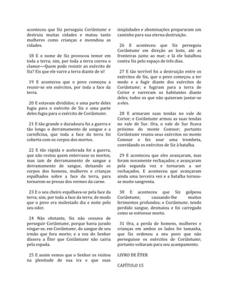 aconteceu  que  Siz  perseguiu  Coriântumr  e          iniqüidades e abominações prepararam um 
destruiu  muitas  cidades  e  matou  tanto             caminho para sua eterna destruição.  
mulheres  como  crianças  e  incendiou  as              
cidades.                                                 26  E  aconteceu  que  Siz  perseguiu 
                                                       Coriântumr  em  direção  ao  leste,  até  as 
  18  E  o  nome  de  Siz  provocou  temor  em         fronteiras  junto  ao  mar;  e  lá  ele  batalhou 
toda a terra; sim, por toda a terra correu o           contra Siz pelo espaço de três dias.  
clamor—Quem pode resistir ao exército de                
Siz? Eis que ele varre a terra diante de si!             27  E  tão  terrível  foi  a  destruição  entre  os 
                                                       exércitos  de  Siz,  que  o  povo  começou  a  ter 
  19  E  aconteceu  que  o  povo  começou  a           medo  e  a  fugir  diante  dos  exércitos  de 
reunir‐se  em  exércitos,  por  toda  a  face  da      Coriântumr;  e  fugiram  para  a  terra  de 
terra.                                                 Corior  e  varreram  os  habitantes  diante 
                                                       deles, todos os que não quiseram juntar‐se 
  20 E estavam divididos; e uma parte deles            a eles.  
fugiu  para  o  exército  de  Siz  e  uma  parte        
deles fugiu para o exército de Coriântumr.               28  E  armaram  suas  tendas  no  vale  de 
                                                       Corior; e Coriântumr armou as suas tendas 
  21 E tão grande e duradoura foi a guerra e           no  vale  de  Sur.  Ora,  o  vale  de  Sur  ficava 
tão  longo  o  derramamento  de  sangue  e  a          próximo  do  monte  Comnor;  portanto 
carnificina,  que  toda  a  face  da  terra  foi       Coriântumr reuniu seus exércitos no monte 
coberta com os corpos dos mortos.                      Comnor  e  fez  soar  uma  trombeta, 
                                                       convidando os exércitos de Siz à batalha.  
  22  E  tão  rápida  e  acelerada  foi  a  guerra,     
que não restou quem enterrasse os mortos,                29  E  aconteceu  que  eles  avançaram,  mas 
mas  iam  de  derramamento  de  sangue  a              foram novamente rechaçados; e avançaram 
derramamento  de  sangue,  deixando  os                pela  segunda  vez  e  tornaram  a  ser 
corpos  dos  homens,  mulheres  e  crianças            rechaçados.  E  aconteceu  que  avançaram 
espalhados  sobre  a  face  da  terra,  para           ainda  uma  terceira  vez  e  a  batalha  tornou‐
tornarem‐se presas dos vermes da carne.                se muito sangrenta.  
                                                        
  23 E o seu cheiro espalhava‐se pela face da            30  E  aconteceu  que  Siz  golpeou 
terra; sim, por toda a face da terra; de modo          Coriântumr,           causando‐lhe           muitos 
que  o  povo  era  molestado  dia  e  noite  pelo      ferimentos profundos; e Coriântumr, tendo 
seu odor.                                              perdido  sangue,  desmaiou  e  foi  carregado 
                                                       como se estivesse morto.  
  24  Não  obstante,  Siz  não  cessava  de             
perseguir Coriântumr, porque havia jurado                31  Ora,  a  perda  de  homens,  mulheres  e 
vingar‐se, em Coriântumr, do sangue de seu             crianças  em  ambos  os  lados  foi  tamanha, 
irmão  que  fora  morto;  e  a  voz  do  Senhor        que  Siz  ordenou  a  seu  povo  que  não 
dissera  a  Éter  que  Coriântumr  não  cairia         perseguisse  os  exércitos  de  Coriântumr; 
pela espada.                                           portanto voltaram para seu acampamento.  
                                                        
  25 E assim vemos que o Senhor os visitou             LIVRO DE ÉTER  
na  plenitude  de  sua  ira  e  que  suas               
                                                       CAPÍTULO 15  
 