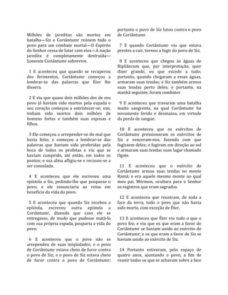                                                     portanto o povo de Siz lutou contra o povo 
Milhões  de  jareditas  são  mortos  em             de Coriântumr.  
batalha—Siz  e  Coriântumr  reúnem  todo  o          
povo  para  um  combate  mortal—O  Espírito           7  E  quando  Coriântumr  viu  que  estava 
do Senhor cessa de lutar com eles—A nação           prestes a cair, tornou a fugir do povo de Siz.  
jaredita  é  completamente  destruída—               
Somente Coriântumr sobrevive.                         8  E  aconteceu  que  chegou  às  águas  de 
                                                    Ripliâncum  que,  por  interpretação,  quer 
  1  E  aconteceu  que  quando  se  recuperou       dizer  grande,  ou  que  excede  a  tudo; 
dos  ferimentos,  Coriântumr  começou  a            portanto,  quando  chegaram  a  essas  águas, 
lembrar‐se  das  palavras  que  Éter  lhe           armaram suas tendas; e Siz também armou 
dissera.                                            suas  tendas  perto  deles;  e  portanto,  na 
                                                    manhã seguinte, foram combater.  
  2 E viu que quase dois milhões dos de seu          
povo  já  haviam  sido  mortos  pela  espada  e       9  E  aconteceu  que  travaram  uma  batalha 
seu  coração  começou  a  entristecer‐se;  sim,     muito  sangrenta,  na  qual  Coriântumr  foi 
tinham  sido  mortos  dois  milhões  de             novamente  ferido  e  desmaiou,  em  virtude 
homens  fortes  e  também  suas  esposas  e         da perda de sangue.  
filhos.                                              
                                                      10  E  aconteceu  que  os  exércitos  de 
  3 Ele começou a arrepender‐se do mal que          Coriântumr  pressionaram  os  exércitos  de 
havia  feito;  e  começou  a  lembrar‐se  das       Siz  e  venceram‐nos,  fazendo  com  que 
palavras  que  haviam  sido  proferidas  pela       fugissem deles; e fugiram em direção ao sul 
boca  de  todos  os  profetas  e  viu  que  se      e armaram suas tendas num lugar chamado 
haviam  cumprido,  até  então,  em  todos  os       Ogate.  
pontos; e sua alma afligiu‐se e recusou‐se a         
ser consolada.                                        11  E  aconteceu  que  o  exército  de 
                                                    Coriântumr  armou  suas  tendas  no  monte 
  4  E  aconteceu  que  ele  escreveu  uma          Ramá;  e  era  aquele  mesmo  monte  no  qual 
epístola  a  Siz,  pedindo‐lhe  que  poupasse  o    meu  pai,  Mórmon,  ocultara  para  o  Senhor 
povo;  e  ele  renunciaria  ao  reino  em           os registros que eram sagrados.  
benefício da vida do povo.                           
                                                      12  E  aconteceu  que  reuniram,  de  toda  a 
  5  E  aconteceu  que  quando  Siz  recebeu  a     face  da  terra,  todo  o  povo  que  não  havia 
epístola,  escreveu  outra  epístola  a             sido morto, com exceção de Éter.  
Coriântumr,  dizendo  que  caso  ele  se             
entregasse,  de  modo  que  pudesse  matá‐lo          13  E  aconteceu  que  Éter  viu  tudo  o  que  o 
com sua própria espada, pouparia a vida do          povo fez; e viu que os que eram a favor de 
povo.                                               Coriântumr se haviam unido ao exército de 
                                                    Coriântumr; e os que eram a favor de Siz se 
  6  E  aconteceu  que  o  povo  não  se            haviam unido ao exército de Siz.  
arrependeu  de  suas  iniqüidades;  e  o  povo       
de Coriântumr estava cheio de furor contra            14  Portanto  estiveram,  pelo  espaço  de 
o povo de Siz; e o povo de Siz estava cheio         quatro  anos,  ajuntando  o  povo,  a  fim  de 
de  furor  contra  o  povo  de  Coriântumr;         reunir todos os que se achavam sobre a face 
 
