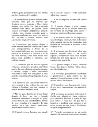da terra, para que recebessem toda a força         dia  e,  quando  chegou  a  noite,  dormiram 
que lhes fosse possível receber.                   sobre suas espadas.  
                                                    
  15 E aconteceu que quando estavam todos            21  E  no  dia  seguinte  lutaram  até  a  noite 
reunidos,  cada  qual  no  exército  que           chegar.  
desejava,  com  as  esposas  e  filhos—tanto        
homens como mulheres e crianças estando              22  E  quando  chegou  a  noite,  estavam 
armados  com  armas  de  guerra,  tendo            embriagados  de  ira,  da  mesma  forma  que 
escudos  e  couraças  e  capacetes;  e  estando    um  homem  se  embriaga  com  vinho;  e 
vestidos  com  roupas  próprias  para  a           tornaram a dormir sobre suas espadas.  
guerra—marcharam  uns  contra  os  outros           
para  batalhar;  e  lutaram  durante  todo           23  E  lutaram  de  novo  no  dia  seguinte;  e 
aquele dia e ninguém venceu.                       quando chegou a noite, haviam todos caído 
                                                   pela  espada,  à  exceção  de  cinqüenta  e  dois 
  16  E  aconteceu  que  quando  chegou  a         do  povo  de  Coriântumr  e  sessenta  e  nove 
noite, estavam exaustos e retiraram‐se para        do povo de Siz.  
seus  acampamentos;  e  depois  de  se              
haverem retirado para seus acampamentos,             24  E  aconteceu  que  dormiram  sobre  suas 
começaram  a  gemer  e  a  lamentar  a  perda      espadas  naquela  noite  e,  na  manhã 
dos  seus  mortos;  e  tão  altos  foram  seus     seguinte,  combateram  outra  vez  e  lutaram 
gritos,  seus  gemidos  e  lamentos,  que          tenazmente  com  suas  espadas  e  com  seus 
enchiam os ares.                                   escudos todo aquele dia.  
                                                    
  17  E  aconteceu  que  na  manhã  seguinte         25  E  quando  chegou  a  noite,  restavam 
voltaram a combater e grande e terrível foi        trinta e dois do povo de Siz e vinte e sete do 
aquele  dia;  não  obstante,  ninguém  venceu;     povo de Coriântumr.  
e  quando  chegou  a  noite,  novamente             
encheram  os  ares  com  seus  gritos  e  seus       26 E aconteceu que comeram e dormiram 
gemidos e seus lamentos pela perda de seus         e  prepararam‐se  para  morrer  no  dia 
mortos.                                            seguinte.  E  eram  homens  grandes  e  fortes 
                                                   quanto à força dos homens.  
  18  E  aconteceu  que  Coriântumr  escreveu       
nova  epístola  a  Siz,  pedindo‐lhe  que  não       27  E  aconteceu  que  lutaram  pelo  espaço 
voltasse  a  batalhar,  mas  que  tomasse  o       de três horas e desmaiaram com a perda de 
reino e poupasse a vida do povo.                   sangue.  
                                                    
  19 Mas eis que o Espírito do Senhor havia          28 E aconteceu que quando os homens de 
deixado  de  lutar  com  eles  e  Satanás          Coriântumr  adquiriram  força  suficiente 
dominava  totalmente  o  coração  do  povo;        para  caminhar,  estavam  a  ponto  de  fugir 
porque haviam sido abandonados à dureza            para  salvar  a  vida;  mas  eis  que  Siz  se 
de  seus  corações  e  à  cegueira  de  suas       levantou  e  também  seus  homens;  e  ele 
mentes,  para  que  fossem  destruídos;            jurou,  em  sua  ira,  que  mataria  Coriântumr 
portanto voltaram a batalhar.                      ou pereceria pela espada.  
                                                    
  20  E  aconteceu  que  lutaram  todo  aquele       29  Portanto,  perseguiu‐os  e,  na  manhã 
                                                   seguinte, alcançou‐os; e novamente lutaram 
 