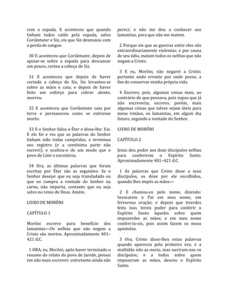 com  a  espada.  E  aconteceu  que  quando            pereci;  e  não  me  dou  a  conhecer  aos 
tinham  todos  caído  pela  espada,  salvo            lamanitas, para que não me matem.  
Coriântumr e Siz, eis que Siz desmaiou com             
a perda de sangue.                                      2 Porque eis que as guerras entre eles são 
                                                      extraordinariamente  violentas;  e  por  causa 
  30 E aconteceu que Coriântumr, depois de            de seu ódio, matam todos os nefitas que não 
apoiar‐se  sobre  a  espada  para  descansar          negam a Cristo.  
um pouco, cortou a cabeça de Siz.                      
                                                        3  E  eu,  Morôni,  não  negarei  a  Cristo; 
  31  E  aconteceu  que  depois  de  haver            portanto  ando  errante  por  onde  posso,  a 
cortado  a  cabeça  de  Siz,  Siz  levantou‐se        fim de conservar minha própria vida.  
sobre  as  mãos  e  caiu;  e  depois  de  haver        
feito  um  esforço  para  cobrar  alento,               4  Escrevo,  pois,  algumas  coisas  mais,  ao 
morreu.                                               contrário do que pensava, pois supus que já 
                                                      não  escreveria;  escrevo,  porém,  mais 
  32  E  aconteceu  que  Coriântumr  caiu  por        algumas  coisas  que  talvez  sejam  úteis  para 
terra  e  permaneceu  como  se  estivesse             meus  irmãos,  os  lamanitas,  em  algum  dia 
morto.                                                futuro, segundo a vontade do Senhor.  
                                                       
  33 E o Senhor falou a Éter e disse‐lhe: Vai.        LIVRO DE MORÔNI  
E  ele  foi  e  viu  que  as  palavras  do  Senhor     
tinham  sido  todas  cumpridas;  e  terminou          CAPÍTULO 2  
seu  registro  (e  a  centésima  parte  não            
escrevi);  e  ocultou‐o  de  um  modo  que  o         Jesus deu poder aos doze discípulos nefitas 
povo de Lími o encontrou.                             para  conferirem  o  Espírito  Santo. 
                                                      Aproximadamente 401–421 d.C.  
  34  Ora,  as  últimas  palavras  que  foram          
escritas  por  Éter  são  as  seguintes:  Se  o         1  As  palavras  que  Cristo  disse  a  seus 
Senhor  desejar  que  eu  seja  transladado  ou       discípulos,  os  doze  por  ele  escolhidos, 
que  eu  cumpra  a  vontade  do  Senhor  na           quando lhes impôs as mãos—  
carne,  não  importa,  contanto  que  eu  seja         
salvo no reino de Deus. Amém.                           2  E  chamou‐os  pelo  nome,  dizendo: 
                                                      Invocareis  o  Pai  em  meu  nome,  em 
LIVRO DE MORÔNI                                       fervorosa  oração;  e  depois  que  tiverdes 
                                                      feito  isso,  tereis  poder  para  conferir  o 
CAPÍTULO 1                                            Espírito  Santo  àqueles  sobre  quem 
                                                      impuserdes  as  mãos;  e  em  meu  nome 
Morôni  escreve  para  benefício  dos                 conferi‐lo‐eis,  pois  assim  fazem  os  meus 
lamanitas—Os  nefitas  que  não  negam  a             apóstolos.  
Cristo  são  mortos.  Aproximadamente  401–            
421 d.C.                                                3  Ora,  Cristo  disse‐lhes  estas  palavras 
                                                      quando  apareceu  pela  primeira  vez;  e  a 
  1 ORA, eu, Morôni, após haver terminado o           multidão não as ouviu, mas ouviram‐nas os 
resumo do relato do povo de Jarede, pensei            discípulos;  e  a  todos  sobre  quem 
em não mais escrever; entretanto ainda não            impuseram  as  mãos,  desceu  o  Espírito 
                                                      Santo.  
 