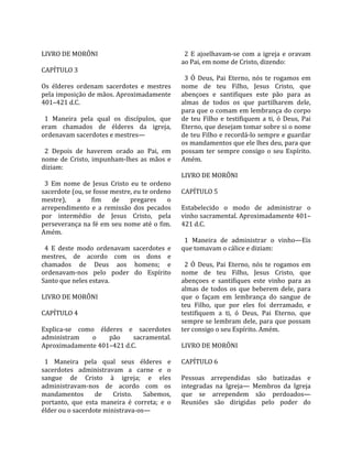                                                      
LIVRO DE MORÔNI                                       2  E  ajoelhavam‐se  com  a  igreja  e  oravam 
                                                    ao Pai, em nome de Cristo, dizendo:  
CAPÍTULO 3                                           
                                                      3  Ó  Deus,  Pai  Eterno,  nós  te  rogamos  em 
Os  élderes  ordenam  sacerdotes  e  mestres        nome  de  teu  Filho,  Jesus  Cristo,  que 
pela imposição de mãos. Aproximadamente             abençoes  e  santifiques  este  pão  para  as 
401–421 d.C.                                        almas  de  todos  os  que  partilharem  dele, 
                                                    para que o comam em lembrança do corpo 
  1  Maneira  pela  qual  os  discípulos,  que      de  teu  Filho  e  testifiquem  a  ti,  ó  Deus,  Pai 
eram  chamados  de  élderes  da  igreja,            Eterno, que desejam tomar sobre si o nome 
ordenavam sacerdotes e mestres—                     de teu Filho e recordá‐lo sempre e guardar 
                                                    os mandamentos que ele lhes deu, para que 
  2  Depois  de  haverem  orado  ao  Pai,  em       possam  ter  sempre  consigo  o  seu  Espírito. 
nome  de  Cristo,  impunham‐lhes  as  mãos  e       Amém.  
diziam:                                              
                                                    LIVRO DE MORÔNI  
  3  Em  nome  de  Jesus  Cristo  eu  te  ordeno     
sacerdote (ou, se fosse mestre, eu te ordeno        CAPÍTULO 5  
mestre),  a  fim  de  pregares  o                    
arrependimento  e  a  remissão  dos  pecados        Estabelecido  o  modo  de  administrar  o 
por  intermédio  de  Jesus  Cristo,  pela           vinho sacramental. Aproximadamente 401–
perseverança na fé em seu nome até o fim.           421 d.C.  
Amém.                                                
                                                      1  Maneira  de  administrar  o  vinho—Eis 
  4  E  deste  modo  ordenavam  sacerdotes  e       que tomavam o cálice e diziam:  
mestres,  de  acordo  com  os  dons  e               
chamados  de  Deus  aos  homens;  e                   2  Ó  Deus,  Pai  Eterno,  nós  te  rogamos  em 
ordenavam‐nos  pelo  poder  do  Espírito            nome  de  teu  Filho,  Jesus  Cristo,  que 
Santo que neles estava.                             abençoes  e  santifiques  este  vinho  para  as 
                                                    almas  de  todos  os  que  beberem  dele,  para 
LIVRO DE MORÔNI                                     que  o  façam  em  lembrança  do  sangue  de 
                                                    teu  Filho,  que  por  eles  foi  derramado,  e 
CAPÍTULO 4                                          testifiquem  a  ti,  ó  Deus,  Pai  Eterno,  que 
                                                    sempre  se  lembram  dele,  para  que  possam 
Explica‐se  como  élderes  e  sacerdotes            ter consigo o seu Espírito. Amém.  
administram        o     pão       sacramental.      
Aproximadamente 401–421 d.C.                        LIVRO DE MORÔNI  
                                                     
  1  Maneira  pela  qual  seus  élderes  e          CAPÍTULO 6  
sacerdotes  administravam  a  carne  e  o            
sangue  de  Cristo  à  igreja;  e  eles             Pessoas  arrependidas  são  batizadas  e 
administravam‐nos  de  acordo  com  os              integradas  na  Igreja—  Membros  da  Igreja 
mandamentos  de  Cristo.  Sabemos,                  que  se  arrependem  são  perdoados—
portanto,  que  esta  maneira  é  correta;  e  o    Reuniões  são  dirigidas  pelo  poder  do 
élder ou o sacerdote ministrava‐os—  
 