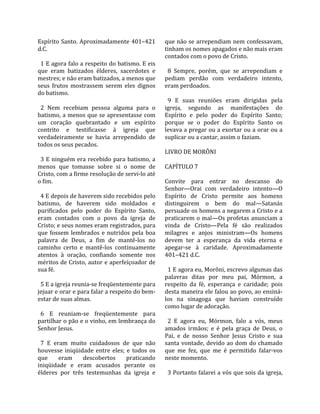 Espírito  Santo.  Aproximadamente  401–421          que não se arrependiam nem confessavam, 
d.C.                                                tinham os nomes apagados e não mais eram 
                                                    contados com o povo de Cristo.  
  1 E agora falo a respeito do batismo. E eis        
que  eram  batizados  élderes,  sacerdotes  e         8  Sempre,  porém,  que  se  arrependiam  e 
mestres; e não eram batizados, a menos que          pediam  perdão  com  verdadeiro  intento, 
seus  frutos  mostrassem  serem  eles  dignos       eram perdoados.  
do batismo.                                          
                                                      9  E  suas  reuniões  eram  dirigidas  pela 
  2  Nem  recebiam  pessoa  alguma  para  o         igreja,  segundo  as  manifestações  do 
batismo, a menos que se apresentasse com            Espírito  e  pelo  poder  do  Espírito  Santo; 
um  coração  quebrantado  e  um  espírito           porque  se  o  poder  do  Espírito  Santo  os 
contrito  e  testificasse  à  igreja  que           levava a pregar ou a exortar ou a orar ou a 
verdadeiramente  se  havia  arrependido  de         suplicar ou a cantar, assim o faziam.  
todos os seus pecados.                               
                                                    LIVRO DE MORÔNI  
  3 E ninguém era recebido para batismo, a           
menos  que  tomasse  sobre  si  o  nome  de         CAPÍTULO 7  
Cristo, com a firme resolução de servi‐lo até        
o fim.                                              Convite  para  entrar  no  descanso  do 
                                                    Senhor—Orai  com  verdadeiro  intento—O 
  4 E depois de haverem sido recebidos pelo         Espírito  de  Cristo  permite  aos  homens 
batismo,  de  haverem  sido  moldados  e            distinguirem  o  bem  do  mal—Satanás 
purificados  pelo  poder  do  Espírito  Santo,      persuade os homens a negarem a Cristo e a 
eram  contados  com  o  povo  da  igreja  de        praticarem o mal—Os profetas anunciam a 
Cristo; e seus nomes eram registrados, para         vinda  de  Cristo—Pela  fé  são  realizados 
que  fossem  lembrados  e  nutridos  pela  boa      milagres  e  anjos  ministram—Os  homens 
palavra  de  Deus,  a  fim  de  mantê‐los  no       devem  ter  a  esperança  da  vida  eterna  e 
caminho  certo  e  mantê‐los  continuamente         apegar‐se  à  caridade.  Aproximadamente 
atentos  à  oração,  confiando  somente  nos        401–421 d.C.  
méritos de Cristo, autor e aperfeiçoador de          
sua fé.                                               1 E agora eu, Morôni, escrevo algumas das 
                                                    palavras  ditas  por  meu  pai,  Mórmon,  a 
  5 E a igreja reunia‐se freqüentemente para        respeito  da  fé,  esperança  e  caridade;  pois 
jejuar e orar e para falar a respeito do bem‐       desta maneira ele falou ao povo, ao ensiná‐
estar de suas almas.                                los  na  sinagoga  que  haviam  construído 
                                                    como lugar de adoração.  
  6  E  reuniam‐se  freqüentemente  para             
partilhar o pão e o vinho, em lembrança do            2  E  agora  eu,  Mórmon,  falo  a  vós,  meus 
Senhor Jesus.                                       amados  irmãos;  e  é  pela  graça  de  Deus,  o 
                                                    Pai,  e  de  nosso  Senhor  Jesus  Cristo  e  sua 
  7  E  eram  muito  cuidadosos  de  que  não       santa  vontade,  devido  ao  dom  do  chamado 
houvesse  iniqüidade  entre  eles;  e  todos  os    que  me  fez,  que  me  é  permitido  falar‐vos 
que  eram  descobertos  praticando                  neste momento.  
iniqüidade  e  eram  acusados  perante  os           
élderes  por  três  testemunhas  da  igreja  e        3 Portanto falarei a vós que sois da igreja, 
 