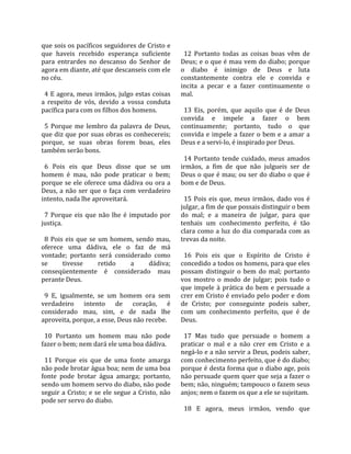 que sois os pacíficos seguidores de Cristo e          
que  haveis  recebido  esperança  suficiente           12  Portanto  todas  as  coisas  boas  vêm  de 
para  entrardes  no  descanso  do  Senhor  de        Deus; e o que é mau vem do diabo; porque 
agora em diante, até que descanseis com ele          o  diabo  é  inimigo  de  Deus  e  luta 
no céu.                                              constantemente  contra  ele  e  convida  e 
                                                     incita  a  pecar  e  a  fazer  continuamente  o 
  4 E agora, meus irmãos, julgo estas coisas         mal.  
a  respeito  de  vós,  devido  a  vossa  conduta      
pacífica para com os filhos dos homens.                13  Eis,  porém,  que  aquilo  que  é  de  Deus 
                                                     convida  e  impele  a  fazer  o  bem 
  5  Porque  me  lembro  da  palavra  de  Deus,      continuamente;  portanto,  tudo  o  que 
que diz que por suas obras os conhecereis;           convida  e  impele  a  fazer  o  bem  e  a  amar  a 
porque,  se  suas  obras  forem  boas,  eles         Deus e a servi‐lo, é inspirado por Deus.  
também serão bons.                                    
                                                       14  Portanto  tende  cuidado,  meus  amados 
  6  Pois  eis  que  Deus  disse  que  se  um        irmãos,  a  fim  de  que  não  julgueis  ser  de 
homem  é  mau,  não  pode  praticar  o  bem;         Deus o que é mau; ou ser do diabo o que é 
porque  se  ele  oferece  uma  dádiva  ou  ora  a    bom e de Deus.  
Deus,  a  não  ser  que  o  faça  com  verdadeiro     
intento, nada lhe aproveitará.                         15  Pois  eis  que,  meus  irmãos,  dado  vos  é 
                                                     julgar, a fim de que possais distinguir o bem 
  7  Porque  eis  que  não  lhe  é  imputado  por    do  mal;  e  a  maneira  de  julgar,  para  que 
justiça.                                             tenhais  um  conhecimento  perfeito,  é  tão 
                                                     clara  como  a  luz  do  dia  comparada  com  as 
  8  Pois  eis  que  se  um  homem,  sendo  mau,     trevas da noite.  
oferece  uma  dádiva,  ele  o  faz  de  má            
vontade;  portanto  será  considerado  como            16  Pois  eis  que  o  Espírito  de  Cristo  é 
se        tivesse        retido      a    dádiva;    concedido a todos os homens, para que eles 
conseqüentemente  é  considerado  mau                possam  distinguir  o  bem  do  mal;  portanto 
perante Deus.                                        vos  mostro  o  modo  de  julgar;  pois  tudo  o 
                                                     que  impele  à  prática  do  bem  e  persuade  a 
  9  E,  igualmente,  se  um  homem  ora  sem        crer em Cristo é enviado pelo poder e dom 
verdadeiro  intento  de  coração,  é                 de  Cristo;  por  conseguinte  podeis  saber, 
considerado  mau,  sim,  e  de  nada  lhe            com  um  conhecimento  perfeito,  que  é  de 
aproveita, porque, a esse, Deus não recebe.          Deus.  
                                                      
  10  Portanto  um  homem  mau  não  pode              17  Mas  tudo  que  persuade  o  homem  a 
fazer o bem; nem dará ele uma boa dádiva.            praticar  o  mal  e  a  não  crer  em  Cristo  e  a 
                                                     negá‐lo e a não servir a Deus, podeis saber, 
  11  Porque  eis  que  de  uma  fonte  amarga       com conhecimento perfeito, que é do diabo; 
não pode brotar água boa; nem de uma boa             porque é desta forma que o diabo age, pois 
fonte  pode  brotar  água  amarga;  portanto,        não persuade quem quer que seja a fazer o 
sendo um homem servo do diabo, não pode              bem; não, ninguém; tampouco o fazem seus 
seguir a Cristo; e se ele segue a Cristo, não        anjos; nem o fazem os que a ele se sujeitam.  
pode ser servo do diabo.                              
                                                       18  E  agora,  meus  irmãos,  vendo  que 
 