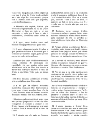 conheceis  a  luz  pela  qual  podeis  julgar,  luz    também foram salvos pela fé em seu nome; 
essa  que  é  a  luz  de  Cristo,  tende  cuidado      e pela fé tornam‐se os filhos de Deus. E tão 
para  não  julgardes  erradamente;  porque             certo  como  Cristo  vive,  falou  ele  a  nossos 
com  o  mesmo  juízo  com  que  julgardes,             pais,  dizendo:  Tudo  o  que  for  bom,  se 
sereis também julgados.                                pedirdes  ao  Pai  em  meu  nome,  com  fé  e 
                                                       crendo  que  recebereis,  eis  que  vos  será 
  19  Portanto  vos  suplico,  irmãos,  que            concedido.  
procureis  diligentemente,  na  luz  de  Cristo,        
diferenciar  o  bem  do  mal;  e  se  vos                27  Portanto,  meus  amados  irmãos, 
apegardes  a  tudo  que  é  bom  e  não  o             cessaram  os  milagres  porque  Cristo  subiu 
condenardes,  certamente  sereis  filhos  de           aos céus e sentou‐se à mão direita de Deus 
Cristo.                                                para  reclamar  do  Pai  os  direitos  de 
                                                       misericórdia  que  tem  sobre  os  filhos  dos 
  20  E  agora,  meus  irmãos,  como  será             homens?  
possível vos apegardes a tudo que é bom?                
                                                         28  Porque  satisfez  às  exigências  da  lei  e 
  21  E  agora  chegamos  àquela  fé  sobre  a         reivindica todos os que nele têm fé; e os que 
qual  prometi  falar‐vos;  e  dir‐vos‐ei  qual  o      nele  têm  fé  se  apegarão  a  tudo  que  é  bom; 
caminho  que  devereis  seguir,  para  que  vos        portanto  ele  advoga  a  causa  dos  filhos  dos 
apegueis a todas as coisas boas.                       homens; e ele habita eternamente nos céus.  
                                                        
  22 Pois eis que Deus, conhecendo todas as              29  E  por  ter  ele  feito  isto,  meus  amados 
coisas,  existindo  de  eternidade  em                 irmãos,  cessaram  os  milagres?  Eis  que  vos 
eternidade,  eis  que  enviou  anjos  para             digo  que  não;  tampouco  os  anjos  cessaram 
ministrarem  entre  os  filhos  dos  homens  e         de ministrar entre os filhos dos homens.  
darem‐lhes  instruções  relativas  à  vinda  de         
Cristo;  e  em  Cristo  virão  todas  as  coisas         30  Pois  eis  que  a  ele  estão  sujeitos,  para 
boas.                                                  ministrarem  de  acordo  com  a  palavra  de 
                                                       sua  ordem,  manifestando‐se  aos  que  têm 
  23  E  Deus  declarou  também  aos  profetas,        uma fé vigorosa e uma mente firme em toda 
pela própria boca, que Cristo viria.                   forma de santidade.  
                                                        
  24  E  eis  que,  de  diversas  maneiras,              31 E o ofício de seu ministério é chamar os 
manifestou coisas aos filhos dos homens; e             homens  ao  arrependimento  e  cumprir  e 
eram  boas;  e  todas  as  coisas  boas  vêm  de       realizar a obra dos convênios que o Pai fez 
Cristo;  de  outro  modo  os  homens  estariam         com  os  filhos  dos  homens,  a  fim  de 
decaídos e nada de bom lhes poderia advir.             preparar  o  caminho  entre  os  filhos  dos 
                                                       homens, declarando a palavra de Cristo aos 
  25 Portanto, pelo ministério de anjos e por          vasos escolhidos do Senhor, para que dêem 
toda palavra que procedia da boca de Deus,             testemunho dele.  
começaram  os  homens  a  exercer  fé  em               
Cristo; e assim, pela fé, apegaram‐se a todas            32  E  assim  fazendo,  o  Senhor  Deus 
as  coisas  boas;  e  assim  foi  até  a  vinda  de    prepara  o  caminho  para  que  o  resto  dos 
Cristo.                                                homens tenham fé em Cristo, a fim de que o 
                                                       Espírito Santo tenha lugar no coração deles 
  26  E  depois  que  ele  veio,  os  homens           segundo  seu  poder;  e  desta  maneira 
 