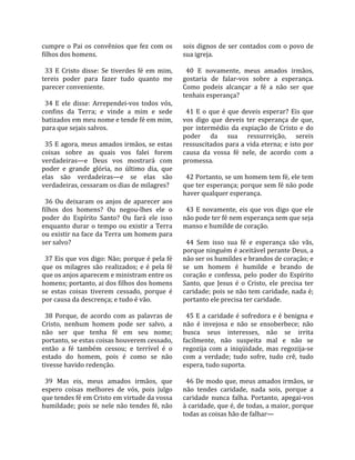 cumpre  o  Pai  os  convênios  que  fez  com  os       sois dignos de ser contados com o povo de 
filhos dos homens.                                     sua igreja.  
                                                        
  33  E  Cristo  disse:  Se  tiverdes  fé  em  mim,      40  E  novamente,  meus  amados  irmãos, 
tereis  poder  para  fazer  tudo  quanto  me           gostaria  de  falar‐vos  sobre  a  esperança. 
parecer conveniente.                                   Como  podeis  alcançar  a  fé  a  não  ser  que 
                                                       tenhais esperança?  
  34  E  ele  disse:  Arrependei‐vos  todos  vós,       
confins  da  Terra;  e  vinde  a  mim  e  sede           41  E  o  que  é  que  deveis  esperar?  Eis  que 
batizados em meu nome e tende fé em mim,               vos  digo  que  deveis  ter  esperança  de  que, 
para que sejais salvos.                                por  intermédio  da  expiação  de  Cristo  e  do 
                                                       poder  da  sua  ressurreição,  sereis 
  35 E agora, meus amados irmãos, se estas             ressuscitados para a vida eterna; e isto por 
coisas  sobre  as  quais  vos  falei  forem            causa  da  vossa  fé  nele,  de  acordo  com  a 
verdadeiras—e  Deus  vos  mostrará  com                promessa.  
poder  e  grande  glória,  no  último  dia,  que        
elas  são  verdadeiras—e  se  elas  são                  42 Portanto, se um homem tem fé, ele tem 
verdadeiras, cessaram os dias de milagres?             que ter esperança; porque sem fé não pode 
                                                       haver qualquer esperança.  
  36  Ou  deixaram  os  anjos  de  aparecer  aos        
filhos  dos  homens?  Ou  negou‐lhes  ele  o             43  E  novamente,  eis  que  vos  digo  que  ele 
poder  do  Espírito  Santo?  Ou  fará  ele  isso       não pode ter fé nem esperança sem que seja 
enquanto  durar  o  tempo  ou  existir  a  Terra       manso e humilde de coração.  
ou existir na face da Terra um homem para               
ser salvo?                                               44  Sem  isso  sua  fé  e  esperança  são  vãs, 
                                                       porque ninguém é aceitável perante Deus, a 
  37 Eis que vos digo: Não; porque é pela fé           não ser os humildes e brandos de coração; e 
que  os  milagres  são  realizados;  e  é  pela  fé    se  um  homem  é  humilde  e  brando  de 
que os anjos aparecem e ministram entre os             coração  e  confessa,  pelo  poder  do  Espírito 
homens; portanto, ai dos filhos dos homens             Santo,  que  Jesus  é  o  Cristo,  ele  precisa  ter 
se  estas  coisas  tiverem  cessado,  porque  é        caridade; pois se não tem caridade, nada é; 
por causa da descrença; e tudo é vão.                  portanto ele precisa ter caridade.  
                                                        
  38  Porque,  de  acordo  com  as  palavras  de         45  E  a  caridade  é  sofredora  e  é  benigna  e 
Cristo,  nenhum  homem  pode  ser  salvo,  a           não  é  invejosa  e  não  se  ensoberbece;  não 
não  ser  que  tenha  fé  em  seu  nome;               busca  seus  interesses,  não  se  irrita 
portanto, se estas coisas houverem cessado,            facilmente,  não  suspeita  mal  e  não  se 
então  a  fé  também  cessou;  e  terrível  é  o       regozija  com  a  iniqüidade,  mas  regozija‐se 
estado  do  homem,  pois  é  como  se  não             com  a  verdade;  tudo  sofre,  tudo  crê,  tudo 
tivesse havido redenção.                               espera, tudo suporta.  
                                                        
  39  Mas  eis,  meus  amados  irmãos,  que              46 De modo que, meus amados irmãos, se 
espero  coisas  melhores  de  vós,  pois  julgo        não  tendes  caridade,  nada  sois,  porque  a 
que tendes fé em Cristo em virtude da vossa            caridade  nunca  falha.  Portanto,  apegai‐vos 
humildade;  pois  se  nele  não  tendes  fé,  não      à caridade, que é, de todas, a maior, porque 
                                                       todas as coisas hão de falhar—  
 