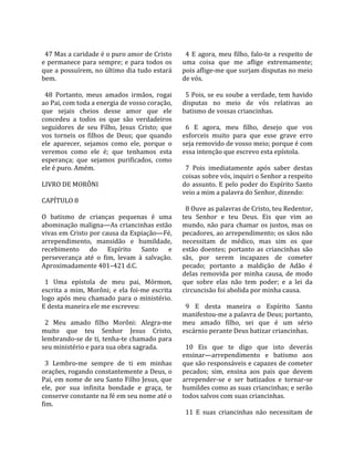                                                        
  47 Mas a caridade é o puro amor de Cristo             4  E  agora,  meu  filho,  falo‐te  a  respeito  de 
e  permanece  para  sempre;  e  para  todos  os       uma  coisa  que  me  aflige  extremamente; 
que a possuírem, no último dia tudo estará            pois aflige‐me que surjam disputas no meio 
bem.                                                  de vós.  
                                                       
  48  Portanto,  meus  amados  irmãos,  rogai           5 Pois, se eu soube a verdade, tem havido 
ao Pai, com toda a energia de vosso coração,          disputas  no  meio  de  vós  relativas  ao 
que  sejais  cheios  desse  amor  que  ele            batismo de vossas criancinhas.  
concedeu  a  todos  os  que  são  verdadeiros          
seguidores  de  seu  Filho,  Jesus  Cristo;  que        6  E  agora,  meu  filho,  desejo  que  vos 
vos  torneis  os  filhos  de  Deus;  que  quando      esforceis  muito  para  que  esse  grave  erro 
ele  aparecer,  sejamos  como  ele,  porque  o        seja removido de vosso meio; porque é com 
veremos  como  ele  é;  que  tenhamos  esta           essa intenção que escrevo esta epístola.  
esperança;  que  sejamos  purificados,  como           
ele é puro. Amém.                                       7  Pois  imediatamente  após  saber  destas 
                                                      coisas sobre vós, inquiri o Senhor a respeito 
LIVRO DE MORÔNI                                       do  assunto.  E  pelo  poder  do  Espírito  Santo 
                                                      veio a mim a palavra do Senhor, dizendo:  
CAPÍTULO 8                                             
                                                        8 Ouve as palavras de Cristo, teu Redentor, 
O  batismo  de  crianças  pequenas  é  uma            teu  Senhor  e  teu  Deus.  Eis  que  vim  ao 
abominação maligna—As criancinhas estão               mundo,  não  para  chamar  os  justos,  mas  os 
vivas em Cristo por causa da Expiação—Fé,             pecadores, ao arrependimento; os sãos não 
arrependimento,  mansidão  e  humildade,              necessitam  de  médico,  mas  sim  os  que 
recebimento  do  Espírito  Santo  e                   estão  doentes;  portanto  as  criancinhas  são 
perseverança  até  o  fim,  levam  à  salvação.       sãs,  por  serem  incapazes  de  cometer 
Aproximadamente 401–421 d.C.                          pecado;  portanto  a  maldição  de  Adão  é 
                                                      delas  removida  por  minha  causa,  de  modo 
  1  Uma  epístola  de  meu  pai,  Mórmon,            que  sobre  elas  não  tem  poder;  e  a  lei  da 
escrita  a  mim,  Morôni;  e  ela  foi‐me  escrita    circuncisão foi abolida por minha causa.  
logo  após  meu  chamado  para  o  ministério.         
E desta maneira ele me escreveu:                        9  E  desta  maneira  o  Espírito  Santo 
                                                      manifestou‐me a palavra de Deus; portanto, 
  2  Meu  amado  filho  Morôni:  Alegra‐me            meu  amado  filho,  sei  que  é  um  sério 
muito  que  teu  Senhor  Jesus  Cristo,               escárnio perante Deus batizar criancinhas.  
lembrando‐se de ti, tenha‐te chamado para              
seu ministério e para sua obra sagrada.                 10  Eis  que  te  digo  que  isto  deverás 
                                                      ensinar—arrependimento  e  batismo  aos 
  3  Lembro‐me  sempre  de  ti  em  minhas            que são responsáveis e capazes de cometer 
orações, rogando constantemente a Deus, o             pecados;  sim,  ensina  aos  pais  que  devem 
Pai, em nome de seu Santo Filho Jesus, que            arrepender‐se  e  ser  batizados  e  tornar‐se 
ele,  por  sua  infinita  bondade  e  graça,  te      humildes como as suas criancinhas; e serão 
conserve constante na fé em seu nome até o            todos salvos com suas criancinhas.  
fim.                                                   
                                                        11  E  suas  criancinhas  não  necessitam  de 
 
