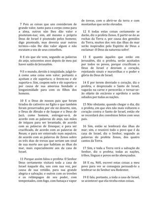                                                       de  trevas,  com  o  abrir‐se  da  terra  e  com 
  7  Pois  as  coisas  que  uns  consideram  de       montanhas que serão elevadas.  
grande valor, tanto para o corpo como para             
a  alma,  outros  não  lhes  dão  valor  e              12  E  todas  estas  coisas  certamente  se 
pisoteiam‐nas;  sim,  até  mesmo  o  próprio          darão, diz o profeta Zenos. E partir‐se‐ão as 
Deus  de  Israel  é  pisoteado  pelos  homens;        rochas  da  Terra  e,  por  causa  dos  gemidos 
digo  pisoteado,  mas  deveria  usar  outros          da  Terra,  muitos  dos  reis  das  ilhas  do  mar 
termos—não  lhe  dão  valor  algum  e  não            serão  inspirados  pelo  Espírito  de  Deus  a 
escutam a voz de seus conselhos.                      exclamar: O Deus da natureza sofre!  
                                                       
  8  E  eis  que  ele  vem,  segundo  as  palavras      13  E  quanto  àqueles  que  estão  em 
do anjo, seiscentos anos depois de meu pai            Jerusalém,  diz  o  profeta,  serão  açoitados 
haver saído de Jerusalém.                             por  todos  os  povos,  porque  crucificam  o 
                                                      Deus  de  Israel  e  desviam  o  coração, 
  9 E o mundo, devido à iniqüidade, julgá‐lo‐         rejeitando  sinais  e  maravilhas  e  o  poder  e 
á  como  uma  coisa  sem  valor;  portanto  o         glória do Deus de Israel.  
açoitam  e  ele  suporta‐o;  e  ferem‐no  e  ele       
suporta‐o. Sim, cospem nele e ele suporta‐o             14  E  por  terem  desviado  o  coração,  diz  o 
por  causa  de  sua  amorosa  bondade  e              profeta,  e  desprezado  o  Santo  de  Israel, 
longanimidade  para  com  os  filhos  dos             vagarão  na  carne  e  perecerão;  e  tornar‐se‐
homens.                                               ão  objeto  de  escárnio  e  opróbrio  e  serão 
                                                      odiados por todas as nações.  
  10  E  o  Deus  de  nossos  pais  que  foram         
tirados do cativeiro no Egito e que também              15 Não obstante, quando chegar o dia, diz 
foram preservados por ele no deserto, sim,            o profeta, em que eles não mais voltarem o 
o  Deus  de  Abraão  e  de  Isaque  e  o  Deus  de    coração  contra  o  Santo  de  Israel,  então  ele 
Jacó,  como  homem,  entregar‐se‐á,  de               se recordará dos convênios feitos com seus 
acordo  com  as  palavras  do  anjo,  nas  mãos       pais.  
de  iníquos  para  ser  levantado,  de  acordo         
com  as  palavras  de  Zenoque;  e  para  ser           16  Sim,  então  se  lembrará  das  ilhas  do 
crucificado,  de  acordo  com  as  palavras  de       mar;  sim,  e  reunirei  todo  o  povo  que  é  da 
Neum;  e  para  ser  enterrado  num  sepulcro,        casa  de  Israel,  diz  o  Senhor,  segundo  as 
de  acordo  com  as  palavras  de  Zenos  sobre       palavras  do  profeta  Zenos,  dos  quatro 
os  três  dias  de  trevas  que  seriam  um  sinal    cantos da Terra.  
de  sua  morte  aos  que  habitam  as  ilhas  do       
mar,  mais  especialmente  aos  da  casa  de            17  Sim,  e  toda  a  Terra  verá  a  salvação  do 
Israel.                                               Senhor,  diz  o  profeta;  todas  as  nações, 
                                                      tribos, línguas e povos serão abençoados.  
  11 Porque assim falou o profeta: O Senhor            
Deus  certamente  visitará  toda  a  casa  de           18  E  eu,  Néfi,  escrevi  estas  coisas  a  meu 
Israel  naquele  dia,  uns  com  sua  voz,  por       povo  para  ver  se  conseguia  persuadi‐lo  a 
causa  de  sua  retidão,  para  sua  grande           lembrar‐se do Senhor seu Redentor.  
alegria e salvação; e outros com os trovões            
e  os  relâmpagos  de  seu  poder,  com                 19 E falo, portanto, a toda a casa de Israel, 
tempestades, com fogo, com fumaça e vapor             se acontecer que ela receba estas coisas.  
 