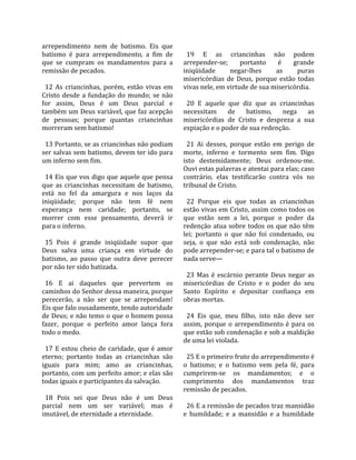 arrependimento  nem  de  batismo.  Eis  que            
batismo  é  para  arrependimento,  a  fim  de           19  E  as  criancinhas  não  podem 
que  se  cumpram  os  mandamentos  para  a            arrepender‐se;  portanto  é  grande 
remissão de pecados.                                  iniqüidade         negar‐lhes        as     puras 
                                                      misericórdias  de  Deus,  porque  estão  todas 
  12  As  criancinhas,  porém,  estão  vivas  em      vivas nele, em virtude de sua misericórdia.  
Cristo  desde  a  fundação  do  mundo;  se  não        
for  assim,  Deus  é  um  Deus  parcial  e              20  E  aquele  que  diz  que  as  criancinhas 
também um Deus variável, que faz acepção              necessitam  de  batismo,  nega  as 
de  pessoas;  porque  quantas  criancinhas            misericórdias  de  Cristo  e  despreza  a  sua 
morreram sem batismo!                                 expiação e o poder de sua redenção.  
                                                       
  13 Portanto, se as criancinhas não podiam             21  Ai  desses,  porque  estão  em  perigo  de 
ser salvas sem batismo, devem ter ido para            morte,  inferno  e  tormento  sem  fim.  Digo 
um inferno sem fim.                                   isto  destemidamente;  Deus  ordenou‐me. 
                                                      Ouvi estas palavras e atentai para elas; caso 
  14 Eis que vos digo que aquele que pensa            contrário,  elas  testificarão  contra  vós  no 
que  as  criancinhas  necessitam  de  batismo,        tribunal de Cristo.  
está  no  fel  da  amargura  e  nos  laços  da         
iniqüidade;  porque  não  tem  fé  nem                  22  Porque  eis  que  todas  as  criancinhas 
esperança  nem  caridade;  portanto,  se              estão vivas em Cristo, assim como todos os 
morrer  com  esse  pensamento,  deverá  ir            que  estão  sem  a  lei,  porque  o  poder  da 
para o inferno.                                       redenção  atua  sobre  todos  os  que  não  têm 
                                                      lei;  portanto  o  que  não  foi  condenado,  ou 
  15  Pois  é  grande  iniqüidade  supor  que         seja,  o  que  não  está  sob  condenação,  não 
Deus  salva  uma  criança  em  virtude  do            pode arrepender‐se; e para tal o batismo de 
batismo,  ao  passo  que  outra  deve  perecer        nada serve—  
por não ter sido batizada.                             
                                                        23  Mas  é  escárnio  perante  Deus  negar  as 
  16  E  ai  daqueles  que  pervertem  os             misericórdias  de  Cristo  e  o  poder  do  seu 
caminhos do Senhor dessa maneira, porque              Santo  Espírito  e  depositar  confiança  em 
perecerão,  a  não  ser  que  se  arrependam!         obras mortas.  
Eis que falo ousadamente, tendo autoridade             
de Deus; e não temo o que o homem possa                 24  Eis  que,  meu  filho,  isto  não  deve  ser 
fazer,  porque  o  perfeito  amor  lança  fora        assim,  porque  o  arrependimento  é  para  os 
todo o medo.                                          que estão sob condenação e sob a maldição 
                                                      de uma lei violada.  
  17  E  estou  cheio  de  caridade,  que  é  amor     
eterno;  portanto  todas  as  criancinhas  são          25 E o primeiro fruto do arrependimento é 
iguais  para  mim;  amo  as  criancinhas,             o  batismo;  e  o  batismo  vem  pela  fé,  para 
portanto, com um perfeito amor; e elas são            cumprirem‐se  os  mandamentos;  e  o 
todas iguais e participantes da salvação.             cumprimento  dos  mandamentos  traz 
                                                      remissão de pecados.  
  18  Pois  sei  que  Deus  não  é  um  Deus           
parcial  nem  um  ser  variável;  mas  é                26 E a remissão de pecados traz mansidão 
imutável, de eternidade a eternidade.                 e  humildade;  e  a  mansidão  e  a  humildade 
 