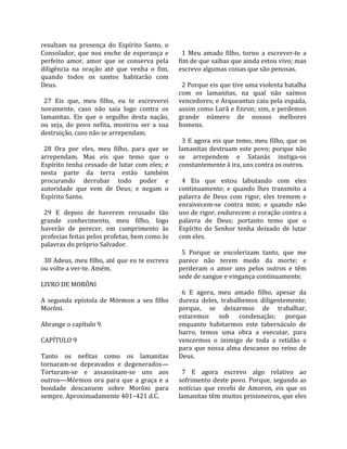 resultam  na  presença  do  Espírito  Santo,  o        
Consolador,  que  nos  enche  de  esperança  e          1  Meu  amado  filho,  torno  a  escrever‐te  a 
perfeito  amor,  amor  que  se  conserva  pela        fim de que saibas que ainda estou vivo; mas 
diligência  na  oração  até  que  venha  o  fim,      escrevo algumas coisas que são penosas.  
quando  todos  os  santos  habitarão  com              
Deus.                                                   2 Porque eis que tive uma violenta batalha 
                                                      com  os  lamanitas,  na  qual  não  saímos 
  27  Eis  que,  meu  filho,  eu  te  escreverei      vencedores; e Arqueantus caiu pela espada, 
novamente,  caso  não  saia  logo  contra  os         assim como Lurã e Enron; sim, e perdemos 
lamanitas.  Eis  que  o  orgulho  desta  nação,       grande  número  de  nossos  melhores 
ou  seja,  do  povo  nefita,  mostrou  ser  a  sua    homens.  
destruição, caso não se arrependam.                    
                                                        3  E  agora  eis  que  temo,  meu  filho,  que  os 
  28  Ora  por  eles,  meu  filho,  para  que  se     lamanitas  destruam  este  povo;  porque  não 
arrependam.  Mas  eis  que  temo  que  o              se  arrependem  e  Satanás  instiga‐os 
Espírito tenha cessado de lutar com eles; e           constantemente à ira, uns contra os outros.  
nesta  parte  da  terra  estão  também                 
procurando  derrubar  todo  poder  e                    4  Eis  que  estou  labutando  com  eles 
autoridade  que  vem  de  Deus;  e  negam  o          continuamente;  e  quando  lhes  transmito  a 
Espírito Santo.                                       palavra  de  Deus  com  rigor,  eles  tremem  e 
                                                      enraivecem‐se  contra  mim;  e  quando  não 
  29  E  depois  de  haverem  recusado  tão           uso de rigor, endurecem o coração contra a 
grande  conhecimento,  meu  filho,  logo              palavra  de  Deus;  portanto  temo  que  o 
haverão  de  perecer,  em  cumprimento  às            Espírito  do  Senhor  tenha  deixado  de  lutar 
profecias feitas pelos profetas, bem como às          com eles.  
palavras do próprio Salvador.                          
                                                        5  Porque  se  encolerizam  tanto,  que  me 
  30 Adeus, meu filho, até que eu te escreva          parece  não  terem  medo  da  morte;  e 
ou volte a ver‐te. Amém.                              perderam  o  amor  uns  pelos  outros  e  têm 
                                                      sede de sangue e vingança continuamente.  
LIVRO DE MORÔNI                                        
                                                        6  E  agora,  meu  amado  filho,  apesar  da 
A  segunda  epístola  de  Mórmon  a  seu  filho       dureza  deles,  trabalhemos  diligentemente; 
Morôni.                                               porque,  se  deixarmos  de  trabalhar, 
                                                      estaremos  sob  condenação;  porque 
Abrange o capítulo 9.                                 enquanto  habitarmos  este  tabernáculo  de 
                                                      barro,  temos  uma  obra  a  executar,  para 
CAPÍTULO 9                                            vencermos  o  inimigo  de  toda  a  retidão  e 
                                                      para  que  nossa  alma  descanse  no  reino  de 
Tanto  os  nefitas  como  os  lamanitas               Deus.  
tornaram‐se  depravados  e  degenerados—               
Torturam‐se  e  assassinam‐se  uns  aos                 7  E  agora  escrevo  algo  relativo  ao 
outros—Mórmon  ora  para  que  a  graça  e  a         sofrimento deste povo. Porque, segundo as 
bondade  descansem  sobre  Morôni  para               notícias  que  recebi  de  Amoron,  eis  que  os 
sempre. Aproximadamente 401–421 d.C.                  lamanitas têm muitos prisioneiros, que eles 
 