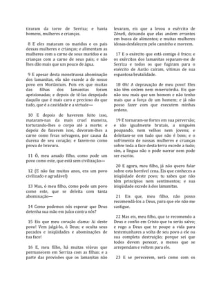 tiraram  da  torre  de  Serriza;  e  havia           levaram,  eis  que  a  levou  o  exército  de 
homens, mulheres e crianças.                         Zênefi,  deixando  que  elas  andem  errantes 
                                                     em  busca  de  alimentos;  e  muitas  mulheres 
  8  E  eles  mataram  os  maridos  e  os  pais      idosas desfalecem pelo caminho e morrem.  
dessas mulheres e crianças; e alimentam as            
mulheres com a carne de seus maridos e as              17 E o exército que está comigo é fraco; e 
crianças  com  a  carne  de  seus  pais;  e  não     os  exércitos  dos  lamanitas  separam‐me  de 
lhes dão mais que um pouco de água.                  Serriza  e  todos  os  que  fugiram  para  o 
                                                     exército  de  Aarão  caíram,  vítimas  de  sua 
  9  E  apesar  desta  monstruosa  abominação        espantosa brutalidade.  
dos  lamanitas,  ela  não  excede  a  de  nosso       
povo  em  Moriântum.  Pois  eis  que  muitas           18  Oh!  A  depravação  de  meu  povo!  Eles 
das  filhas  dos  lamanitas  foram                   não  têm  ordem  nem  misericórdia.  Eis  que 
aprisionadas;  e  depois  de  tê‐las  despojado      não  sou  mais  que  um  homem  e  não  tenho 
daquilo  que  é  mais  caro  e  precioso  do  que    mais  que  a  força  de  um  homem;  e  já  não 
tudo, que é a castidade e a virtude—                 posso  fazer  com  que  executem  minhas 
                                                     ordens.  
  10  E  depois  de  haverem  feito  isso,            
mataram‐nas  da  mais  cruel  maneira,                 19 E tornaram‐se fortes em sua perversão; 
torturando‐lhes  o  corpo  até  a  morte;  e         e  são  igualmente  brutais,  a  ninguém 
depois  de  fazerem  isso,  devoram‐lhes  a          poupando,  nem  velhos  nem  jovens;  e 
carne  como  feras  selvagens,  por  causa  da       deleitam‐se  em  tudo  que  não  é  bom;  e  o 
dureza  de  seu  coração;  e  fazem‐no  como         sofrimento  de  nossas  mulheres  e  crianças 
prova de bravura.                                    sobre toda a face desta terra excede a tudo; 
                                                     sim,  a  língua  não  o  pode  narrar  nem  pode 
  11  Ó,  meu  amado  filho,  como  pode  um         ser escrito.  
povo como este, que está sem civilização—             
                                                       20  E  agora,  meu  filho,  já  não  quero  falar 
  12  (E  não  faz  muitos  anos,  era  um  povo     sobre esta horrível cena. Eis que conheces a 
civilizado e agradável)                              iniqüidade  deste  povo;  tu  sabes  que  não 
                                                     têm  princípios  nem  sentimentos;  e  sua 
  13  Mas,  ó  meu  filho,  como  pode  um  povo     iniqüidade excede à dos lamanitas.  
como  este,  que  se  deleita  com  tanta             
abominação—                                            21  Eis  que,  meu  filho,  não  posso 
                                                     recomendá‐los a Deus, para que ele não me 
  14  Como  podemos  nós  esperar  que  Deus         castigue.  
detenha sua mão em juízo contra nós?                  
                                                       22 Mas eis, meu filho, que te recomendo a 
  15  Eis  que  meu  coração  clama:  Ai  deste      Deus e confio em Cristo que tu serás salvo; 
povo!  Vem  julgá‐lo,  ó  Deus;  e  oculta  seus     e  rogo  a  Deus  que  te  poupe  a  vida  para 
pecados  e  iniqüidades  e  abominações  de          testemunhares a volta de seu povo a ele ou 
tua face!                                            sua  completa  destruição;  porque  sei  que 
                                                     todos  devem  perecer,  a  menos  que  se 
  16  E,  meu  filho,  há  muitas  viúvas  que       arrependam e voltem para ele.  
permanecem  em  Serriza  com  as  filhas;  e  a       
parte  das  provisões  que  os  lamanitas  não         23  E  se  perecerem,  será  como  com  os 
 