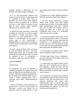 jareditas,  devido  à  obstinação  de  seus             anos desde que foi dado o sinal da vinda de 
corações, buscando sangue e vingança.                   Cristo.  
                                                         
  24  E  se  eles  perecerem,  sabemos  que               2 E depois de vos dizer algumas palavras a 
muitos de nossos irmãos se passaram para                título de exortação, selarei estes registros.  
os  lamanitas  e  muitos  mais  ainda  se                
passarão;  por  isso  escreve  mais  algumas              3  Eis  que  desejo  exortar‐vos,  quando 
coisas,  se  fores  poupado  e  se  eu  perecer         lerdes  estas  coisas,  caso  Deus  julgue 
sem  que  te  veja;  tenho  fé,  porém,  de  que        prudente que as leiais, a vos lembrardes de 
logo  te  verei,  porque  tenho  registros              quão  misericordioso  tem  sido  o  Senhor 
sagrados que te desejaria confiar.                      para  com  os  filhos  dos  homens,  desde  a 
                                                        criação  de  Adão  até  a  hora  em  que 
  25 Sê fiel em Cristo, meu filho; e oxalá não          receberdes  estas  coisas,  e  a  meditardes 
te  aflijam  as  coisas  que  te  escrevi,  a  ponto    sobre isto em vosso coração.  
de  causar‐te  a  morte,  mas  possa  Cristo             
animar‐te;  e  os  seus  sofrimentos  e  a  sua           4 E quando receberdes estas coisas, eu vos 
morte  e  a  manifestação  do  seu  corpo  a            exorto a perguntardes a Deus, o Pai Eterno, 
nossos  pais  e  sua  misericórdia  e                   em nome de Cristo, se estas coisas não são 
longanimidade e a esperança de sua glória e             verdadeiras;  e  se  perguntardes  com  um 
da  vida  eterna  permaneçam  em  tua  mente            coração  sincero  e  com  real  intenção,  tendo 
para sempre.                                            fé em Cristo, ele vos manifestará a verdade 
                                                        delas pelo poder do Espírito Santo.  
  26 E que a graça de Deus, o Pai, cujo trono            
se  acha  nas  alturas  dos  céus,  e  de  nosso          5  E  pelo  poder  do  Espírito  Santo  podeis 
Senhor  Jesus  Cristo,  que  se  assenta  à  mão        saber a verdade de todas as coisas.  
direita de seu poder até que todas as coisas             
se  sujeitem  a  ele,  te  acompanhe  e                   6 E tudo o que é bom, é justo e verdadeiro; 
permaneça contigo para sempre. Amém.                    portanto nada que é bom nega o Cristo, mas 
                                                        reconhece que ele é.  
LIVRO DE MORÔNI                                          
                                                          7  E  pelo  poder  do  Espírito  Santo  podeis 
CAPÍTULO 10                                             saber  que  ele  é;  portanto  eu  vos  exorto  a 
                                                        não  negardes  o  poder  de  Deus,  pois  ele 
O  testemunho  do  Livro  de  Mórmon  é                 opera  com  poder,  de  acordo  com  a  fé  dos 
recebido  pelo  poder  do  Espírito  Santo—Os           filhos dos homens, o mesmo hoje e amanhã 
dons do Espírito são concedidos aos fiéis—              e para sempre.  
Os  dons  espirituais  sempre  acompanham  a             
fé—As  palavras  de  Morôni  falam  do  pó—               8 E novamente vos exorto, meus irmãos, a 
Vinde  a  Cristo,  aperfeiçoai‐vos  nele  e             não negardes os dons de Deus, pois eles são 
santificai  vossa  alma.  Aproximadamente               muitos;  e  eles  vêm  do  mesmo  Deus.  E  de 
421 d.C.                                                diversas  maneiras  são  esses  dons 
                                                        administrados;  mas  é  o  mesmo  Deus  que 
  1  Agora  eu,  Morôni,  escrevo  algo  que  me        opera tudo em tudo; e eles são dados pelas 
parece  bom;  e  escrevo  a  meus  irmãos,  os          manifestações  do  Espírito  de  Deus  aos 
lamanitas;  e  quero  que  saibam  que  se              homens, para beneficiá‐los.  
passaram  mais  de  quatrocentos  e  vinte 
 