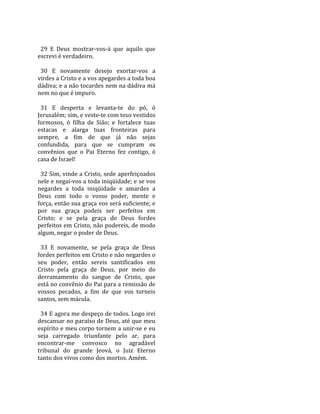  
  29  E  Deus  mostrar‐vos‐á  que  aquilo  que 
escrevi é verdadeiro.  
 
  30  E  novamente  desejo  exortar‐vos  a 
virdes a Cristo e a vos apegardes a toda boa 
dádiva; e a não tocardes nem na dádiva má 
nem no que é impuro.  
 
  31  E  desperta  e  levanta‐te  do  pó,  ó 
Jerusalém; sim, e veste‐te com teus vestidos 
formosos,  ó  filha  de  Sião;  e  fortalece  tuas 
estacas  e  alarga  tuas  fronteiras  para 
sempre,  a  fim  de  que  já  não  sejas 
confundida,  para  que  se  cumpram  os 
convênios  que  o  Pai  Eterno  fez  contigo,  ó 
casa de Israel!  
 
  32 Sim, vinde a Cristo, sede aperfeiçoados 
nele e negai‐vos a toda iniqüidade; e se vos 
negardes  a  toda  iniqüidade  e  amardes  a 
Deus  com  todo  o  vosso  poder,  mente  e 
força, então sua graça vos será suficiente; e 
por  sua  graça  podeis  ser  perfeitos  em 
Cristo;  e  se  pela  graça  de  Deus  fordes 
perfeitos em Cristo, não podereis, de modo 
algum, negar o poder de Deus.  
 
  33  E  novamente,  se  pela  graça  de  Deus 
fordes perfeitos em Cristo e não negardes o 
seu  poder,  então  sereis  santificados  em 
Cristo  pela  graça  de  Deus,  por  meio  do 
derramamento  do  sangue  de  Cristo,  que 
está no convênio do Pai para a remissão de 
vossos  pecados,  a  fim  de  que  vos  torneis 
santos, sem mácula.  
 
  34 E agora me despeço de todos. Logo irei 
descansar no paraíso de Deus, até que meu 
espírito e meu corpo tornem a unir‐se e eu 
seja  carregado  triunfante  pelo  ar,  para 
encontrar‐me  convosco  no  agradável 
tribunal  do  grande  Jeová,  o  Juiz  Eterno 
tanto dos vivos como dos mortos. Amém.  
 
 