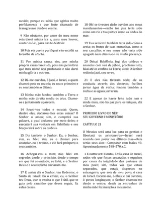 ouvido;  porque  eu  sabia  que  agirias  muito        
perfidamente  e  que  foste  chamado  de                18 Oh! se tivesses dado ouvidos aos meus 
transgressor desde o ventre.                          mandamentos—então  tua  paz  teria  sido 
                                                      como um rio e tua justiça como as ondas do 
  9  Não  obstante,  por  amor  do  meu  nome         mar.  
retardarei  minha  ira  e,  para  meu  louvor,         
conter‐me‐ei, para não te destruir.                     19 Tua semente também teria sido como a 
                                                      areia;  os  frutos  de  tuas  entranhas,  como  o 
  10 Pois eis que te purifiquei e te escolhi na       seu  cascalho;  o  seu  nome  não  teria  sido 
fornalha da aflição.                                  apagado nem eliminado de minha presença.  
                                                       
  11  Por  minha  causa,  sim,  por  minha              20  Deixai  Babilônia,  fugi  dos  caldeus  e 
própria causa farei isto, pois não permitirei         anunciai  com  voz  de  júbilo,  proclamai  isto, 
que  meu  nome  seja  profanado  e  não  darei        falai até os confins da Terra; dizei: O Senhor 
minha glória a outrem.                                redimiu Jacó, seu servo.  
                                                       
  12 Dá‐me ouvidos, ó Jacó, e Israel, a quem            21  E  eles  não  tiveram  sede;  ele  os 
chamei; pois eu sou ele; eu sou o primeiro e          conduziu  através  dos  desertos;  fez‐lhes 
eu sou também o último.                               jorrar  água  da  rocha;  fendeu  também  a 
                                                      rocha e as águas jorraram.  
  13  Minha  mão  fundou  também  a  Terra  e          
minha  mão  direita  mediu  os  céus.  Chamo‐           22  E  apesar  de  haver  feito  tudo  isso  e 
os e juntamente aparecem.                             ainda mais, não há paz para os iníquos, diz 
                                                      o Senhor.  
  14  Reuni‐vos  todos  e  escutai:  Quem,             
dentre  eles,  declarou‐lhes  estas  coisas?  O       PRIMEIRO LIVRO DE NÉFI 
Senhor  o  amou;  sim,  e  cumprirá  sua              SEU GOVERNO E MINISTÉRIO  
palavra,  a  qual  declarou  por  meio  deles;  e      
executará  sua  vontade  em  Babilônia  e  seu        CAPÍTULO 21  
braço cairá sobre os caldeus.                          
                                                      O  Messias  será  uma  luz  para  os  gentios  e 
  15  Diz  também  o  Senhor:  Eu,  o  Senhor,        libertará  os  prisioneiros—Israel  será 
sim,  eu  falei;  sim,  eu  o  chamei  para           reunida  com  poder  nos  últimos  dias—Reis 
anunciar, eu o trouxe, e ele fará próspero o          serão  seus  aios—Comparar  com  Isaías  49. 
seu caminho.                                          Aproximadamente 588–570 a.C.  
                                                       
  16  Achegai‐vos  a  mim;  não  falei  em              1 E outra vez: Escutai, ó vós, casa de Israel, 
segredo;  desde  o  princípio,  desde  o  tempo       todos  vós  que  fostes  separados  e  expulsos 
em  que  foi  anunciado,  eu  falei;  e  o  Senhor    por  causa  da  iniqüidade  dos  pastores  de 
Deus e o seu Espírito enviaram‐me.                    meu  povo;  sim,  todos  vós  que  estais 
                                                      separados,  que  estais  dispersos  no 
  17  E  assim  diz  o  Senhor,  teu  Redentor,  o    estrangeiro,  que  sois  de  meu  povo,  ó  casa 
Santo  de  Israel:  Eu  o  enviei,  eu,  o  Senhor    de Israel. Escutai‐me, ó ilhas, e dai ouvidos, 
teu Deus, que te ensina o que é útil, que te          ó  povos  longínquos;  o  Senhor  chamou‐me 
guia  pelo  caminho  que  deves  seguir,  fiz         desde  o  ventre;  desde  as  entranhas  de 
estas coisas.                                         minha mãe fez menção a meu nome.  
 