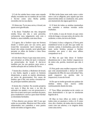                                                         
  2  E  ele  fez  minha  boca  como  uma  espada         10 Não terão fome nem sede, nem o calor 
afiada; escondeu‐me na sombra de sua mão               nem o sol os afligirão; pois aquele que tem 
e  fez‐me  como  uma  flecha  polida;                  misericórdia  deles  os  conduzirá,  sim,  junto 
escondeu‐me na sua aljava;                             aos mananciais das águas guiá‐los‐á.  
                                                        
  3 E disse‐me: Tu és meu servo, ó Israel, em            11  E  farei  de  todas  as  minhas  montanhas 
quem serei glorificado.                                um  caminho  e  minhas  veredas  serão 
                                                       exaltadas.  
  4  Eu  disse:  Trabalhei  em  vão;  despendi          
minha  força  em  vão  e  sem  proveito;                 12  E  então,  ó  casa  de  Israel,  eis  que  estes 
certamente  meu  julgamento  está  com  o              virão de longe; e eis que estes, do norte e do 
Senhor e, meu trabalho, com meu Deus.                  ocidente; e estes, da terra de Sinim.  
                                                        
  5  E  agora,  diz  o  Senhor—que  me  formou           13 Cantai, ó céus; e alegra‐te, ó Terra, pois 
desde  o  ventre  para  ser  seu  servo,  para         estabelecer‐se‐ão  os  pés  dos  que  estão  no 
trazer‐lhe  novamente  Jacó—mesmo  que                 oriente;  cantai,  ó  montanhas,  pois  eles  não 
Israel  não  esteja  reunido,  serei  glorificado      mais  serão  feridos;  porque  o  Senhor 
perante  os  olhos  do  Senhor  e  meu  Deus           consolou  seu  povo  e  dos  seus  aflitos 
será minha força.                                      compadecer‐se‐á.  
                                                        
  6 E ele disse: Pouco é que sejas meu servo,            14  Mas  eis  que  Sião  disse:  O  Senhor 
para  levantar  as  tribos  de  Jacó  e  restaurar     abandonou‐me  e  meu  Senhor  esqueceu‐se 
os  preservados  de  Israel.  E  dar‐te‐ei             de  mim—ele,  porém,  mostrará  que  não  é 
também  por  luz  aos  gentios,  para  seres  a        assim.  
minha salvação até os confins da Terra.                 
                                                         15 Pois pode uma mulher esquecer o filho 
  7 Assim diz o Senhor, o Redentor de Israel,          que  está  amamentando  e  deixar  de  sentir 
o  seu  Santo,  àquele  a  quem  os  homens            compaixão do filho de suas entranhas? Sim, 
desprezam,  a  quem  as  nações  abominam,             pode  esquecer;  eu,  porém,  não  te 
ao  servo  de  governantes:  Por  causa  do            esquecerei, ó casa de Israel.  
Senhor, que é fiel, reis verão e levantar‐se‐           
ão, príncipes também adorarão.                           16 Eis que te tenho gravada nas palmas de 
                                                       minhas  mãos;  teus  muros  estão 
  8 Assim diz o Senhor: Na ocasião propícia            continuamente diante de mim.  
vos  ouvi,  ó  ilhas  do  mar,  e  no  dia  da          
salvação  vos  ajudei;  e  eu  vos  preservarei  e       17  Teus  filhos  precipitar‐se‐ão  contra  os 
dar‐vos‐ei meu servo por convênio do povo,             teus  destruidores  e  os  que  te  assolaram 
para estabelecer a terra e para fazer herdar           fugirão de ti.  
as desoladas herdades.                                  
                                                         18  Alça  os  teus  olhos  ao  redor  e  olha; 
  9  Para  dizeres  aos  presos:  Ide!  E  aos  que    todos estes se ajuntam e virão a ti. E como 
estão na escuridão: Mostrai‐vos! Eles serão            vivo, diz o Senhor, de todos eles te vestirás, 
alimentados  nos  caminhos  e  seus  pastos            como  com  um  adorno;  e  te  cingirás  deles 
serão em todos os lugares altos.                       como uma noiva.  
 