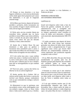                                                        sou  o  teu  Salvador  e  o  teu  Redentor,  o 
  19  Porque  os  teus  desertos  e  os  teus          Poderoso de Jacó.  
lugares solitários e a terra da tua destruição          
serão ainda agora bem pequenos por causa               PRIMEIRO LIVRO DE NÉFI 
dos  habitantes;  e  os  que  te  tragaram             SEU GOVERNO E MINISTÉRIO  
estarão longe.                                          
                                                       CAPÍTULO 22  
  20 Os filhos que tiveres, depois de haveres           
perdido  o  primeiro,  dirão  novamente  em            Israel  será  disperso  sobre  toda  a  face  da 
teus ouvidos: O lugar é muito estreito para            Terra—Os  gentios  cuidarão  de  Israel  e 
mim; dá‐me lugar para habitar.                         alimentá‐lo‐ão  com  o  evangelho  nos 
                                                       últimos dias—Israel será coligado e salvo e 
  21  Dirás,  pois,  em  teu  coração:  Quem  me       os  iníquos  queimarão  como  restolho—O 
concebeu  estes,  sabendo  que  eu  havia              reino  do  diabo  será  destruído  e  Satanás 
perdido os meus filhos e que estou solitária,          será amarrado. Aproximadamente 588–570 
cativa  e  errante  de  um  para  outro  lado?  E      a.C.  
quem  criou  estes?  Eis  que  fui  deixada             
sozinha; e estes, onde estavam?                          1  E  então  aconteceu  que  depois  de  haver 
                                                       eu,  Néfi,  lido  estas  coisas  que  estavam 
  22  Assim  diz  o  Senhor  Deus:  Eis  que           gravadas  nas  placas  de  latão,  meus  irmãos 
levantarei  a  mão  para  os  gentios  e               vieram  a  mim  e  perguntaram‐me:  O  que 
levantarei  meu  estandarte  para  o  povo;  e         significam  estas  coisas  que  haveis  lido? 
eles trarão teus filhos em seus braços e tuas          Deverão  ser  compreendidas  conforme  as 
filhas serão carregadas em seus ombros.                coisas  espirituais,  que  acontecem  segundo 
                                                       o espírito e não a carne?  
  23  E  reis  serão  teus  aios  e  suas  rainhas      
serão  tuas  amas;  e  inclinar‐se‐ão  diante  de        2 E eu, Néfi, disse‐lhes: Eis que elas foram 
ti, com o rosto para o solo, e lamberão o pó           manifestadas  ao  profeta  pela  voz  do 
de teus pés e saberás que eu sou o Senhor;             Espírito; porque pelo Espírito são reveladas 
pois  não  se  envergonharão  os  que  confiam         aos  profetas  todas  as  coisas  que 
em mim.                                                acontecerão aos filhos dos homens segundo 
                                                       a carne.  
  24  Tirar‐se‐á,  pois,  a  presa  dos  fortes  ou     
libertar‐se‐ão os cativos legítimos?                     3  Portanto  as  coisas  que  li  são  relativas 
                                                       tanto às coisas terrenas como às espirituais. 
  25  Assim,  porém,  diz  o  Senhor:  Até  os         Pois parece que a casa de Israel, mais cedo 
cativos serão tirados dos fortes e a presa do          ou  mais  tarde,  será  dispersa  sobre  toda  a 
terrível  será  liberta;  porque  contenderei          face  da  Terra  e  também  entre  todas  as 
com os que contenderem contigo e salvarei              nações.  
teus filhos.                                            
                                                         4  E  eis  que  existem  muitos  que  já  são 
  26  Alimentarei  os  que  te  oprimem,  com          desconhecidos  daqueles  que  estão  em 
sua  própria  carne;  serão  embriagados  com          Jerusalém.  Sim,  a  maior  parte  de  todas  as 
seu  próprio  sangue,  como  se  fosse  vinho          tribos foi levada embora; e estão dispersas 
doce; e toda carne saberá que eu, o Senhor,            aqui e ali, pelas ilhas do mar; e nenhum de 
 